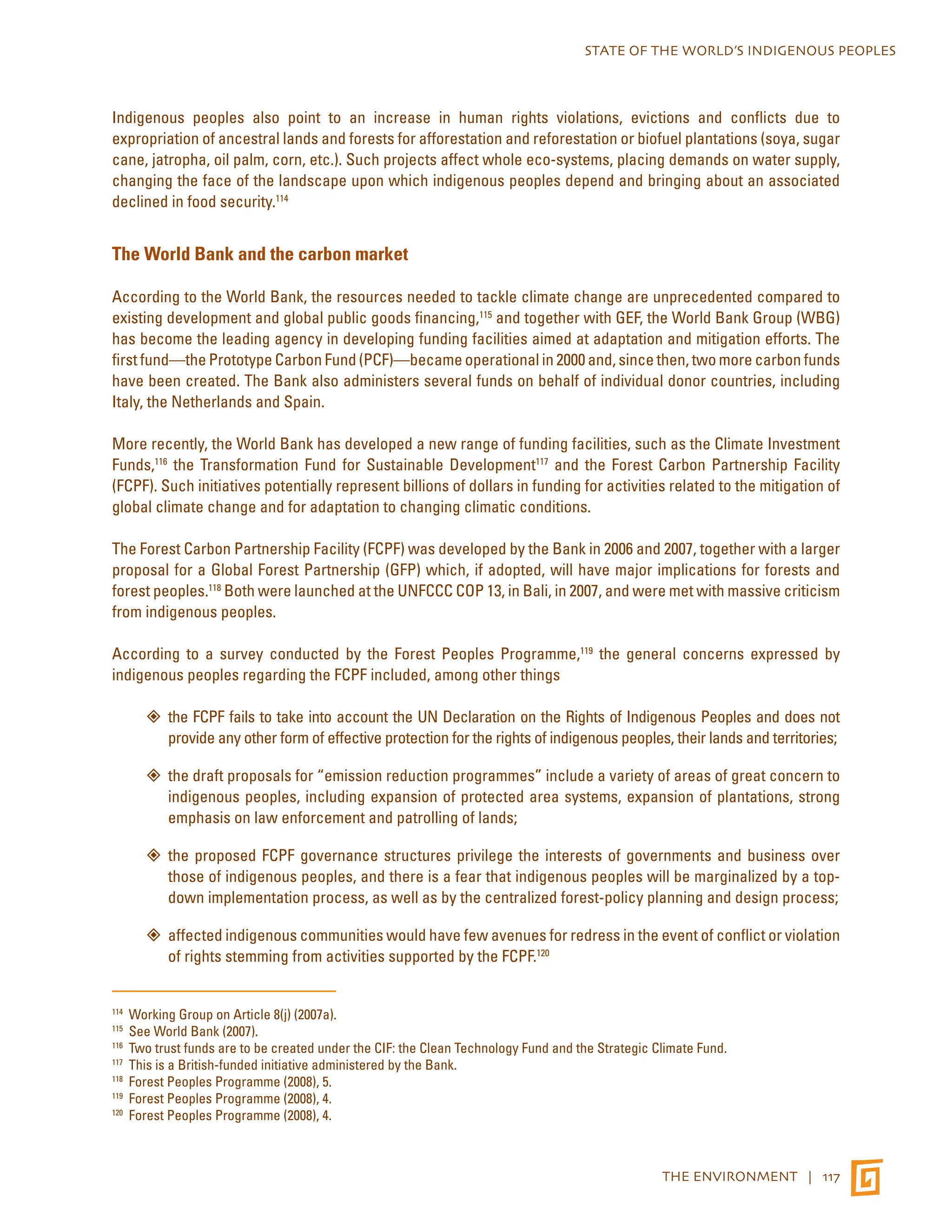 STATE OF THE WORLD’S INDIGENOUS PEOPLES 
Indigenous peoples also point to an increase in human rights violations, evictions and conflicts due to 
expropriation of ancestral lands and forests for afforestation and reforestation or biofuel plantations (soya, sugar 
cane, jatropha, oil palm, corn, etc.). Such projects affect whole eco-systems, placing demands on water supply, 
changing the face of the landscape upon which indigenous peoples depend and bringing about an associated 
declined in food security.114 
THE ENVIRONMENT | 117 
The World Bank and the carbon market 
According to the World Bank, the resources needed to tackle climate change are unprecedented compared to 
existing development and global public goods financing,115 and together with GEF, the World Bank Group (WBG) 
has become the leading agency in developing funding facilities aimed at adaptation and mitigation efforts. The 
first fund—the Proto­type 
Carbon Fund (PCF)—became operational in 2000 and, since then, two more carbon funds 
have been created. The Bank also administers several funds on behalf of individual donor countries, including 
Italy, the Netherlands and Spain. 
More recently, the World Bank has developed a new range of funding facilities, such as the Climate Investment 
Funds,116 the Transformation Fund for Sustainable Development117 and the Forest Carbon Partnership Facility 
(FCPF). Such initiatives potentially represent billions of dollars in funding for activities related to the mitigation of 
global climate change and for adaptation to changing climatic conditions. 
The Forest Carbon Partnership Facility (FCPF) was developed by the Bank in 2006 and 2007, together with a larger 
proposal for a Global Forest Partnership (GFP) which, if adopted, will have major implications for forests and 
forest peoples.118 Both were launched at the UNFCCC COP 13, in Bali, in 2007, and were met with massive criticism 
from indigenous peoples. 
According to a survey conducted by the Forest Peoples Programme,119 the general concerns expressed by 
indigenous peoples regarding the FCPF included, among other things 
the ”” FCPF fails to take into account the UN Declaration on the Rights of Indigenous Peoples and does not 
provide any other form of effective protection for the rights of indigenous peoples, their lands and territories; 
”” the draft proposals for “emission reduction programmes” include a variety of areas of great concern to 
indigenous peoples, including expansion of protected area systems, expansion of plantations, strong 
emphasis on law enforcement and patrolling of lands; 
”” the proposed FCPF governance structures privilege the interests of governments and business over 
those of indigenous peoples, and there is a fear that indigenous peoples will be marginalized by a top-down 
implementation process, as well as by the centralized forest-policy planning and design process; 
”” affected indigenous communities would have few avenues for redress in the event of conflict or violation 
of rights stemming from activities supported by the FCPF.120 
114 Working Group on Article 8(j) (2007a). 
115 See World Bank (2007). 
116 Two trust funds are to be created under the CIF: the Clean Technology Fund and the Strategic Climate Fund. 
117 This is a British-funded initiative administered by the Bank. 
118 Forest Peoples Programme (2008), 5. 
119 Forest Peoples Programme (2008), 4. 
120 Forest Peoples Programme (2008), 4. 
 