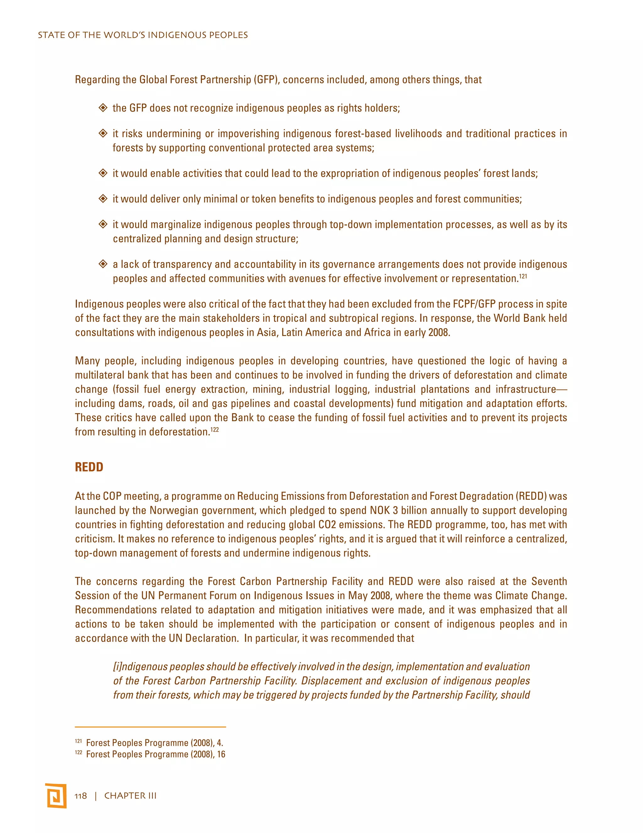 STATE OF THE WORLD’S INDIGENOUS PEOPLES 
Regarding the Global Forest Partnership (GFP), concerns included, among others things, that 
”” the GFP does not recognize indigenous peoples as rights holders; 
”” it risks undermining or impoverishing indigenous forest-based livelihoods and traditional practices in 
forests by supporting conventional protected area systems; 
”” it would enable activities that could lead to the expropriation of indigenous peoples’ forest lands; 
”” it would deliver only minimal or token benefits to indigenous peoples and forest communities; 
”” it would marginalize indigenous peoples through top-down implementation processes, as well as by its 
centralized planning and design structure; 
”” a lack of transparency and accountability in its governance arrangements does not provide indigenous 
peoples and affected communities with avenues for effective involvement or representation.121 
Indigenous peoples were also critical of the fact that they had been excluded from the FCPF/GFP process in spite 
of the fact they are the main stakeholders in tropical and subtropical regions. In response, the World Bank held 
consultations with indigenous peoples in Asia, Latin America and Africa in early 2008. 
Many people, including indigenous peoples in developing countries, have questioned the logic of having a 
multilateral bank that has been and continues to be involved in funding the drivers of deforestation and climate 
change (fossil fuel energy extraction, mining, industrial logging, industrial plantations and infrastructure— 
including dams, roads, oil and gas pipelines and coastal developments) fund mitigation and adaptation efforts. 
These critics have called upon the Bank to cease the funding of fossil fuel activities and to prevent its projects 
from resulting in deforestation.122 
REDD 
At the COP meeting, a programme on Reducing Emissions from Deforestation and Forest Degradation (REDD) was 
launched by the Norwegian government, which pledged to spend NOK 3 billion annually to support developing 
countries in fighting deforestation and reducing global CO2 emissions. The REDD programme, too, has met with 
criticism. It makes no reference to indigenous peoples’ rights, and it is argued that it will reinforce a centralized, 
top-down management of forests and undermine indigenous rights. 
The concerns regarding the Forest Carbon Partnership Facility and REDD were also raised at the Seventh 
Session of the UN Permanent Forum on Indigenous Issues in May 2008, where the theme was Climate Change. 
Recommendations related to adaptation and mitigation initiatives were made, and it was emphasized that all 
actions to be taken should be implemented with the participation or consent of indigenous peoples and in 
accordance with the UN Declaration. In particular, it was recommended that 
[i]ndigenous peoples should be effectively involved in the design, implementation and evaluation 
of the Forest Carbon Partnership Facility. Displacement and exclusion of indigenous peoples 
from their forests, which may be triggered by projects funded by the Partnership Facility, should 
121 Forest Peoples Programme (2008), 4. 
122 Forest Peoples Programme (2008), 16 
118 | CHAPTER III 
 