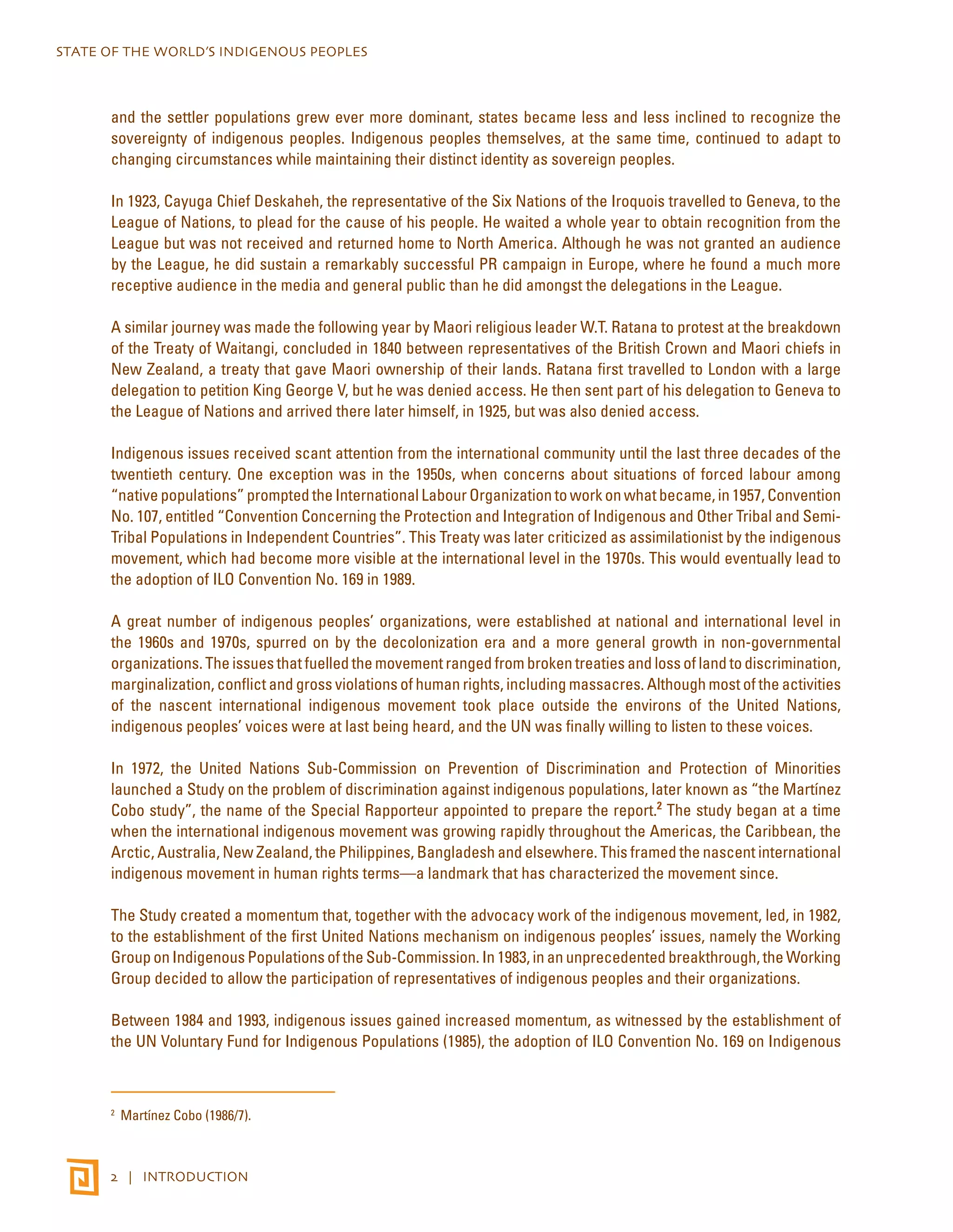 STATE OF THE WORLD’S INDIGENOUS PEOPLES 
and the settler populations grew ever more dominant, states became less and less inclined to recognize the 
sovereignty of indigenous peoples. Indigenous peoples themselves, at the same time, continued to adapt to 
changing circumstances while maintaining their distinct identity as sovereign peoples. 
In 1923, Cayuga Chief Deskaheh, the representative of the Six Nations of the Iroquois travelled to Geneva, to the 
League of Nations, to plead for the cause of his people. He waited a whole year to obtain recognition from the 
League but was not received and returned home to North America. Although he was not granted an audience 
by the League, he did sustain a remarkably successful PR campaign in Europe, where he found a much more 
receptive audience in the media and general public than he did amongst the delegations in the League. 
A similar journey was made the following year by Maori religious leader W.T. Ratana to protest at the breakdown 
of the Treaty of Waitangi, concluded in 1840 between representatives of the British Crown and Maori chiefs in 
New Zealand, a treaty that gave Maori ownership of their lands. Ratana first travelled to London with a large 
delegation to petition King George V, but he was denied access. He then sent part of his delegation to Geneva to 
the League of Nations and arrived there later himself, in 1925, but was also denied access. 
Indigenous issues received scant attention from the international community until the last three decades of the 
twentieth century. One exception was in the 1950s, when concerns about situations of forced labour among 
“native populations” prompted the International Labour Organization to work on what became, in 1957, Convention 
No. 107, entitled “Convention Concerning the Protection and Integration of Indigenous and Other Tribal and Semi- 
Tribal Populations in Independent Countries”. This Treaty was later criticized as assimilationist by the indigenous 
movement, which had become more visible at the international level in the 1970s. This would eventually lead to 
the adoption of ILO Convention No. 169 in 1989. 
A great number of indigenous peoples’ organizations, were established at national and international level in 
the 1960s and 1970s, spurred on by the decolonization era and a more general growth in non-governmental 
organizations. The issues that fuelled the movement ranged from broken treaties and loss of land to discrimination, 
marginalization, conflict and gross violations of human rights, including massacres. Although most of the activities 
of the nascent international indigenous movement took place outside the environs of the United Nations, 
indigenous peoples’ voices were at last being heard, and the UN was finally willing to listen to these voices. 
In 1972, the United Nations Sub-Commission on Prevention of Discrimination and Protection of Minorities 
launched a Study on the problem of discrimination against indigenous populations, later known as “the Martínez 
Cobo study”, the name of the Special Rapporteur appointed to prepare the report.2 The study began at a time 
when the international indigenous movement was growing rapidly throughout the Americas, the Caribbean, the 
Arctic, Australia, New Zealand, the Philippines, Bangladesh and elsewhere. This framed the nascent international 
indigenous movement in human rights terms—a landmark that has characterized the movement since. 
The Study created a momentum that, together with the advocacy work of the indigenous movement, led, in 1982, 
to the establishment of the first United Nations mechanism on indigenous peoples’ issues, namely the Working 
Group on Indigenous Populations of the Sub-Commission. In 1983, in an unprecedented breakthrough, the Working 
Group decided to allow the participation of representatives of indigenous peoples and their organizations. 
Between 1984 and 1993, indigenous issues gained increased momentum, as witnessed by the establishment of 
the UN Voluntary Fund for Indigenous Populations (1985), the adoption of ILO Convention No. 169 on Indigenous 
2 Martínez Cobo (1986/7). 
2 | INTRODUCTION 
 