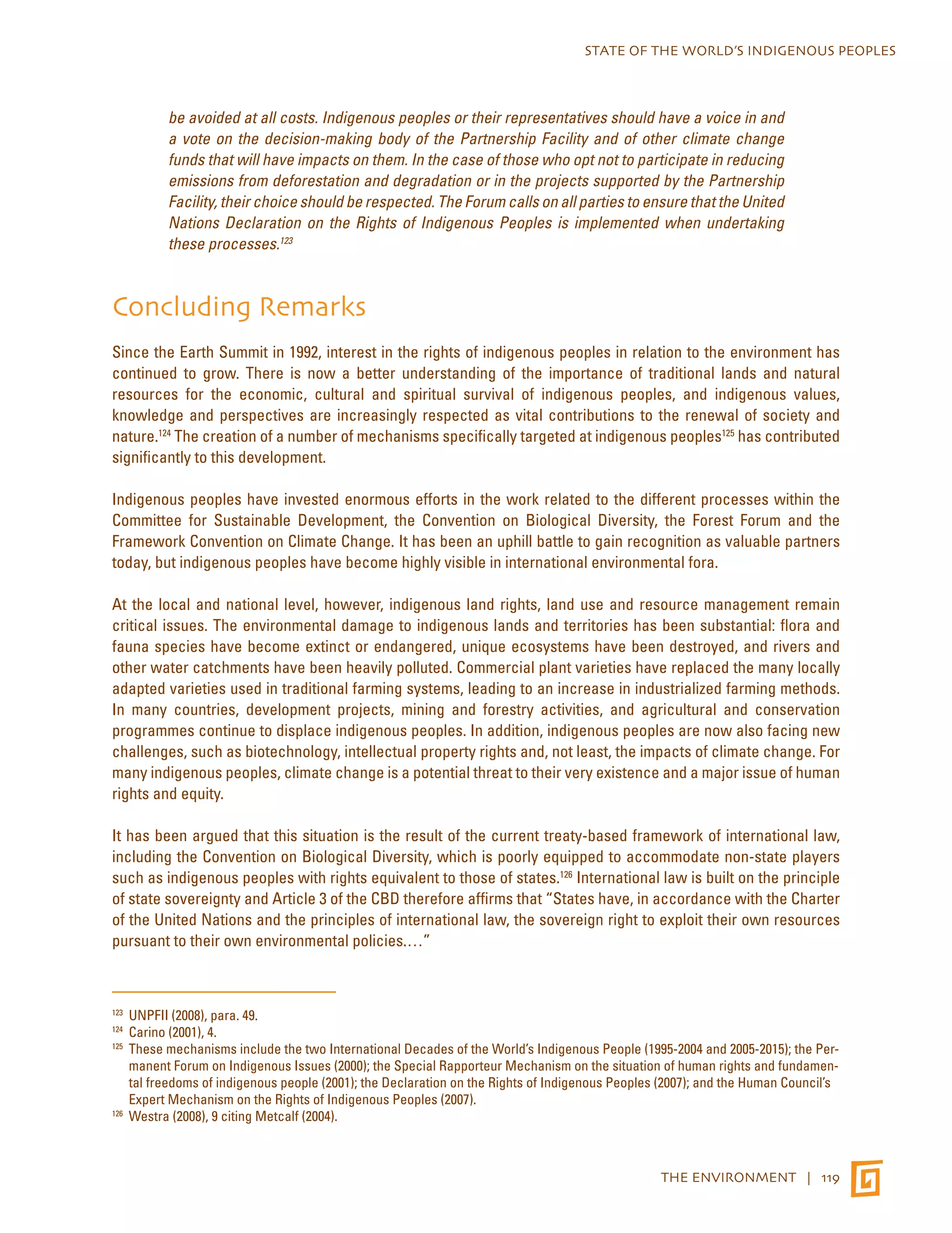 STATE OF THE WORLD’S INDIGENOUS PEOPLES 
be avoided at all costs. Indigenous peoples or their representatives should have a voice in and 
a vote on the decision-making body of the Partnership Facility and of other climate change 
funds that will have impacts on them. In the case of those who opt not to participate in reducing 
emissions from deforestation and degradation or in the projects supported by the Partnership 
Facility, their choice should be respected. The Forum calls on all parties to ensure that the United 
Nations Declaration on the Rights of Indigenous Peoples is implemented when undertaking 
these processes.123 
Concluding Remarks 
Since the Earth Summit in 1992, interest in the rights of indigenous peoples in relation to the environment has 
continued to grow. There is now a better understanding of the importance of traditional lands and natural 
resources for the economic, cultural and spiritual survival of indigenous peoples, and indigenous values, 
knowledge and perspectives are increasingly respected as vital contributions to the renewal of society and 
nature.124 The creation of a number of mechanisms specifically targeted at indigenous peoples125 has contributed 
significantly to this development. 
Indigenous peoples have invested enormous efforts in the work related to the different processes within the 
Committee for Sustainable Development, the Convention on Biological Diversity, the Forest Forum and the 
Framework Convention on Climate Change. It has been an uphill battle to gain recognition as valuable partners 
today, but indigenous peoples have become highly visible in international environmental fora. 
At the local and national level, however, indigenous land rights, land use and resource management remain 
critical issues. The environmental damage to indigenous lands and territories has been substantial: flora and 
fauna species have become extinct or endangered, unique ecosystems have been destroyed, and rivers and 
other water catchments have been heavily polluted. Commercial plant varieties have replaced the many locally 
adapted varieties used in traditional farming systems, leading to an increase in industrialized farming methods. 
In many countries, development projects, mining and forestry activities, and agricultural and conservation 
programmes continue to displace indigenous peoples. In addition, indigenous peoples are now also facing new 
challenges, such as biotechnology, intellectual property rights and, not least, the impacts of climate change. For 
many indigenous peoples, climate change is a potential threat to their very existence and a major issue of human 
rights and equity. 
It has been argued that this situation is the result of the current treaty-based framework of international law, 
including the Convention on Biological Diversity, which is poorly equipped to accommodate non-state players 
such as indigenous peoples with rights equivalent to those of states.126 International law is built on the principle 
of state sovereignty and Article 3 of the CBD therefore affirms that “States have, in accordance with the Charter 
of the United Nations and the principles of international law, the sovereign right to exploit their own resources 
pursuant to their own environmental policies.…” 
123 UNPFII (2008), para. 49. 
124 Carino (2001), 4. 
125 These mechanisms include the two International Decades of the World’s Indigenous People (1995-2004 and 2005-2015); the Per-manent 
Forum on Indigenous Issues (2000); the Special Rapporteur Mechanism on the situation of human rights and fundamen-tal 
freedoms of indigenous people (2001); the Declaration on the Rights of Indigenous Peoples (2007); and the Human Council’s 
Expert Mechanism on the Rights of Indigenous Peoples (2007). 
THE ENVIRONMENT | 119 
126 Westra (2008), 9 citing Metcalf (2004). 
 