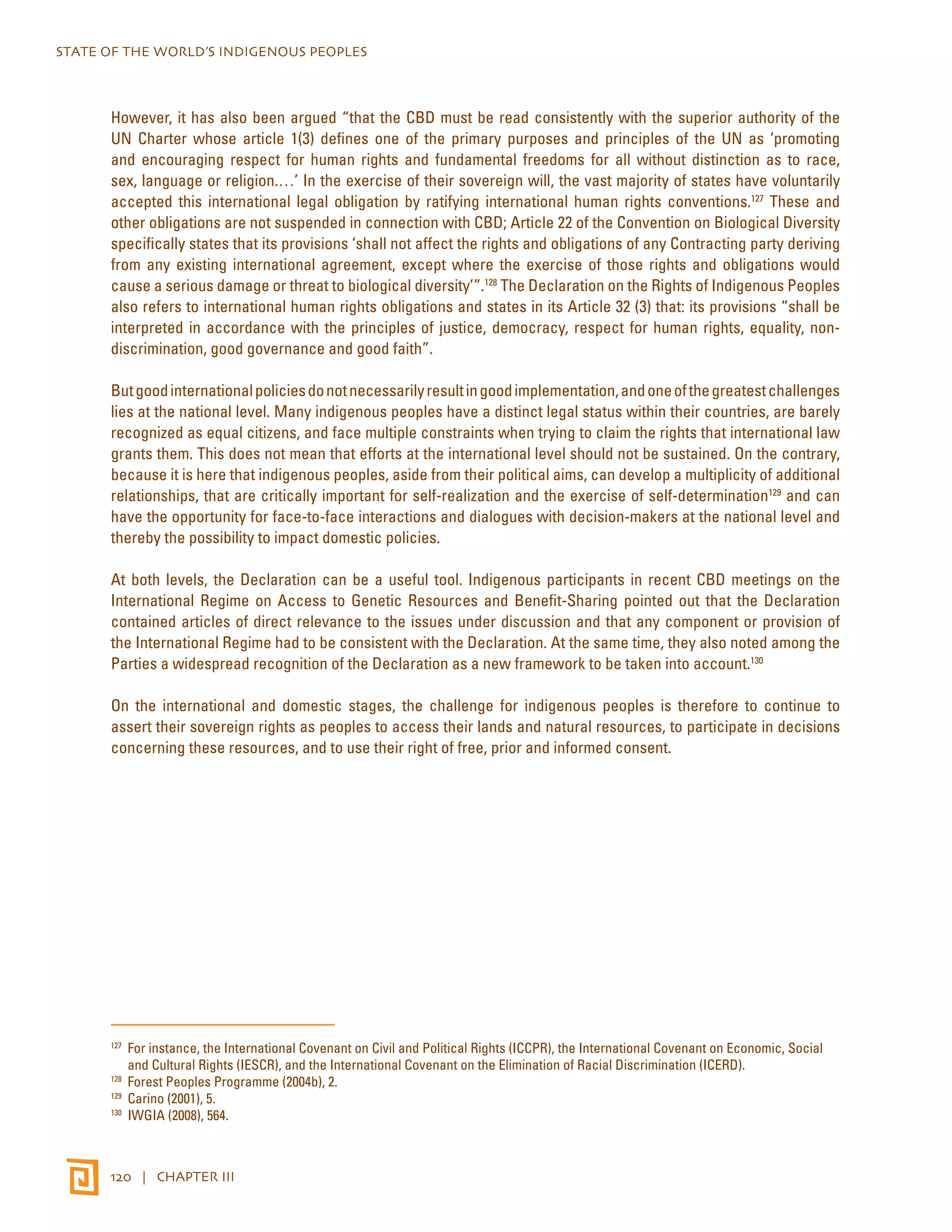 STATE OF THE WORLD’S INDIGENOUS PEOPLES 
However, it has also been argued “that the CBD must be read consistently with the superior authority of the 
UN Charter whose article 1(3) defines one of the primary purposes and principles of the UN as ‘promoting 
and encouraging respect for human rights and fundamental freedoms for all without distinction as to race, 
sex, language or religion.…’ In the exercise of their sovereign will, the vast majority of states have voluntarily 
accepted this international legal obligation by ratifying international human rights conventions.127 These and 
other obligations are not suspended in connection with CBD; Article 22 of the Convention on Biological Diversity 
specifically states that its provisions ‘shall not affect the rights and obligations of any Contracting party deriving 
from any existing international agreement, except where the exercise of those rights and obligations would 
cause a serious damage or threat to biological diversity’”.128 The Declaration on the Rights of Indigenous Peoples 
also refers to international human rights obligations and states in its Article 32 (3) that: its provisions “shall be 
interpreted in accordance with the principles of justice, democracy, respect for human rights, equality, non-discrimination, 
good governance and good faith”. 
But good international policies do not necessarily result in good implementation, and one of the greatest challenges 
lies at the national level. Many indigenous peoples have a distinct legal status within their countries, are barely 
recognized as equal citizens, and face multiple constraints when trying to claim the rights that international law 
grants them. This does not mean that efforts at the international level should not be sustained. On the contrary, 
because it is here that indigenous peoples, aside from their political aims, can develop a multiplicity of additional 
relationships, that are critically important for self-realization and the exercise of self-determination129 and can 
have the opportunity for face-to-face interactions and dialogues with decision-makers at the national level and 
thereby the possibility to impact domestic policies. 
At both levels, the Declaration can be a useful tool. Indigenous participants in recent CBD meetings on the 
International Regime on Access to Genetic Resources and Benefit-Sharing pointed out that the Declaration 
contained articles of direct relevance to the issues under discussion and that any component or provision of 
the International Regime had to be consistent with the Declaration. At the same time, they also noted among the 
Parties a widespread recognition of the Declaration as a new framework to be taken into account.130 
On the international and domestic stages, the challenge for indigenous peoples is therefore to continue to 
assert their sovereign rights as peoples to access their lands and natural resources, to participate in decisions 
concerning these resources, and to use their right of free, prior and informed consent. 
127 For instance, the International Covenant on Civil and Political Rights (ICCPR), the International Covenant on Economic, Social 
and Cultural Rights (IESCR), and the International Covenant on the Elimination of Racial Discrimination (ICERD). 
128 Forest Peoples Programme (2004b), 2. 
129 Carino (2001), 5. 
130 IWGIA (2008), 564. 
120 | CHAPTER III 
 