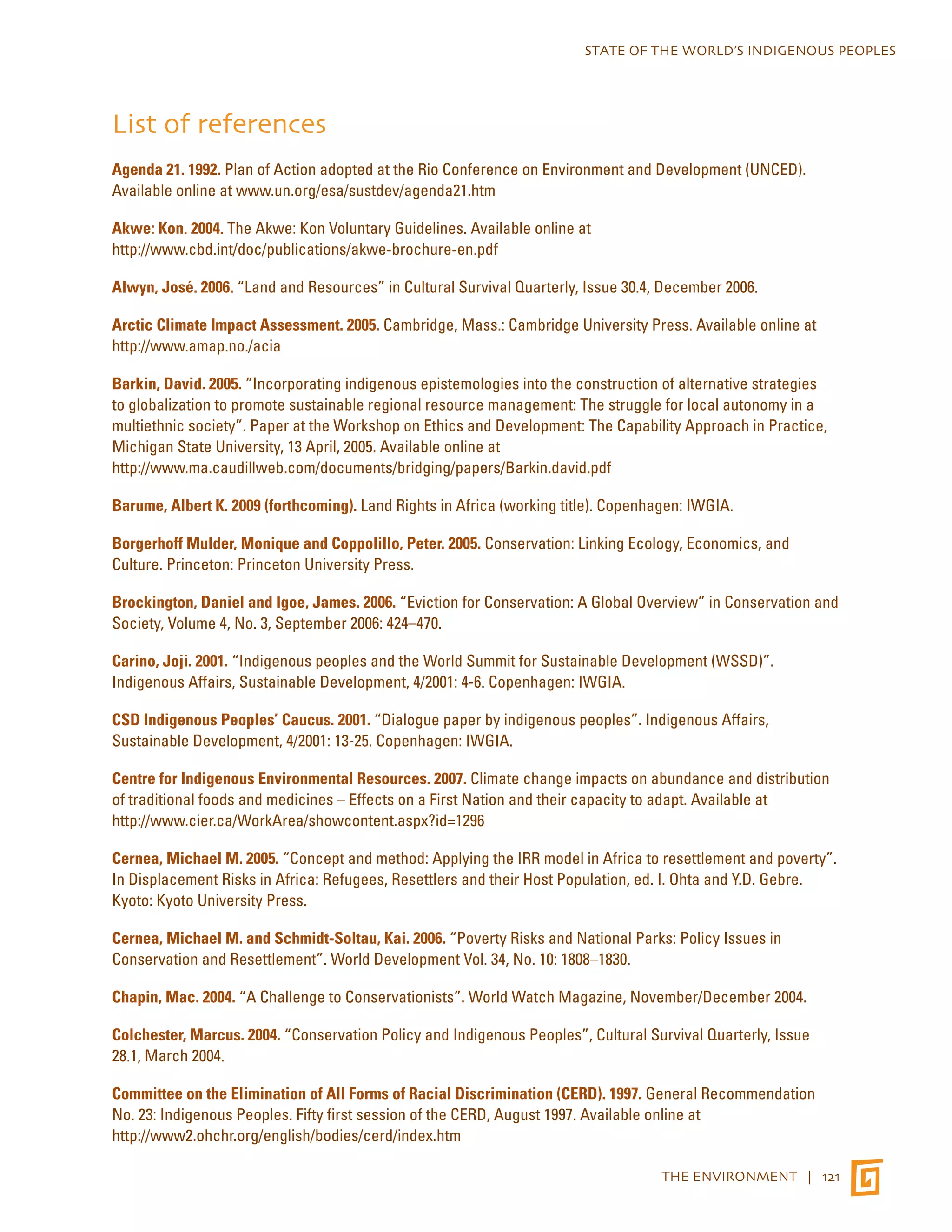 STATE OF THE WORLD’S INDIGENOUS PEOPLES 
List of references 
Agenda 21. 1992. Plan of Action adopted at the Rio Conference on Environment and Development (UNCED). 
Available online at www.un.org/esa/sustdev/agenda21.htm 
Akwe: Kon. 2004. The Akwe: Kon Voluntary Guidelines. Available online at 
http://www.cbd.int/doc/publications/akwe-brochure-en.pdf 
Alwyn, José. 2006. “Land and Resources” in Cultural Survival Quarterly, Issue 30.4, December 2006. 
Arctic Climate Impact Assessment. 2005. Cambridge, Mass.: Cambridge University Press. Available online at 
http://www.amap.no./acia 
Barkin, David. 2005. “Incorporating indigenous epistemologies into the construction of alternative strategies 
to globalization to promote sustainable regional resource management: The struggle for local autonomy in a 
multiethnic society”. Paper at the Workshop on Ethics and Development: The Capability Approach in Practice, 
Michigan State University, 13 April, 2005. Available online at 
http://www.ma.caudillweb.com/documents/bridging/papers/Barkin.david.pdf 
Barume, Albert K. 2009 (forthcoming). Land Rights in Africa (working title). Copenhagen: IWGIA. 
Borgerhoff Mulder, Monique and Coppolillo, Peter. 2005. Conservation: Linking Ecology, Economics, and 
Culture. Princeton: Princeton University Press. 
Brockington, Daniel and Igoe, James. 2006. “Eviction for Conservation: A Global Overview” in Conservation and 
Society, Volume 4, No. 3, September 2006: 424–470. 
Carino, Joji. 2001. “Indigenous peoples and the World Summit for Sustainable Development (WSSD)”. 
Indigenous Affairs, Sustainable Development, 4/2001: 4-6. Copenhagen: IWGIA. 
CSD Indigenous Peoples’ Caucus. 2001. “Dialogue paper by indigenous peoples”. Indigenous Affairs, 
Sustainable Development, 4/2001: 13-25. Copenhagen: IWGIA. 
Centre for Indigenous Environmental Resources. 2007. Climate change impacts on abundance and distribution 
of traditional foods and medicines – Effects on a First Nation and their capacity to adapt. Available at 
http://www.cier.ca/WorkArea/showcontent.aspx?id=1296 
Cernea, Michael M. 2005. “Concept and method: Applying the IRR model in Africa to resettlement and poverty”. 
In Displacement Risks in Africa: Refugees, Resettlers and their Host Population, ed. I. Ohta and Y.D. Gebre. 
Kyoto: Kyoto University Press. 
Cernea, Michael M. and Schmidt-Soltau, Kai. 2006. “Poverty Risks and National Parks: Policy Issues in 
Conservation and Resettlement”. World Development Vol. 34, No. 10: 1808–1830. 
Chapin, Mac. 2004. “A Challenge to Conservationists”. World Watch Magazine, November/December 2004. 
Colchester, Marcus. 2004. “Conservation Policy and Indigenous Peoples”, Cultural Survival Quarterly, Issue 
28.1, March 2004. 
Committee on the Elimination of All Forms of Racial Discrimination (CERD). 1997. General Recommendation 
No. 23: Indigenous Peoples. Fifty first session of the CERD, August 1997. Available online at 
http://www2.ohchr.org/english/bodies/cerd/index.htm 
THE ENVIRONMENT | 121 
 