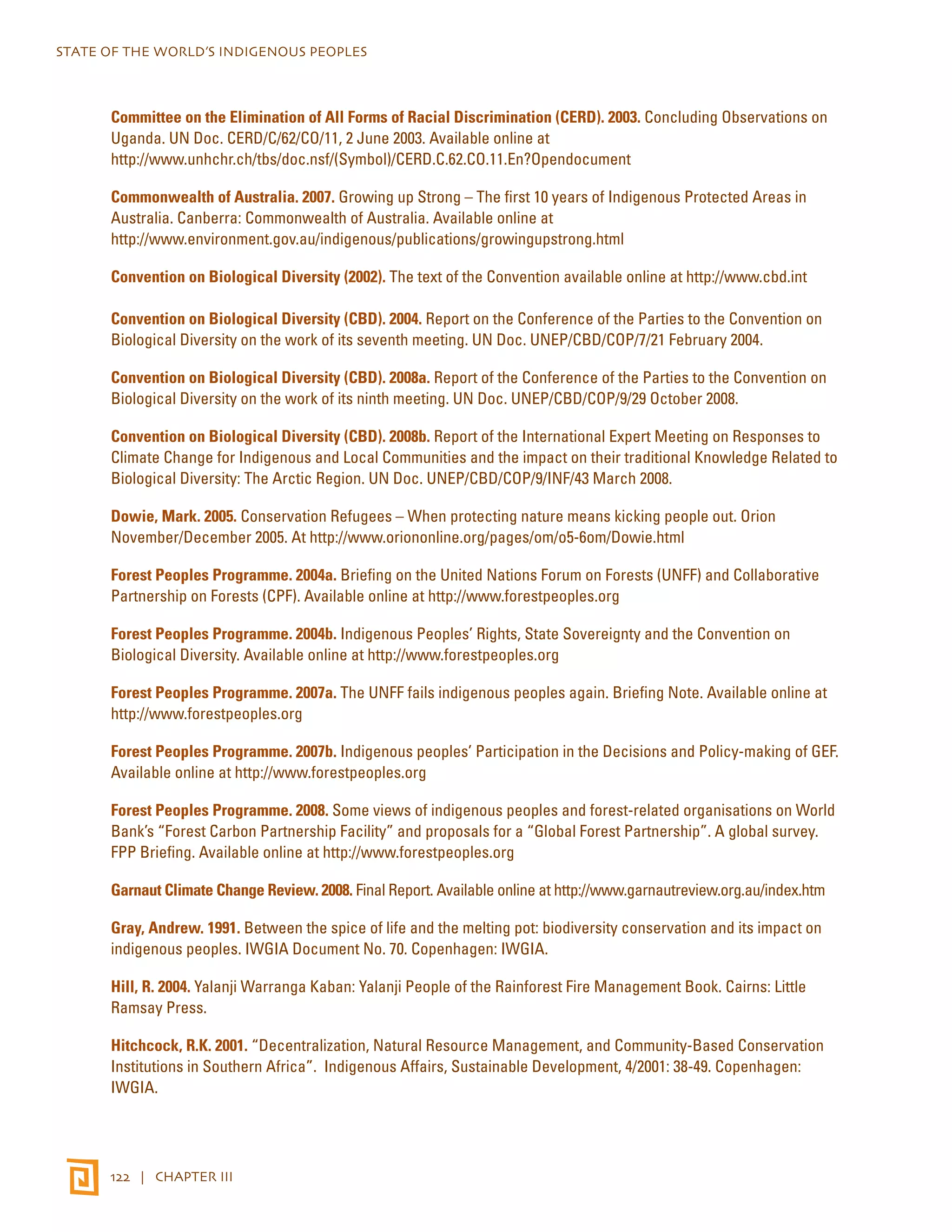 STATE OF THE WORLD’S INDIGENOUS PEOPLES 
Committee on the Elimination of All Forms of Racial Discrimination (CERD). 2003. Concluding Observations on 
Uganda. UN Doc. CERD/C/62/CO/11, 2 June 2003. Available online at 
http://www.unhchr.ch/tbs/doc.nsf/(Symbol)/CERD.C.62.CO.11.En?Opendocument 
Commonwealth of Australia. 2007. Growing up Strong – The first 10 years of Indigenous Protected Areas in 
Australia. Canberra: Commonwealth of Australia. Available online at 
http://www.environment.gov.au/indigenous/publications/growingupstrong.html 
Convention on Biological Diversity (2002). The text of the Convention available online at http://www.cbd.int 
Convention on Biological Diversity (CBD). 2004. Report on the Conference of the Parties to the Convention on 
Biological Diversity on the work of its seventh meeting. UN Doc. UNEP/CBD/COP/7/21 February 2004. 
Convention on Biological Diversity (CBD). 2008a. Report of the Conference of the Parties to the Convention on 
Biological Diversity on the work of its ninth meeting. UN Doc. UNEP/CBD/COP/9/29 October 2008. 
Convention on Biological Diversity (CBD). 2008b. Report of the International Expert Meeting on Responses to 
Climate Change for Indigenous and Local Communities and the impact on their traditional Knowledge Related to 
Biological Diversity: The Arctic Region. UN Doc. UNEP/CBD/COP/9/INF/43 March 2008. 
Dowie, Mark. 2005. Conservation Refugees – When protecting nature means kicking people out. Orion 
November/December 2005. At http://www.oriononline.org/pages/om/o5-6om/Dowie.html 
Forest Peoples Programme. 2004a. Briefing on the United Nations Forum on Forests (UNFF) and Collaborative 
Partnership on Forests (CPF). Available online at http://www.forestpeoples.org 
Forest Peoples Programme. 2004b. Indigenous Peoples’ Rights, State Sovereignty and the Convention on 
Biological Diversity. Available online at http://www.forestpeoples.org 
Forest Peoples Programme. 2007a. The UNFF fails indigenous peoples again. Briefing Note. Available online at 
http://www.forestpeoples.org 
Forest Peoples Programme. 2007b. Indigenous peoples’ Participation in the Decisions and Policy-making of GEF. 
Available online at http://www.forestpeoples.org 
Forest Peoples Programme. 2008. Some views of indigenous peoples and forest-related organisations on World 
Bank’s “Forest Carbon Partnership Facility” and proposals for a “Global Forest Partnership”. A global survey. 
FPP Briefing. Available online at http://www.forestpeoples.org 
Garnaut Climate Change Review. 2008. Final Report. Available online at http://www.garnautreview.org.au/index.htm 
Gray, Andrew. 1991. Between the spice of life and the melting pot: biodiversity conservation and its impact on 
indigenous peoples. IWGIA Document No. 70. Copenhagen: IWGIA. 
Hill, R. 2004. Yalanji Warranga Kaban: Yalanji People of the Rainforest Fire Management Book. Cairns: Little 
Ramsay Press. 
Hitchcock, R.K. 2001. “Decentralization, Natural Resource Management, and Community-Based Conservation 
Institutions in Southern Africa”. Indigenous Affairs, Sustainable Development, 4/2001: 38-49. Copenhagen: 
IWGIA. 
122 | CHAPTER III 
 