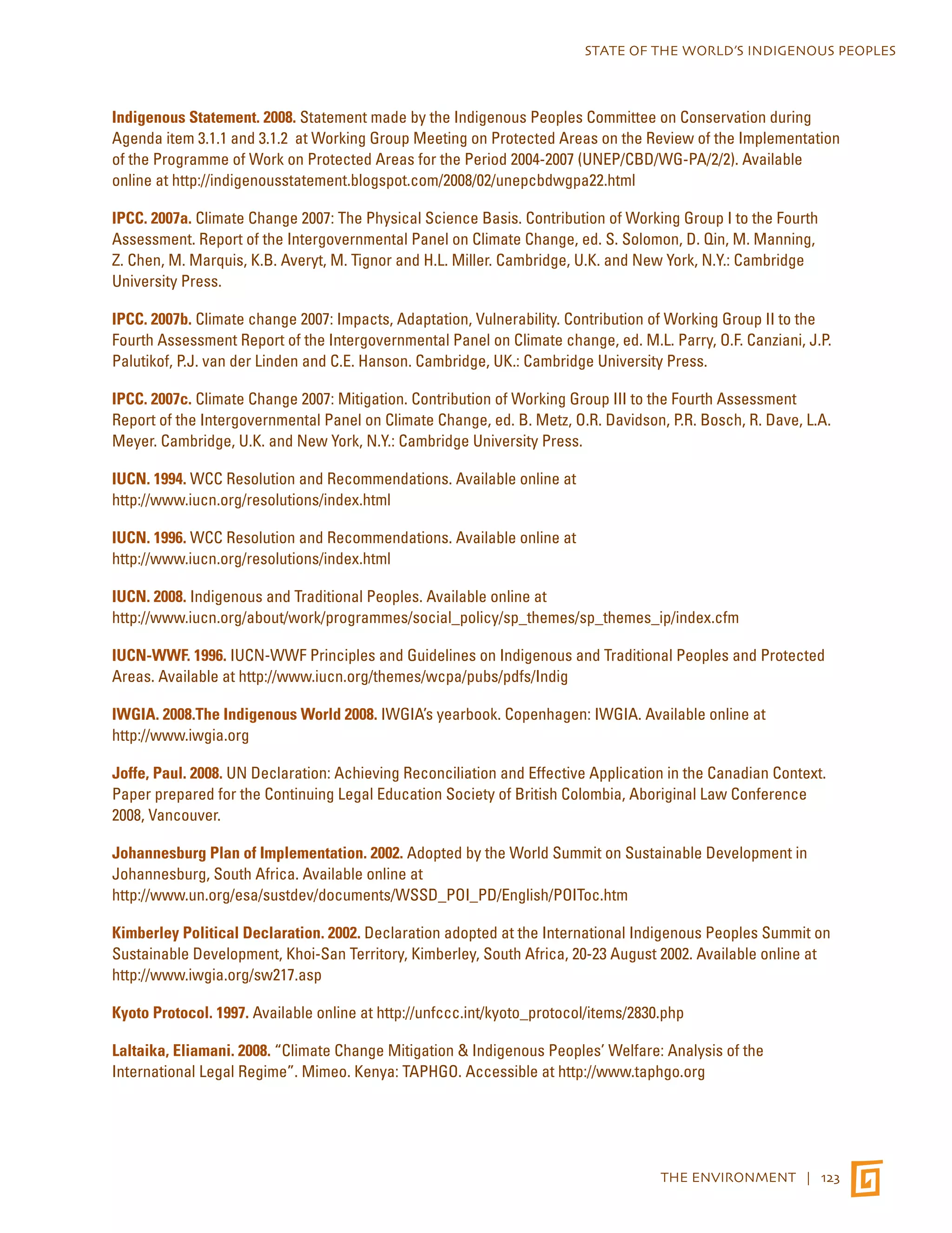 STATE OF THE WORLD’S INDIGENOUS PEOPLES 
Indigenous Statement. 2008. Statement made by the Indigenous Peoples Committee on Conservation during 
Agenda item 3.1.1 and 3.1.2 at Working Group Meeting on Protected Areas on the Review of the Implementation 
of the Programme of Work on Protected Areas for the Period 2004-2007 (UNEP/CBD/WG-PA/2/2). Available 
online at http://indigenousstatement.blogspot.com/2008/02/unepcbdwgpa22.html 
IPCC. 2007a. Climate Change 2007: The Physical Science Basis. Contribution of Working Group I to the Fourth 
Assessment. Report of the Intergovernmental Panel on Climate Change, ed. S. Solomon, D. Qin, M. Manning, 
Z. Chen, M. Marquis, K.B. Averyt, M. Tignor and H.L. Miller. Cambridge, U.K. and New York, N.Y.: Cambridge 
University Press. 
IPCC. 2007b. Climate change 2007: Impacts, Adaptation, Vulnerability. Contribution of Working Group II to the 
Fourth Assessment Report of the Intergovernmental Panel on Climate change, ed. M.L. Parry, O.F. Canziani, J.P. 
Palutikof, P.J. van der Linden and C.E. Hanson. Cambridge, UK.: Cambridge University Press. 
IPCC. 2007c. Climate Change 2007: Mitigation. Contribution of Working Group III to the Fourth Assessment 
Report of the Intergovernmental Panel on Climate Change, ed. B. Metz, O.R. Davidson, P.R. Bosch, R. Dave, L.A. 
Meyer. Cambridge, U.K. and New York, N.Y.: Cambridge University Press. 
IUCN. 1994. WCC Resolution and Recommendations. Available online at 
http://www.iucn.org/resolutions/index.html 
IUCN. 1996. WCC Resolution and Recommendations. Available online at 
http://www.iucn.org/resolutions/index.html 
IUCN. 2008. Indigenous and Traditional Peoples. Available online at 
http://www.iucn.org/about/work/programmes/social_policy/sp_themes/sp_themes_ip/index.cfm 
IUCN-WWF. 1996. IUCN-WWF Principles and Guidelines on Indigenous and Traditional Peoples and Protected 
Areas. Available at http://www.iucn.org/themes/wcpa/pubs/pdfs/Indig 
IWGIA. 2008.The Indigenous World 2008. IWGIA’s yearbook. Copenhagen: IWGIA. Available online at 
http://www.iwgia.org 
Joffe, Paul. 2008. UN Declaration: Achieving Reconciliation and Effective Application in the Canadian Context. 
Paper prepared for the Continuing Legal Education Society of British Colombia, Aboriginal Law Conference 
2008, Vancouver. 
Johannesburg Plan of Implementation. 2002. Adopted by the World Summit on Sustainable Development in 
Johannesburg, South Africa. Available online at 
http://www.un.org/esa/sustdev/documents/WSSD_POI_PD/English/POIToc.htm 
Kimberley Political Declaration. 2002. Declaration adopted at the International Indigenous Peoples Summit on 
Sustainable Development, Khoi-San Territory, Kimberley, South Africa, 20-23 August 2002. Available online at 
http://www.iwgia.org/sw217.asp 
Kyoto Protocol. 1997. Available online at http://unfccc.int/kyoto_protocol/items/2830.php 
Laltaika, Eliamani. 2008. “Climate Change Mitigation & Indigenous Peoples’ Welfare: Analysis of the 
International Legal Regime”. Mimeo. Kenya: TAPHGO. Accessible at http://www.taphgo.org 
THE ENVIRONMENT | 123 
 