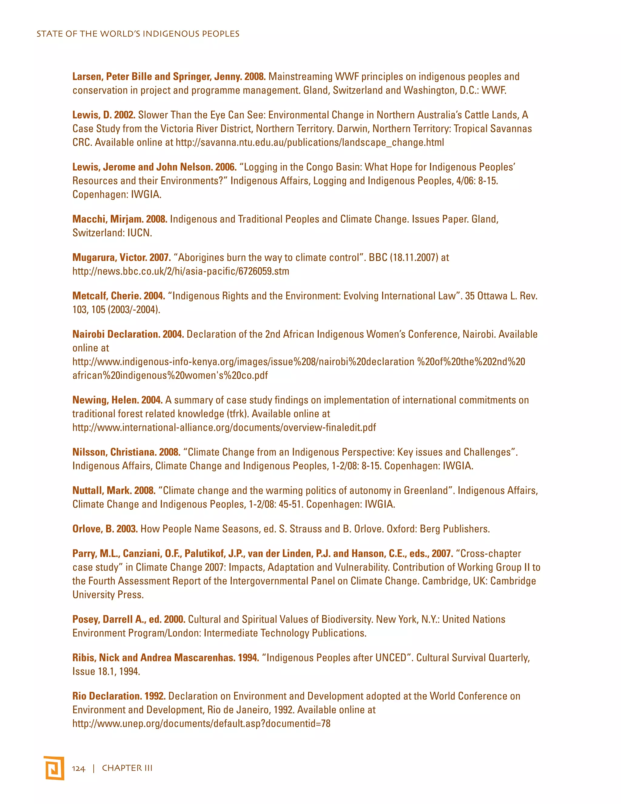STATE OF THE WORLD’S INDIGENOUS PEOPLES 
Larsen, Peter Bille and Springer, Jenny. 2008. Mainstreaming WWF principles on indigenous peoples and 
conservation in project and programme management. Gland, Switzerland and Washington, D.C.: WWF. 
Lewis, D. 2002. Slower Than the Eye Can See: Environmental Change in Northern Australia’s Cattle Lands, A 
Case Study from the Victoria River District, Northern Territory. Darwin, Northern Territory: Tropical Savannas 
CRC. Available online at http://savanna.ntu.edu.au/publications/landscape_change.html 
Lewis, Jerome and John Nelson. 2006. “Logging in the Congo Basin: What Hope for Indigenous Peoples’ 
Resources and their Environments?” Indigenous Affairs, Logging and Indigenous Peoples, 4/06: 8-15. 
Copenhagen: IWGIA. 
Macchi, Mirjam. 2008. Indigenous and Traditional Peoples and Climate Change. Issues Paper. Gland, 
Switzerland: IUCN. 
Mugarura, Victor. 2007. “Aborigines burn the way to climate control”. BBC (18.11.2007) at 
http://news.bbc.co.uk/2/hi/asia-pacific/6726059.stm 
Metcalf, Cherie. 2004. “Indigenous Rights and the Environment: Evolving International Law”. 35 Ottawa L. Rev. 
103, 105 (2003/-2004). 
Nairobi Declaration. 2004. Declaration of the 2nd African Indigenous Women’s Conference, Nairobi. Available 
online at 
http://www.indigenous-info-kenya.org/images/issue%208/nairobi%20declaration %20of%20the%202nd%20 
african%20indigenous%20women's%20co.pdf 
Newing, Helen. 2004. A summary of case study findings on implementation of international commitments on 
traditional forest related knowledge (tfrk). Available online at 
http://www.international-alliance.org/documents/overview-finaledit.pdf 
Nilsson, Christiana. 2008. “Climate Change from an Indigenous Perspective: Key issues and Challenges”. 
Indigenous Affairs, Climate Change and Indigenous Peoples, 1-2/08: 8-15. Copenhagen: IWGIA. 
Nuttall, Mark. 2008. “Climate change and the warming politics of autonomy in Greenland”. Indigenous Affairs, 
Climate Change and Indigenous Peoples, 1-2/08: 45-51. Copenhagen: IWGIA. 
Orlove, B. 2003. How People Name Seasons, ed. S. Strauss and B. Orlove. Oxford: Berg Publishers. 
Parry, M.L., Canziani, O.F., Palutikof, J.P., van der Linden, P.J. and Hanson, C.E., eds., 2007. “Cross-chapter 
case study” in Climate Change 2007: Impacts, Adaptation and Vulnerability. Contribution of Working Group II to 
the Fourth Assessment Report of the Intergovernmental Panel on Climate Change. Cambridge, UK: Cambridge 
University Press. 
Posey, Darrell A., ed. 2000. Cultural and Spiritual Values of Biodiversity. New York, N.Y.: United Nations 
Environment Program/London: Intermediate Technology Publications. 
Ribis, Nick and Andrea Mascarenhas. 1994. “Indigenous Peoples after UNCED”. Cultural Survival Quarterly, 
Issue 18.1, 1994. 
Rio Declaration. 1992. Declaration on Environment and Development adopted at the World Conference on 
Environment and Development, Rio de Janeiro, 1992. Available online at 
http://www.unep.org/documents/default.asp?documentid=78 
124 | CHAPTER III 
 