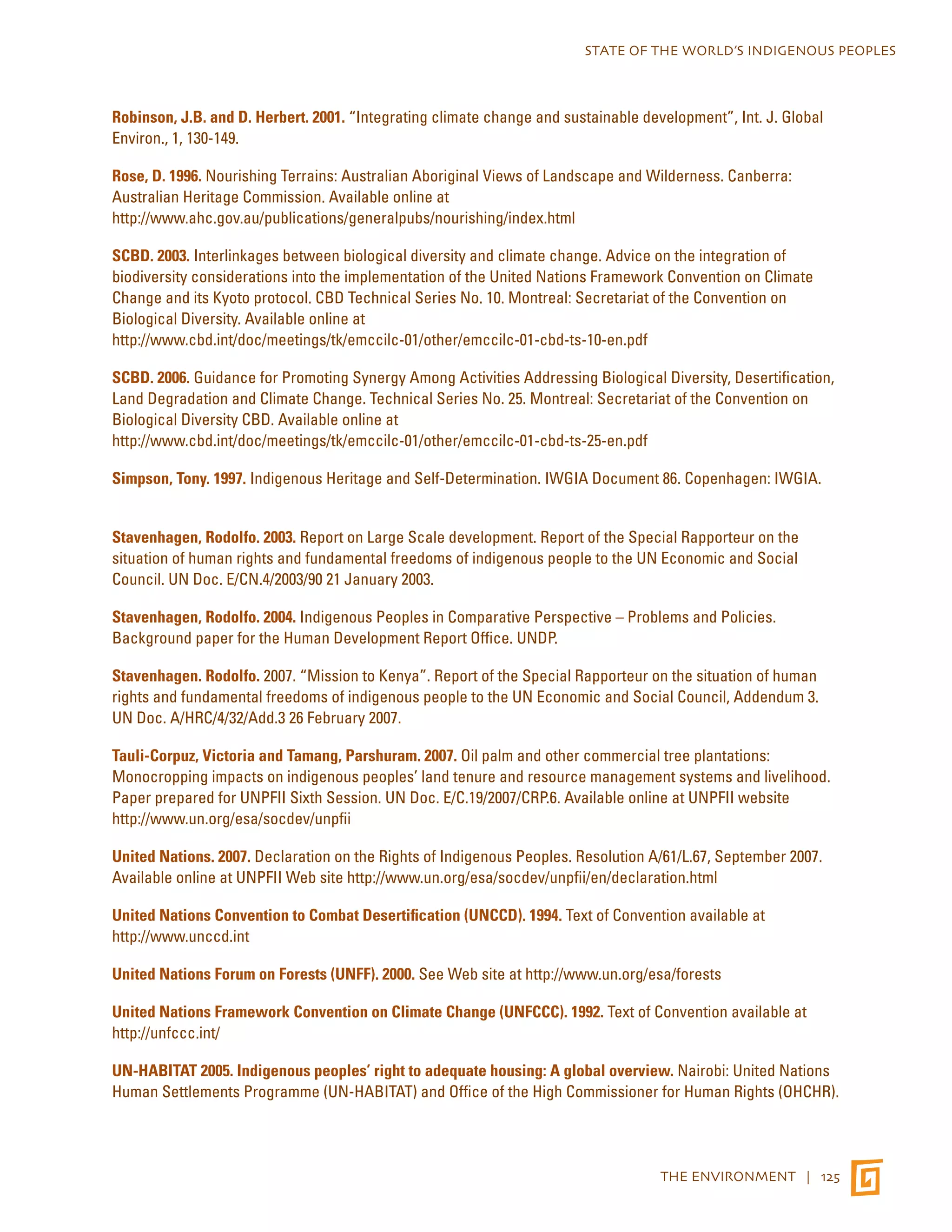 STATE OF THE WORLD’S INDIGENOUS PEOPLES 
Robinson, J.B. and D. Herbert. 2001. “Integrating climate change and sustainable development”, Int. J. Global 
Environ., 1, 130-149. 
Rose, D. 1996. Nourishing Terrains: Australian Aboriginal Views of Landscape and Wilderness. Canberra: 
Australian Heritage Commission. Available online at 
http://www.ahc.gov.au/publications/generalpubs/nourishing/index.html 
SCBD. 2003. Interlinkages between biological diversity and climate change. Advice on the integration of 
biodiversity considerations into the implementation of the United Nations Framework Convention on Climate 
Change and its Kyoto protocol. CBD Technical Series No. 10. Montreal: Secretariat of the Convention on 
Biological Diversity. Available online at 
http://www.cbd.int/doc/meetings/tk/emccilc-01/other/emccilc-01-cbd-ts-10-en.pdf 
SCBD. 2006. Guidance for Promoting Synergy Among Activities Addressing Biological Diversity, Desertification, 
Land Degradation and Climate Change. Technical Series No. 25. Montreal: Secretariat of the Convention on 
Biological Diversity CBD. Available online at 
http://www.cbd.int/doc/meetings/tk/emccilc-01/other/emccilc-01-cbd-ts-25-en.pdf 
Simpson, Tony. 1997. Indigenous Heritage and Self-Determination. IWGIA Document 86. Copenhagen: IWGIA. 
Stavenhagen, Rodolfo. 2003. Report on Large Scale development. Report of the Special Rapporteur on the 
situation of human rights and fundamental freedoms of indigenous people to the UN Economic and Social 
Council. UN Doc. E/CN.4/2003/90 21 January 2003. 
Stavenhagen, Rodolfo. 2004. Indigenous Peoples in Comparative Perspective – Problems and Policies. 
Background paper for the Human Development Report Office. UNDP. 
Stavenhagen. Rodolfo. 2007. “Mission to Kenya”. Report of the Special Rapporteur on the situation of human 
rights and fundamental freedoms of indigenous people to the UN Economic and Social Council, Addendum 3. 
UN Doc. A/HRC/4/32/Add.3 26 February 2007. 
Tauli-Corpuz, Victoria and Tamang, Parshuram. 2007. Oil palm and other commercial tree plantations: 
Monocropping impacts on indigenous peoples’ land tenure and resource management systems and livelihood. 
Paper prepared for UNPFII Sixth Session. UN Doc. E/C.19/2007/CRP.6. Available online at UNPFII website 
http://www.un.org/esa/socdev/unpfii 
United Nations. 2007. Declaration on the Rights of Indigenous Peoples. Resolution A/61/L.67, September 2007. 
Available online at UNPFII Web site http://www.un.org/esa/socdev/unpfii/en/declaration.html 
United Nations Convention to Combat Desertification (UNCCD). 1994. Text of Convention available at 
http://www.unccd.int 
United Nations Forum on Forests (UNFF). 2000. See Web site at http://www.un.org/esa/forests 
United Nations Framework Convention on Climate Change (UNFCCC). 1992. Text of Convention available at 
http://unfccc.int/ 
UN-HABITAT 2005. Indigenous peoples’ right to adequate housing: A global overview. Nairobi: United Nations 
Human Settlements Programme (UN-HABITAT) and Office of the High Commissioner for Human Rights (OHCHR). 
THE ENVIRONMENT | 125 
 