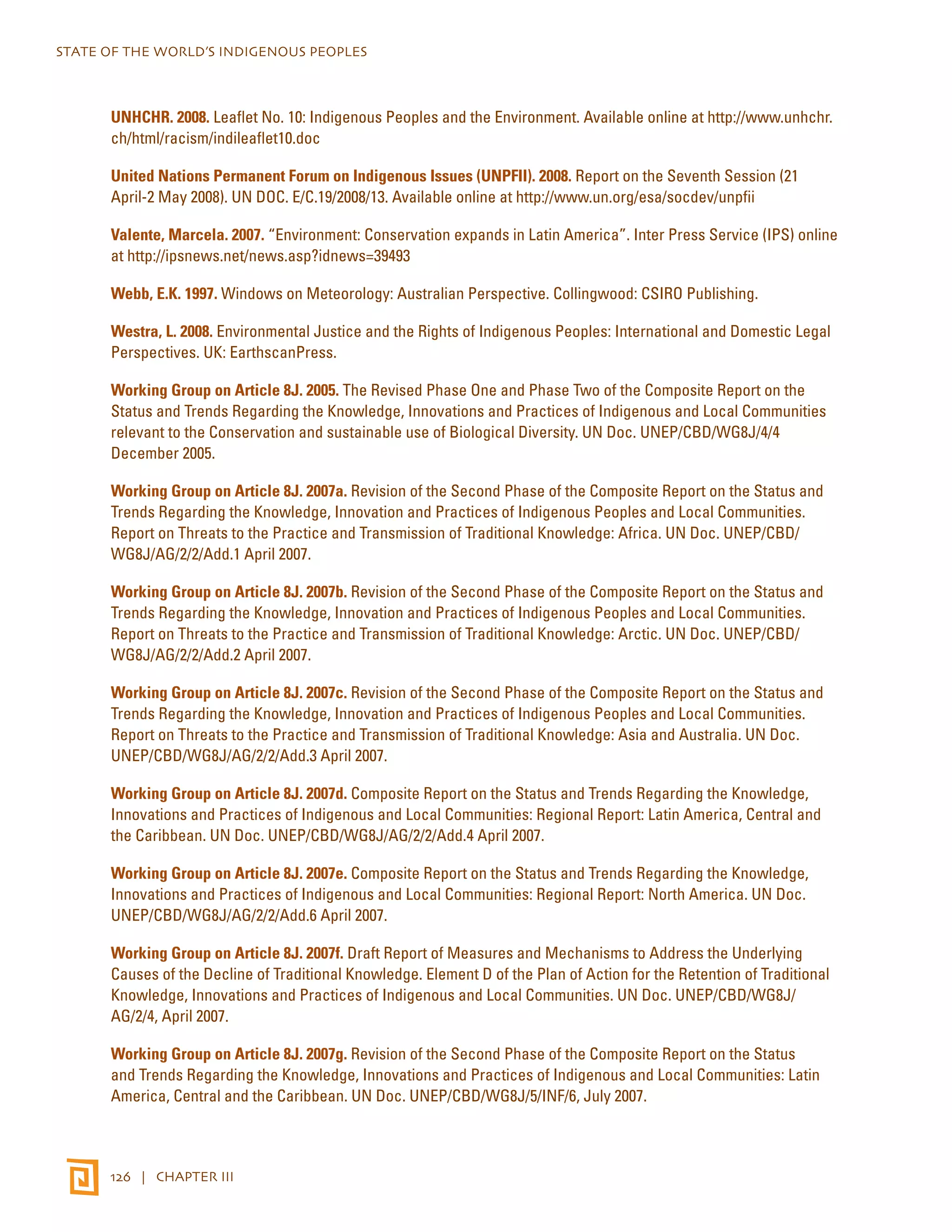 STATE OF THE WORLD’S INDIGENOUS PEOPLES 
UNHCHR. 2008. Leaflet No. 10: Indigenous Peoples and the Environment. Available online at http://www.unhchr. 
ch/html/racism/indileaflet10.doc 
United Nations Permanent Forum on Indigenous Issues (UNPFII). 2008. Report on the Seventh Session (21 
April-2 May 2008). UN DOC. E/C.19/2008/13. Available online at http://www.un.org/esa/socdev/unpfii 
Valente, Marcela. 2007. “Environment: Conservation expands in Latin America”. Inter Press Service (IPS) online 
at http://ipsnews.net/news.asp?idnews=39493 
Webb, E.K. 1997. Windows on Meteorology: Australian Perspective. Collingwood: CSIRO Publishing. 
Westra, L. 2008. Environmental Justice and the Rights of Indigenous Peoples: International and Domestic Legal 
Perspectives. UK: EarthscanPress. 
Working Group on Article 8J. 2005. The Revised Phase One and Phase Two of the Composite Report on the 
Status and Trends Regarding the Knowledge, Innovations and Practices of Indigenous and Local Communities 
relevant to the Conservation and sustainable use of Biological Diversity. UN Doc. UNEP/CBD/WG8J/4/4 
December 2005. 
Working Group on Article 8J. 2007a. Revision of the Second Phase of the Composite Report on the Status and 
Trends Regarding the Knowledge, Innovation and Practices of Indigenous Peoples and Local Communities. 
Report on Threats to the Practice and Transmission of Traditional Knowledge: Africa. UN Doc. UNEP/CBD/ 
WG8J/AG/2/2/Add.1 April 2007. 
Working Group on Article 8J. 2007b. Revision of the Second Phase of the Composite Report on the Status and 
Trends Regarding the Knowledge, Innovation and Practices of Indigenous Peoples and Local Communities. 
Report on Threats to the Practice and Transmission of Traditional Knowledge: Arctic. UN Doc. UNEP/CBD/ 
WG8J/AG/2/2/Add.2 April 2007. 
Working Group on Article 8J. 2007c. Revision of the Second Phase of the Composite Report on the Status and 
Trends Regarding the Knowledge, Innovation and Practices of Indigenous Peoples and Local Communities. 
Report on Threats to the Practice and Transmission of Traditional Knowledge: Asia and Australia. UN Doc. 
UNEP/CBD/WG8J/AG/2/2/Add.3 April 2007. 
Working Group on Article 8J. 2007d. Composite Report on the Status and Trends Regarding the Knowledge, 
Innovations and Practices of Indigenous and Local Communities: Regional Report: Latin America, Central and 
the Caribbean. UN Doc. UNEP/CBD/WG8J/AG/2/2/Add.4 April 2007. 
Working Group on Article 8J. 2007e. Composite Report on the Status and Trends Regarding the Knowledge, 
Innovations and Practices of Indigenous and Local Communities: Regional Report: North America. UN Doc. 
UNEP/CBD/WG8J/AG/2/2/Add.6 April 2007. 
Working Group on Article 8J. 2007f. Draft Report of Measures and Mechanisms to Address the Underlying 
Causes of the Decline of Traditional Knowledge. Element D of the Plan of Action for the Retention of Traditional 
Knowledge, Innovations and Practices of Indigenous and Local Communities. UN Doc. UNEP/CBD/WG8J/ 
AG/2/4, April 2007. 
Working Group on Article 8J. 2007g. Revision of the Second Phase of the Composite Report on the Status 
and Trends Regarding the Knowledge, Innovations and Practices of Indigenous and Local Communities: Latin 
America, Central and the Caribbean. UN Doc. UNEP/CBD/WG8J/5/INF/6, July 2007. 
126 | CHAPTER III 
 
