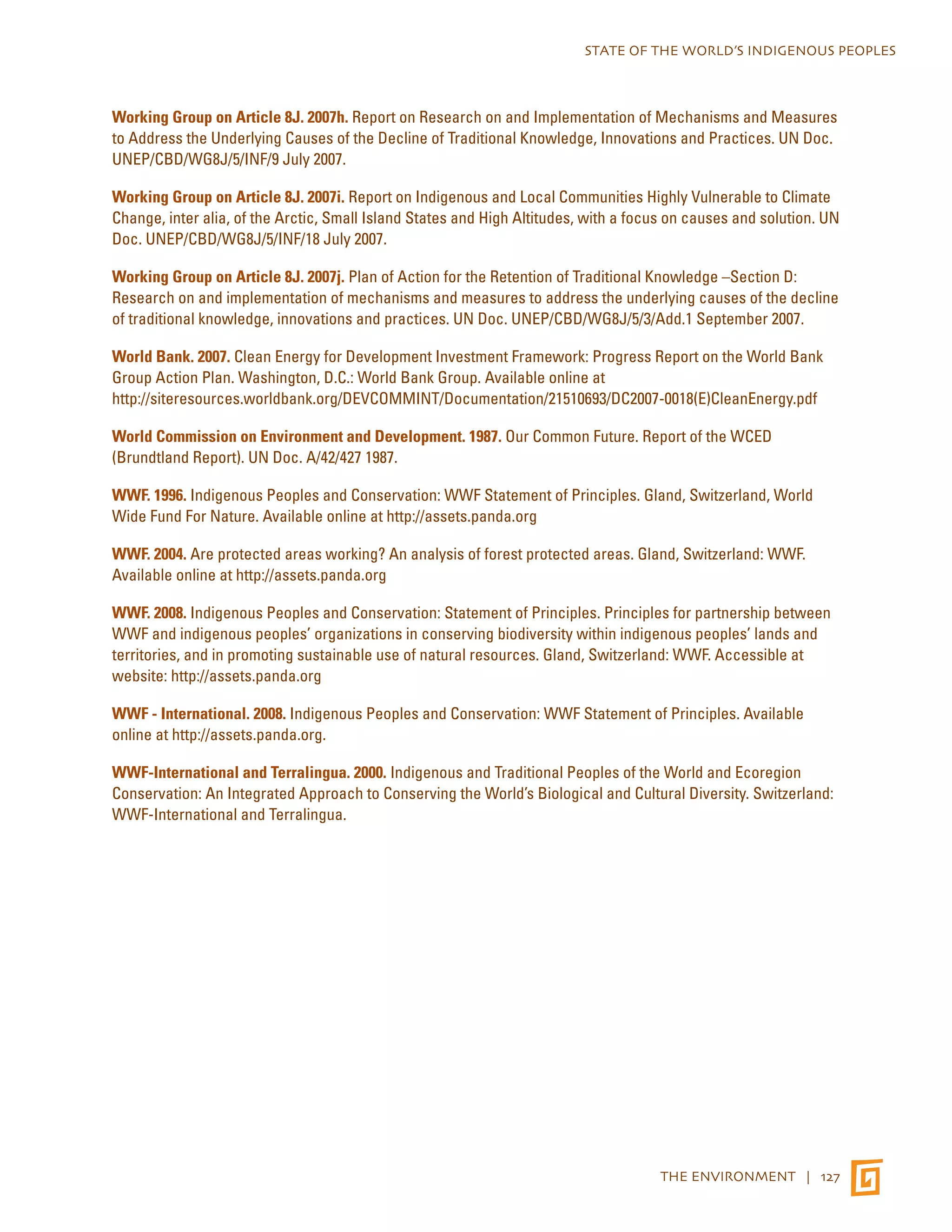 STATE OF THE WORLD’S INDIGENOUS PEOPLES 
Working Group on Article 8J. 2007h. Report on Research on and Implementation of Mechanisms and Measures 
to Address the Underlying Causes of the Decline of Traditional Knowledge, Innovations and Practices. UN Doc. 
UNEP/CBD/WG8J/5/INF/9 July 2007. 
Working Group on Article 8J. 2007i. Report on Indigenous and Local Communities Highly Vulnerable to Climate 
Change, inter alia, of the Arctic, Small Island States and High Altitudes, with a focus on causes and solution. UN 
Doc. UNEP/CBD/WG8J/5/INF/18 July 2007. 
Working Group on Article 8J. 2007j. Plan of Action for the Retention of Traditional Knowledge –Section D: 
Research on and implementation of mechanisms and measures to address the underlying causes of the decline 
of traditional knowledge, innovations and practices. UN Doc. UNEP/CBD/WG8J/5/3/Add.1 September 2007. 
World Bank. 2007. Clean Energy for Development Investment Framework: Progress Report on the World Bank 
Group Action Plan. Washington, D.C.: World Bank Group. Available online at 
http://siteresources.worldbank.org/DEVCOMMINT/Documentation/21510693/DC2007-0018(E)CleanEnergy.pdf 
World Commission on Environment and Development. 1987. Our Common Future. Report of the WCED 
(Brundtland Report). UN Doc. A/42/427 1987. 
WWF. 1996. Indigenous Peoples and Conservation: WWF Statement of Principles. Gland, Switzerland, World 
Wide Fund For Nature. Available online at http://assets.panda.org 
WWF. 2004. Are protected areas working? An analysis of forest protected areas. Gland, Switzerland: WWF. 
Available online at http://assets.panda.org 
WWF. 2008. Indigenous Peoples and Conservation: Statement of Principles. Principles for partnership between 
WWF and indigenous peoples’ organizations in conserving biodiversity within indigenous peoples’ lands and 
territories, and in promoting sustainable use of natural resources. Gland, Switzerland: WWF. Accessible at 
website: http://assets.panda.org 
WWF - International. 2008. Indigenous Peoples and Conservation: WWF Statement of Principles. Available 
online at http://assets.panda.org. 
WWF-International and Terralingua. 2000. Indigenous and Traditional Peoples of the World and Ecoregion 
Conservation: An Integrated Approach to Conserving the World’s Biological and Cultural Diversity. Switzerland: 
WWF-International and Terralingua. 
THE ENVIRONMENT | 127 
 