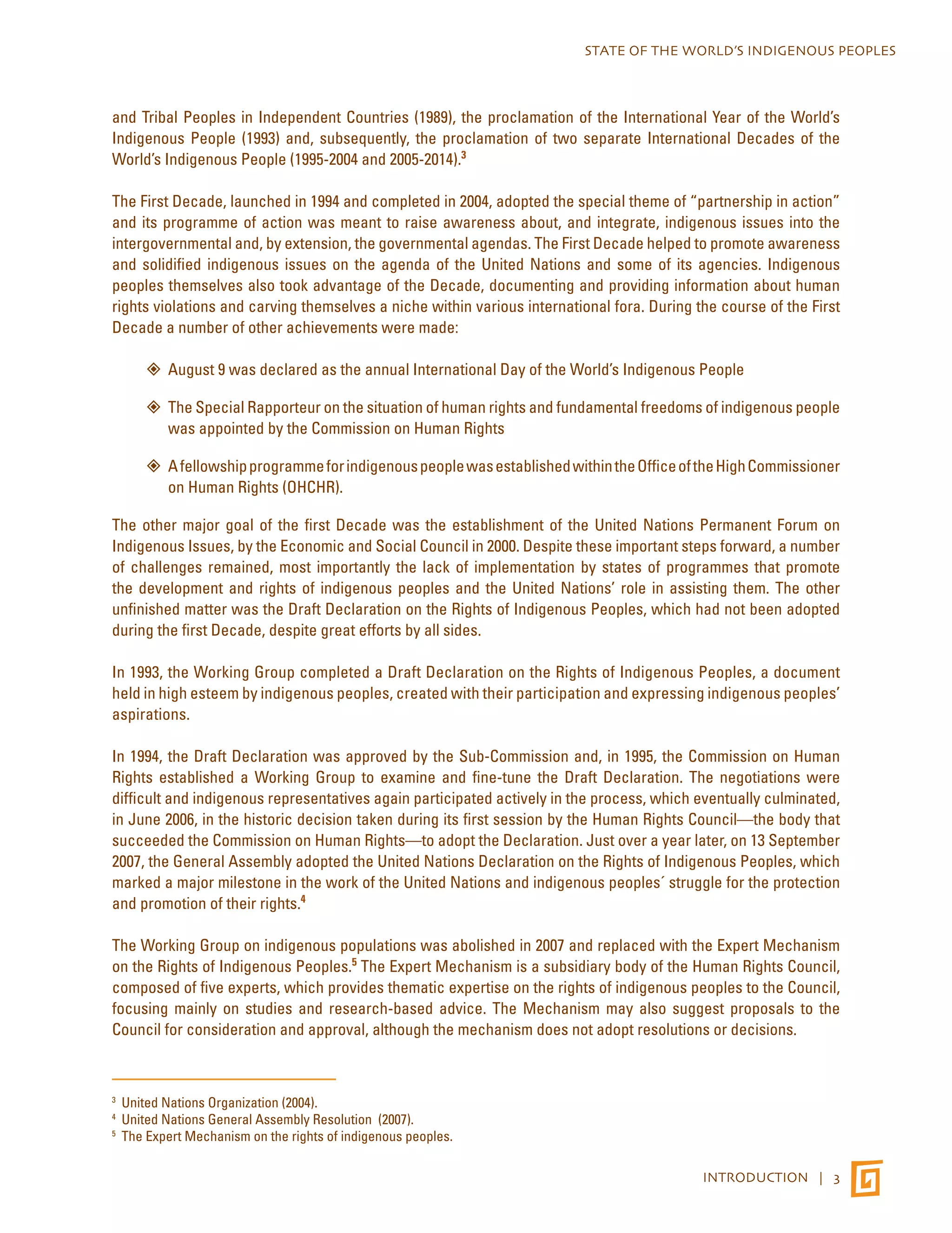 STATE OF THE WORLD’S INDIGENOUS PEOPLES 
and Tribal Peoples in Independent Countries (1989), the proclamation of the International Year of the World’s 
Indigenous People (1993) and, subsequently, the proclamation of two separate International Decades of the 
World’s Indigenous People (1995-2004 and 2005-2014).3 
The First Decade, launched in 1994 and completed in 2004, adopted the special theme of “partnership in action” 
and its programme of action was meant to raise awareness about, and integrate, indigenous issues into the 
intergovernmental and, by extension, the governmental agendas. The First Decade helped to promote awareness 
and solidified indigenous issues on the agenda of the United Nations and some of its agencies. Indigenous 
peoples themselves also took advantage of the Decade, documenting and providing information about human 
rights violations and carving themselves a niche within various international fora. During the course of the First 
Decade a number of other achievements were made: 
”” August 9 was declared as the annual International Day of the World’s Indigenous People 
”” The Special Rapporteur on the situation of human rights and fundamental freedoms of indigenous people 
INTRODUCTION | 3 
was appointed by the Commission on Human Rights 
”” A fellowship programme for indigenous people was established within the Office of the High Commissioner 
on Human Rights (OHCHR). 
The other major goal of the first Decade was the establishment of the United Nations Permanent Forum on 
Indigenous Issues, by the Economic and Social Council in 2000. Despite these important steps forward, a number 
of challenges remained, most importantly the lack of implementation by states of programmes that promote 
the development and rights of indigenous peoples and the United Nations’ role in assisting them. The other 
unfinished matter was the Draft Declaration on the Rights of Indigenous Peoples, which had not been adopted 
during the first Decade, despite great efforts by all sides. 
In 1993, the Working Group completed a Draft Declaration on the Rights of Indigenous Peoples, a document 
held in high esteem by indigenous peoples, created with their participation and expressing indigenous peoples’ 
aspirations. 
In 1994, the Draft Declaration was approved by the Sub-Commission and, in 1995, the Commission on Human 
Rights established a Working Group to examine and fine-tune the Draft Declaration. The negotiations were 
difficult and indigenous representatives again participated actively in the process, which eventually culminated, 
in June 2006, in the historic decision taken during its first session by the Human Rights Council—the body that 
succeeded the Commission on Human Rights—to adopt the Declaration. Just over a year later, on 13 September 
2007, the General Assembly adopted the United Nations Declaration on the Rights of Indigenous Peoples, which 
marked a major milestone in the work of the United Nations and indigenous peoples´ struggle for the protection 
and promotion of their rights.4 
The Working Group on indigenous populations was abolished in 2007 and replaced with the Expert Mechanism 
on the Rights of Indigenous Peoples.5 The Expert Mechanism is a subsidiary body of the Human Rights Council, 
composed of five experts, which provides thematic expertise on the rights of indigenous peoples to the Council, 
focusing mainly on studies and research-based advice. The Mechanism may also suggest proposals to the 
Council for consideration and approval, although the mechanism does not adopt resolutions or decisions. 
3 United Nations Organization (2004). 
4 United Nations General Assembly Resolution (2007). 
5 The Expert Mechanism on the rights of indigenous peoples. 
 