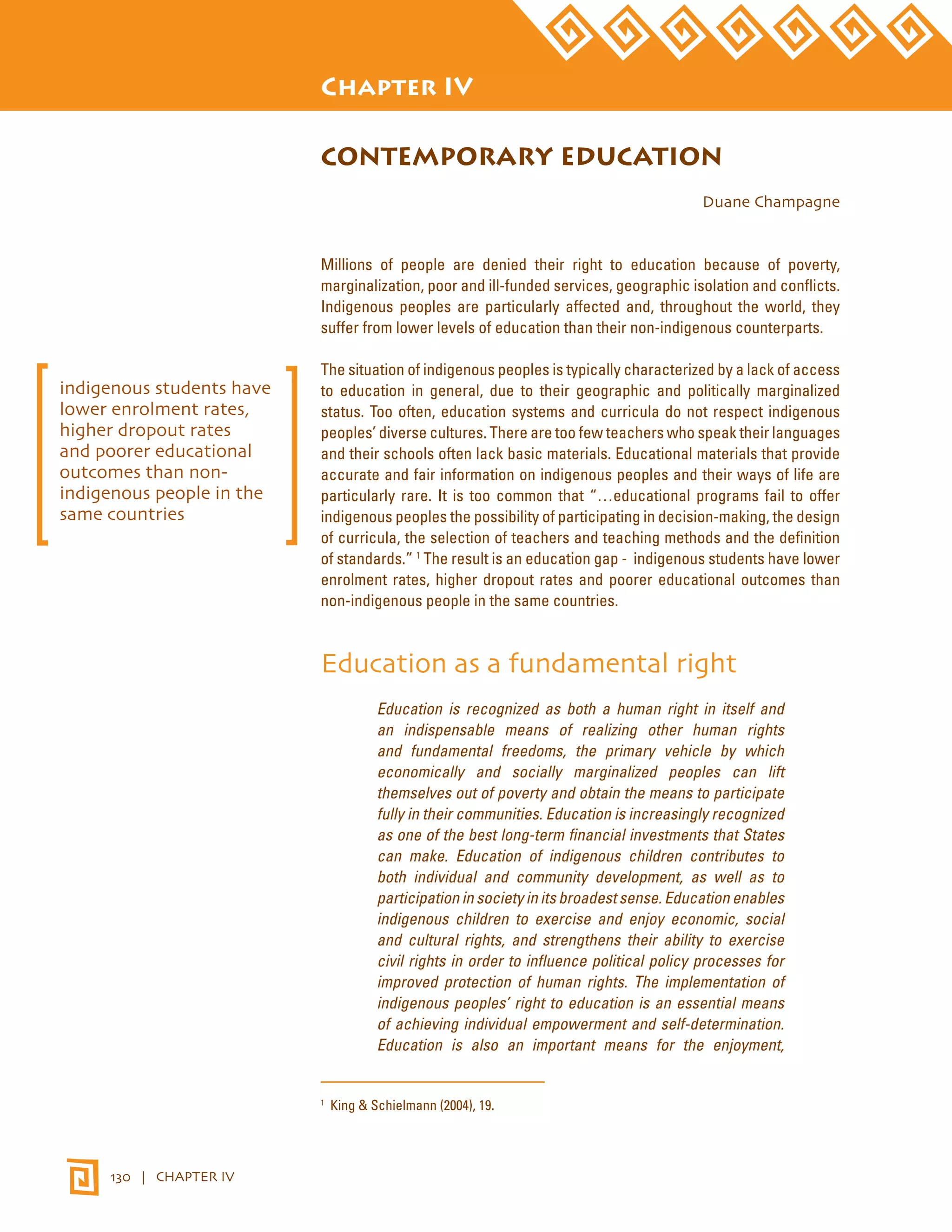 STATE OF THE WORLD’S INDIGENOUS PEOPLES 
130 | CHAPTER IV 
Chapter IV 
CONTEMPORARY EDUCATION 
Duane Champagne 
Millions of people are denied their right to education because of poverty, 
marginalization, poor and ill-funded services, geographic isolation and conflicts. 
Indigenous peoples are particularly affected and, throughout the world, they 
suffer from lower levels of education than their non-indigenous counterparts. 
The situation of indigenous peoples is typically characterized by a lack of access 
to education in general, due to their geographic and politically marginalized 
status. Too often, education systems and curricula do not respect indigenous 
peoples’ diverse cultures. There are too few teachers who speak their languages 
and their schools often lack basic materials. Educational materials that provide 
accurate and fair information on indigenous peoples and their ways of life are 
particularly rare. It is too common that “…educational programs fail to offer 
indigenous peoples the possibility of participating in decision-making, the design 
of curricula, the selection of teachers and teaching methods and the definition 
of standards.” 1 The result is an education gap - indigenous students have lower 
enrolment rates, higher dropout rates and poorer educational outcomes than 
non-indigenous people in the same countries. 
Education as a fundamental right 
Education is recognized as both a human right in itself and 
an indispensable means of realizing other human rights 
and fundamental freedoms, the primary vehicle by which 
economically and socially marginalized peoples can lift 
themselves out of poverty and obtain the means to participate 
fully in their communities. Education is increasingly recognized 
as one of the best long-term financial investments that States 
can make. Education of indigenous children contributes to 
both individual and community development, as well as to 
participation in society in its broadest sense. Education enables 
indigenous children to exercise and enjoy economic, social 
and cultural rights, and strengthens their ability to exercise 
civil rights in order to influence political policy processes for 
improved protection of human rights. The implementation of 
indigenous peoples’ right to education is an essential means 
of achieving individual empowerment and self-determination. 
Education is also an important means for the enjoyment, 
1 King & Schielmann (2004), 19. 
indigenous students have 
lower enrolment rates, 
higher dropout rates 
and poorer educational 
outcomes than non-indigenous 
people in the 
same countries 
 