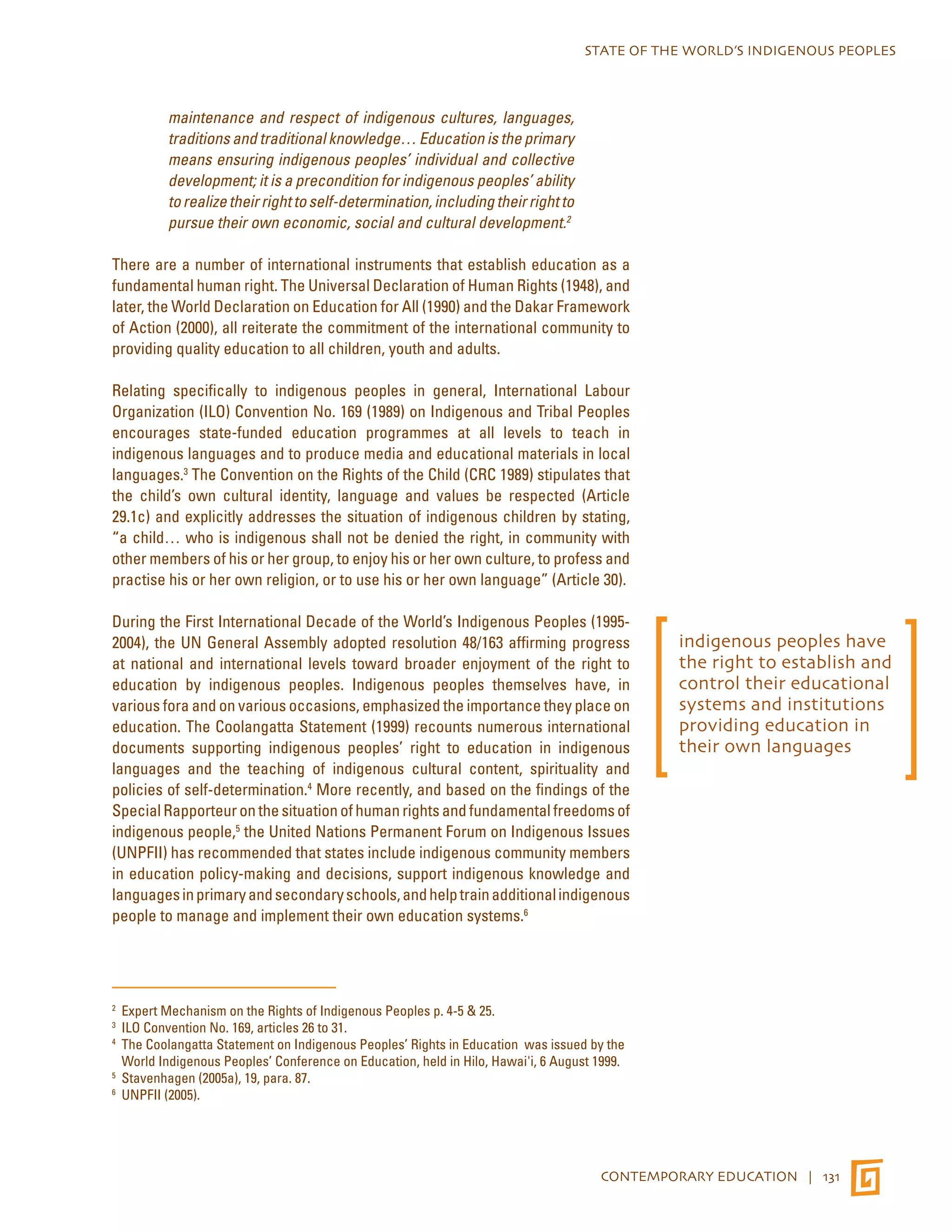 STATE OF THE WORLD’S INDIGENOUS PEOPLES 
CONTEMPORARY EDUCATION | 131 
maintenance and respect of indigenous cultures, languages, 
traditions and traditional knowledge… Education is the primary 
means ensuring indigenous peoples’ individual and collective 
development; it is a precondition for indigenous peoples’ ability 
to realize their right to self-determination, including their right to 
pursue their own economic, social and cultural development.2 
There are a number of international instruments that establish education as a 
fundamental human right. The Universal Declaration of Human Rights (1948), and 
later, the World Declaration on Education for All (1990) and the Dakar Framework 
of Action (2000), all reiterate the commitment of the international community to 
providing quality education to all children, youth and adults. 
Relating specifically to indigenous peoples in general, International Labour 
Organization (ILO) Convention No. 169 (1989) on Indigenous and Tribal Peoples 
encourages state-funded education programmes at all levels to teach in 
indigenous languages and to produce media and educational materials in local 
languages.3 The Convention on the Rights of the Child (CRC 1989) stipulates that 
the child’s own cultural identity, language and values be respected (Article 
29.1c) and explicitly addresses the situation of indigenous children by stating, 
“a child… who is indigenous shall not be denied the right, in community with 
other members of his or her group, to enjoy his or her own culture, to profess and 
practise his or her own religion, or to use his or her own language” (Article 30). 
During the First International Decade of the World’s Indigenous Peoples (1995- 
2004), the UN General Assembly adopted resolution 48/163 affirming progress 
at national and international levels toward broader enjoyment of the right to 
education by indigenous peoples. Indigenous peoples themselves have, in 
various fora and on various occasions, emphasized the importance they place on 
education. The Coolangatta Statement (1999) recounts numerous international 
documents supporting indigenous peoples’ right to education in indigenous 
languages and the teaching of indigenous cultural content, spirituality and 
policies of self-determination.4 More recently, and based on the findings of the 
Special Rapporteur on the situation of human rights and fundamental freedoms of 
indigenous people,5 the United Nations Permanent Forum on Indigenous Issues 
(UNPFII) has recommended that states include indigenous community members 
in education policy-making and decisions, support indigenous knowledge and 
languages in primary and secondary schools, and help train additional indigenous 
people to manage and implement their own education systems.6 
2 Expert Mechanism on the Rights of Indigenous Peoples p. 4-5 & 25. 
3 ILO Convention No. 169, articles 26 to 31. 
4 The Coolangatta Statement on Indigenous Peoples’ Rights in Education was issued by the 
World Indigenous Peoples’ Conference on Education, held in Hilo, Hawai'i, 6 August 1999. 
5 Stavenhagen (2005a), 19, para. 87. 
6 UNPFII (2005). 
indigenous peoples have 
the right to establish and 
control their educational 
systems and institutions 
providing education in 
their own languages 
 