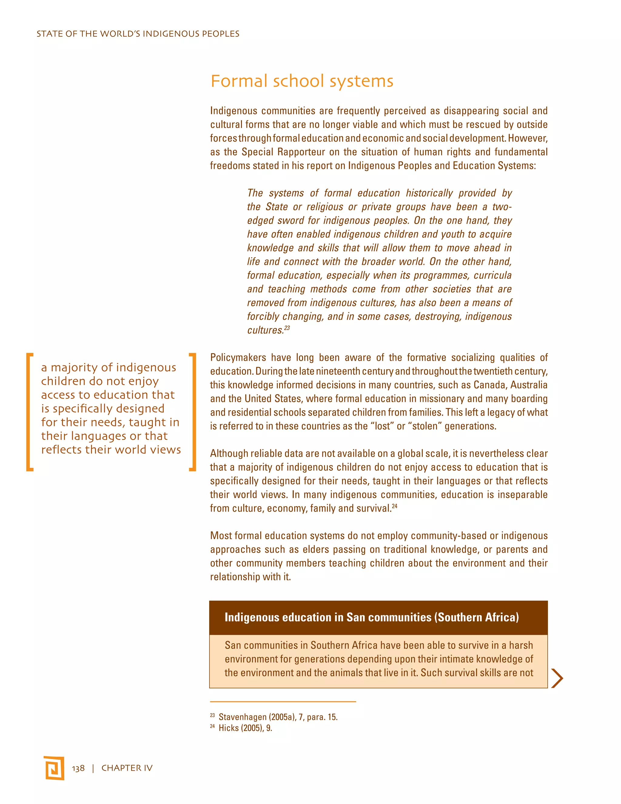 STATE OF THE WORLD’S INDIGENOUS PEOPLES 
138 | CHAPTER IV 
Formal school systems 
Indigenous communities are frequently perceived as disappearing social and 
cultural forms that are no longer viable and which must be rescued by outside 
forces through formal education and economic and social development. However, 
as the Special Rapporteur on the situation of human rights and fundamental 
freedoms stated in his report on Indigenous Peoples and Education Systems: 
The systems of formal education historically provided by 
the State or religious or private groups have been a two-edged 
sword for indigenous peoples. On the one hand, they 
have often enabled indigenous children and youth to acquire 
knowledge and skills that will allow them to move ahead in 
life and connect with the broader world. On the other hand, 
formal education, especially when its programmes, curricula 
and teaching methods come from other societies that are 
removed from indigenous cultures, has also been a means of 
forcibly changing, and in some cases, destroying, indigenous 
cultures.23 
Policymakers have long been aware of the formative socializing qualities of 
education. During the late nineteenth century and throughout the twentieth century, 
this knowledge informed decisions in many countries, such as Canada, Australia 
and the United States, where formal education in missionary and many boarding 
and residential schools separated children from families. This left a legacy of what 
is referred to in these countries as the “lost” or “stolen” generations. 
Although reliable data are not available on a global scale, it is nevertheless clear 
that a majority of indigenous children do not enjoy access to education that is 
specifically designed for their needs, taught in their languages or that reflects 
their world views. In many indigenous communities, education is inseparable 
from culture, economy, family and survival.24 
Most formal education systems do not employ community-based or indigenous 
approaches such as elders passing on traditional knowledge, or parents and 
other community members teaching children about the environment and their 
relationship with it. 
Indigenous education in San communities (Southern Africa) 
San communities in Southern Africa have been able to survive in a harsh 
environment for generations depending upon their intimate knowledge of 
the environment and the animals that live in it. Such survival skills are not 
23 Stavenhagen (2005a), 7, para. 15. 
24 Hicks (2005), 9. 
a majority of indigenous 
children do not enjoy 
access to education that 
is specifically designed 
for their needs, taught in 
their languages or that 
reflects their world views 
 