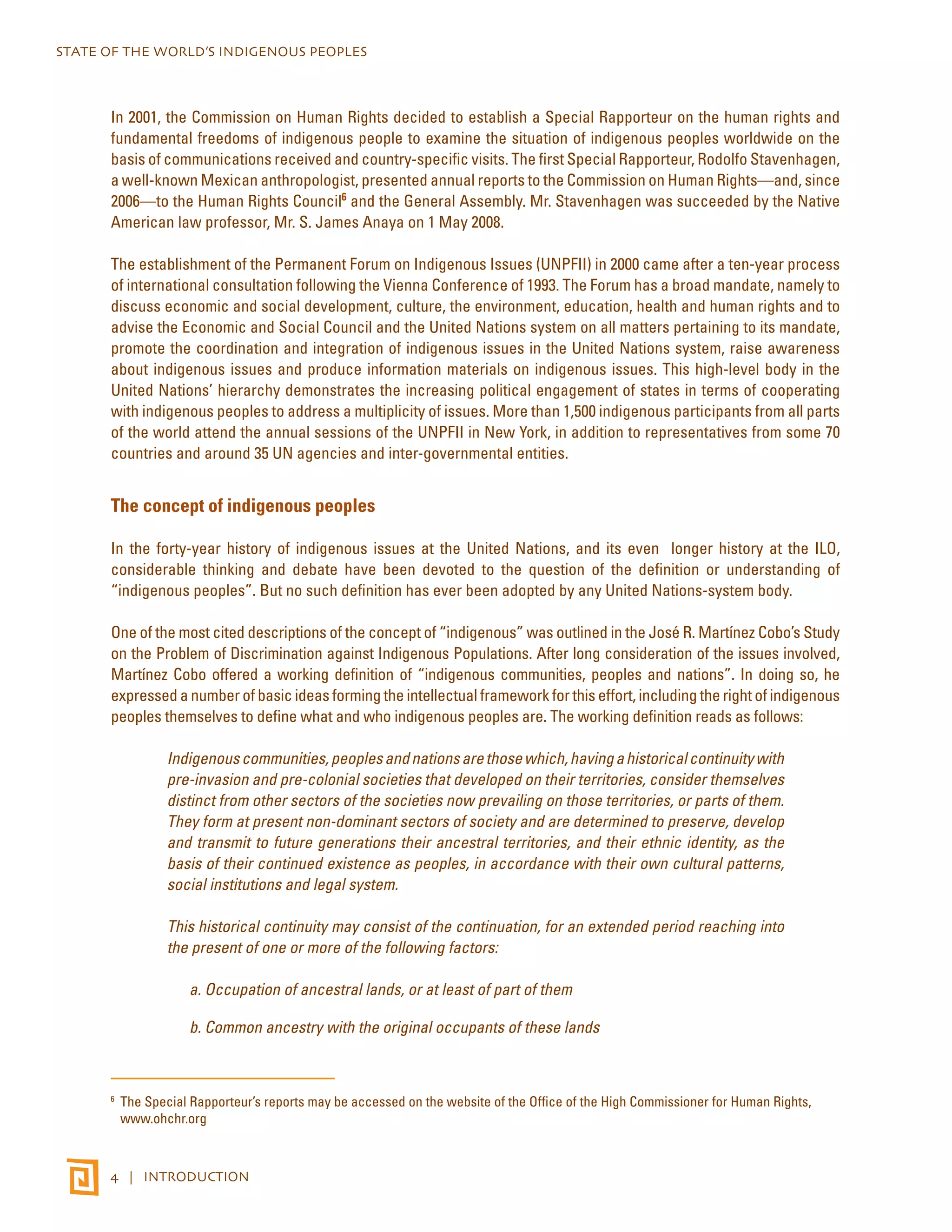 STATE OF THE WORLD’S INDIGENOUS PEOPLES 
In 2001, the Commission on Human Rights decided to establish a Special Rapporteur on the human rights and 
fundamental freedoms of indigenous people to examine the situation of indigenous peoples worldwide on the 
basis of communications received and country-specific visits. The first Special Rapporteur, Rodolfo Stavenhagen, 
a well-known Mexican anthropologist, presented annual reports to the Commission on Human Rights—and, since 
2006—to the Human Rights Council6 and the General Assembly. Mr. Stavenhagen was succeeded by the Native 
American law professor, Mr. S. James Anaya on 1 May 2008. 
The establishment of the Permanent Forum on Indigenous Issues (UNPFII) in 2000 came after a ten-year process 
of international consultation following the Vienna Conference of 1993. The Forum has a broad mandate, namely to 
discuss economic and social development, culture, the environment, education, health and human rights and to 
advise the Economic and Social Council and the United Nations system on all matters pertaining to its mandate, 
promote the coordination and integration of indigenous issues in the United Nations system, raise awareness 
about indigenous issues and produce information materials on indigenous issues. This high-level body in the 
United Nations’ hierarchy demonstrates the increasing political engagement of states in terms of cooperating 
with indigenous peoples to address a multiplicity of issues. More than 1,500 indigenous participants from all parts 
of the world attend the annual sessions of the UNPFII in New York, in addition to representatives from some 70 
countries and around 35 UN agencies and inter-governmental entities. 
The concept of indigenous peoples 
In the forty-year history of indigenous issues at the United Nations, and its even longer history at the ILO, 
considerable thinking and debate have been devoted to the question of the definition or understanding of 
“indigenous peoples”. But no such definition has ever been adopted by any United Nations-system body. 
One of the most cited descriptions of the concept of “indigenous” was outlined in the José R. Martínez Cobo’s Study 
on the Problem of Discrimination against Indigenous Populations. After long consideration of the issues involved, 
Martínez Cobo offered a working definition of “indigenous communities, peoples and nations”. In doing so, he 
expressed a number of basic ideas forming the intellectual framework for this effort, including the right of indigenous 
peoples themselves to define what and who indigenous peoples are. The working definition reads as follows: 
Indigenous communities, peoples and nations are those which, having a historical continuity with 
pre-invasion and pre-colonial societies that developed on their territories, consider themselves 
distinct from other sectors of the societies now prevailing on those territories, or parts of them. 
They form at present non-dominant sectors of society and are determined to preserve, develop 
and transmit to future generations their ancestral territories, and their ethnic identity, as the 
basis of their continued existence as peoples, in accordance with their own cultural patterns, 
social institutions and legal system. 
This historical continuity may consist of the continuation, for an extended period reaching into 
the present of one or more of the following factors: 
a. Occupation of ancestral lands, or at least of part of them 
b. Common ancestry with the original occupants of these lands 
6 The Special Rapporteur’s reports may be accessed on the website of the Office of the High Commissioner for Human Rights, 
www.ohchr.org 
4 | INTRODUCTION 
 