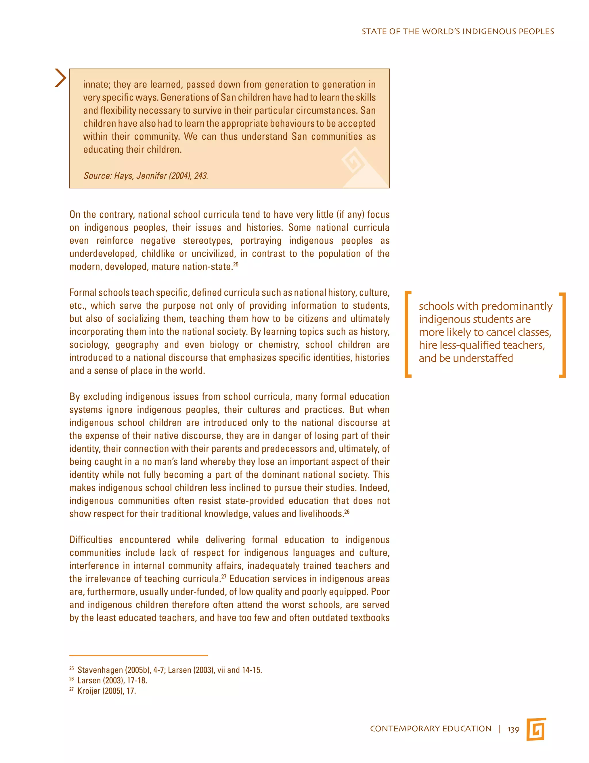 STATE OF THE WORLD’S INDIGENOUS PEOPLES 
innate; they are learned, passed down from generation to generation in 
very specific ways. Generations of San children have had to learn the skills 
and flexibility necessary to survive in their particular circumstances. San 
children have also had to learn the appropriate behaviours to be accepted 
within their community. We can thus understand San communities as 
educating their children. 
CONTEMPORARY EDUCATION | 139 
Source: Hays, Jennifer (2004), 243. 
On the contrary, national school curricula tend to have very little (if any) focus 
on indigenous peoples, their issues and histories. Some national curricula 
even reinforce negative stereotypes, portraying indigenous peoples as 
underdeveloped, childlike or uncivilized, in contrast to the population of the 
modern, developed, mature nation-state.25 
Formal schools teach specific, defined curricula such as national history, culture, 
etc., which serve the purpose not only of providing information to students, 
but also of socializing them, teaching them how to be citizens and ultimately 
incorporating them into the national society. By learning topics such as history, 
sociology, geography and even biology or chemistry, school children are 
introduced to a national discourse that emphasizes specific identities, histories 
and a sense of place in the world. 
By excluding indigenous issues from school curricula, many formal education 
systems ignore indigenous peoples, their cultures and practices. But when 
indigenous school children are introduced only to the national discourse at 
the expense of their native discourse, they are in danger of losing part of their 
identity, their connection with their parents and predecessors and, ultimately, of 
being caught in a no man’s land whereby they lose an important aspect of their 
identity while not fully becoming a part of the dominant national society. This 
makes indigenous school children less inclined to pursue their studies. Indeed, 
indigenous communities often resist state-provided education that does not 
show respect for their traditional knowledge, values and livelihoods.26 
Difficulties encountered while delivering formal education to indigenous 
communities include lack of respect for indigenous languages and culture, 
interference in internal community affairs, inadequately trained teachers and 
the irrelevance of teaching curricula.27 Education services in indigenous areas 
are, furthermore, usually under-funded, of low quality and poorly equipped. Poor 
and indigenous children therefore often attend the worst schools, are served 
by the least educated teachers, and have too few and often outdated textbooks 
25 Stavenhagen (2005b), 4-7; Larsen (2003), vii and 14-15. 
26 Larsen (2003), 17-18. 
27 Kroijer (2005), 17. 
schools with predominantly 
indigenous students are 
more likely to cancel classes, 
hire less-qualified teachers, 
and be understaffed 
 