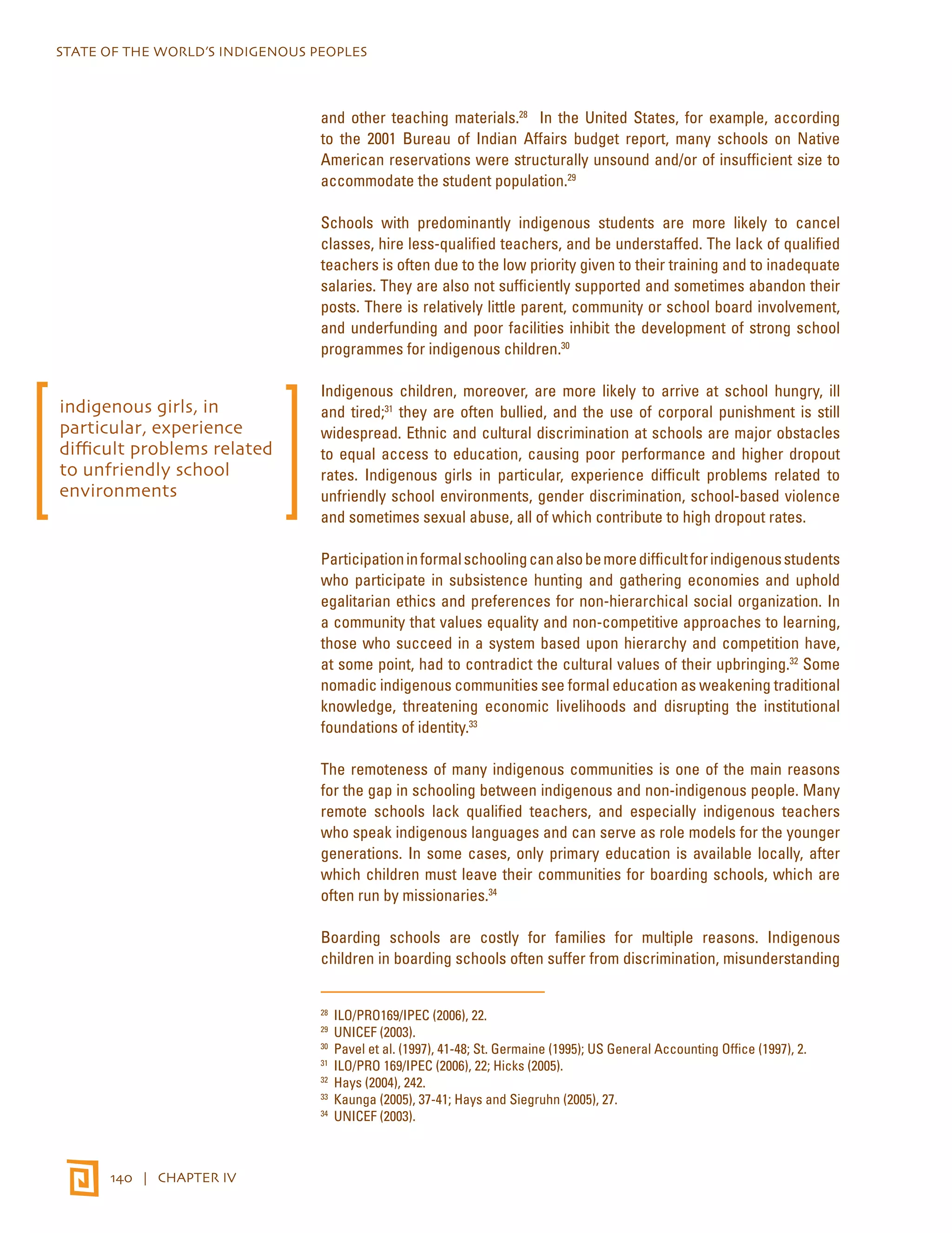 STATE OF THE WORLD’S INDIGENOUS PEOPLES 
140 | CHAPTER IV 
and other teaching materials.28 In the United States, for example, according 
to the 2001 Bureau of Indian Affairs budget report, many schools on Native 
American reservations were structurally unsound and/or of insufficient size to 
accommodate the student population.29 
Schools with predominantly indigenous students are more likely to cancel 
classes, hire less-qualified teachers, and be understaffed. The lack of qualified 
teachers is often due to the low priority given to their training and to inadequate 
salaries. They are also not sufficiently supported and sometimes abandon their 
posts. There is relatively little parent, community or school board involvement, 
and underfunding and poor facilities inhibit the development of strong school 
programmes for indigenous children.30 
Indigenous children, moreover, are more likely to arrive at school hungry, ill 
and tired;31 they are often bullied, and the use of corporal punishment is still 
widespread. Ethnic and cultural discrimination at schools are major obstacles 
to equal access to education, causing poor performance and higher dropout 
rates. Indigenous girls in particular, experience difficult problems related to 
unfriendly school environments, gender discrimination, school-based violence 
and sometimes sexual abuse, all of which contribute to high dropout rates. 
Participation in formal schooling can also be more difficult for indigenous students 
who participate in subsistence hunting and gathering economies and uphold 
egalitarian ethics and preferences for non-hierarchical social organization. In 
a community that values equality and non-competitive approaches to learning, 
those who succeed in a system based upon hierarchy and competition have, 
at some point, had to contradict the cultural values of their upbringing.32 Some 
nomadic indigenous communities see formal education as weakening traditional 
knowledge, threatening economic livelihoods and disrupting the institutional 
foundations of identity.33 
The remoteness of many indigenous communities is one of the main reasons 
for the gap in schooling between indigenous and non-indigenous people. Many 
remote schools lack qualified teachers, and especially indigenous teachers 
who speak indigenous languages and can serve as role models for the younger 
generations. In some cases, only primary education is available locally, after 
which children must leave their communities for boarding schools, which are 
often run by missionaries.34 
Boarding schools are costly for families for multiple reasons. Indigenous 
children in boarding schools often suffer from discrimination, misunderstanding 
28 ILO/PRO169/IPEC (2006), 22. 
29 UNICEF (2003). 
30 Pavel et al. (1997), 41-48; St. Germaine (1995); US General Accounting Office (1997), 2. 
31 ILO/PRO 169/IPEC (2006), 22; Hicks (2005). 
32 Hays (2004), 242. 
33 Kaunga (2005), 37-41; Hays and Siegruhn (2005), 27. 
34 UNICEF (2003). 
indigenous girls, in 
particular, experience 
difficult problems related 
to unfriendly school 
environments 
 
