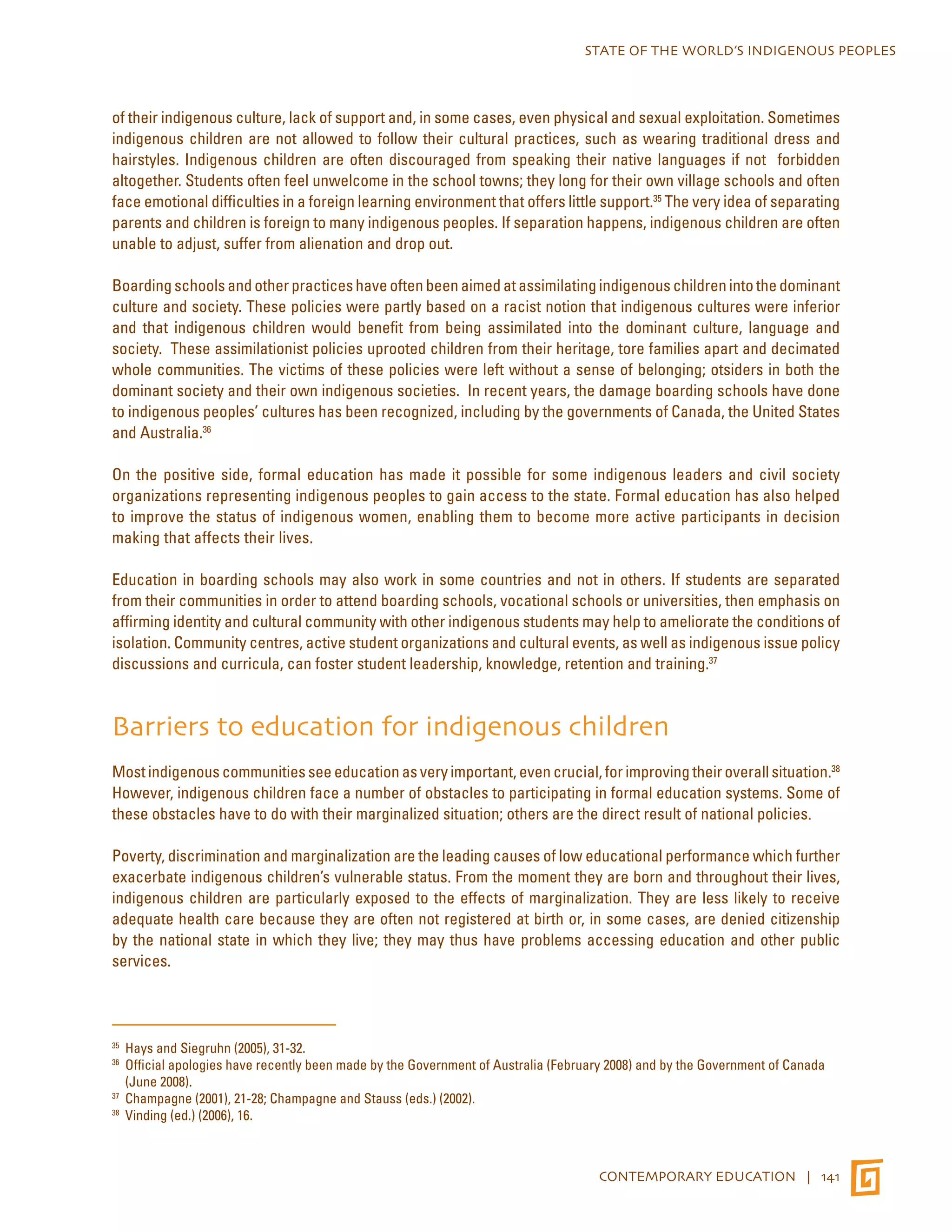 STATE OF THE WORLD’S INDIGENOUS PEOPLES 
of their indigenous culture, lack of support and, in some cases, even physical and sexual exploitation. Sometimes 
indigenous children are not allowed to follow their cultural practices, such as wearing traditional dress and 
hairstyles. Indigenous children are often discouraged from speaking their native languages if not forbidden 
altogether. Students often feel unwelcome in the school towns; they long for their own village schools and often 
face emotional difficulties in a foreign learning environment that offers little support.35 The very idea of separating 
parents and children is foreign to many indigenous peoples. If separation happens, indigenous children are often 
unable to adjust, suffer from alienation and drop out. 
Boarding schools and other practices have often been aimed at assimilating indigenous children into the dominant 
culture and society. These policies were partly based on a racist notion that indigenous cultures were inferior 
and that indigenous children would benefit from being assimilated into the dominant culture, language and 
society. These assimilationist policies uprooted children from their heritage, tore families apart and decimated 
whole communities. The victims of these policies were left without a sense of belonging; otsiders in both the 
dominant society and their own indigenous societies. In recent years, the damage boarding schools have done 
to indigenous peoples’ cultures has been recognized, including by the governments of Canada, the United States 
and Australia.36 
On the positive side, formal education has made it possible for some indigenous leaders and civil society 
organizations representing indigenous peoples to gain access to the state. Formal education has also helped 
to improve the status of indigenous women, enabling them to become more active participants in decision 
making that affects their lives. 
Education in boarding schools may also work in some countries and not in others. If students are separated 
from their communities in order to attend boarding schools, vocational schools or universities, then emphasis on 
affirming identity and cultural community with other indigenous students may help to ameliorate the conditions of 
isolation. Community centres, active student organizations and cultural events, as well as indigenous issue policy 
discussions and curricula, can foster student leadership, knowledge, retention and training.37 
Barriers to education for indigenous children 
Most indigenous communities see education as very important, even crucial, for improving their overall situation.38 
However, indigenous children face a number of obstacles to participating in formal education systems. Some of 
these obstacles have to do with their marginalized situation; others are the direct result of national policies. 
Poverty, discrimination and marginalization are the leading causes of low educational performance which further 
exacerbate indigenous children’s vulnerable status. From the moment they are born and throughout their lives, 
indigenous children are particularly exposed to the effects of marginalization. They are less likely to receive 
adequate health care because they are often not registered at birth or, in some cases, are denied citizenship 
by the national state in which they live; they may thus have problems accessing education and other public 
services. 
35 Hays and Siegruhn (2005), 31-32. 
36 Official apologies have recently been made by the Government of Australia (February 2008) and by the Government of Canada 
(June 2008). 
37 Champagne (2001), 21-28; Champagne and Stauss (eds.) (2002). 
38 Vinding (ed.) (2006), 16. 
CONTEMPORARY EDUCATION | 141 
 