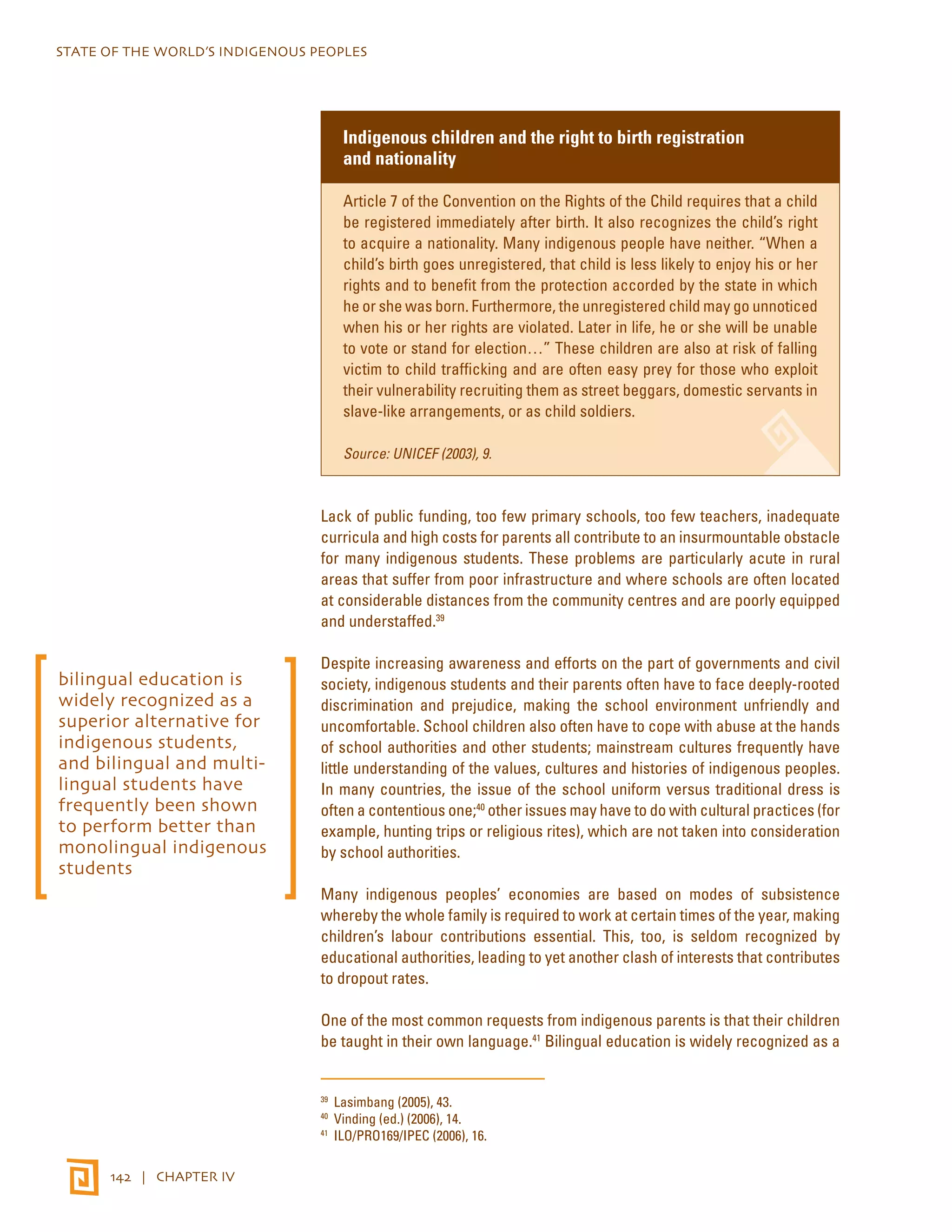 STATE OF THE WORLD’S INDIGENOUS PEOPLES 
142 | CHAPTER IV 
Indigenous children and the right to birth registration 
and nationality 
Article 7 of the Convention on the Rights of the Child requires that a child 
be registered immediately after birth. It also recognizes the child’s right 
to acquire a nationality. Many indigenous people have neither. “When a 
child’s birth goes unregistered, that child is less likely to enjoy his or her 
rights and to benefit from the protection accorded by the state in which 
he or she was born. Furthermore, the unregistered child may go unnoticed 
when his or her rights are violated. Later in life, he or she will be unable 
to vote or stand for election…” These children are also at risk of falling 
victim to child trafficking and are often easy prey for those who exploit 
their vulnerability recruiting them as street beggars, domestic servants in 
slave-like arrangements, or as child soldiers. 
Source: UNICEF (2003), 9. 
Lack of public funding, too few primary schools, too few teachers, inadequate 
curricula and high costs for parents all contribute to an insurmountable obstacle 
for many indigenous students. These problems are particularly acute in rural 
areas that suffer from poor infrastructure and where schools are often located 
at considerable distances from the community centres and are poorly equipped 
and understaffed.39 
Despite increasing awareness and efforts on the part of governments and civil 
society, indigenous students and their parents often have to face deeply-rooted 
discrimination and prejudice, making the school environment unfriendly and 
uncomfortable. School children also often have to cope with abuse at the hands 
of school authorities and other students; mainstream cultures frequently have 
little understanding of the values, cultures and histories of indigenous peoples. 
In many countries, the issue of the school uniform versus traditional dress is 
often a contentious one;40 other issues may have to do with cultural practices (for 
example, hunting trips or religious rites), which are not taken into consideration 
by school authorities. 
Many indigenous peoples’ economies are based on modes of subsistence 
whereby the whole family is required to work at certain times of the year, making 
children’s labour contributions essential. This, too, is seldom recognized by 
educational authorities, leading to yet another clash of interests that contributes 
to dropout rates. 
One of the most common requests from indigenous parents is that their children 
be taught in their own language.41 Bilingual education is widely recognized as a 
39 Lasimbang (2005), 43. 
40 Vinding (ed.) (2006), 14. 
41 ILO/PRO169/IPEC (2006), 16. 
bilingual education is 
widely recognized as a 
superior alternative for 
indigenous students, 
and bilingual and multi-lingual 
students have 
frequently been shown 
to perform better than 
monolingual indigenous 
students 
 