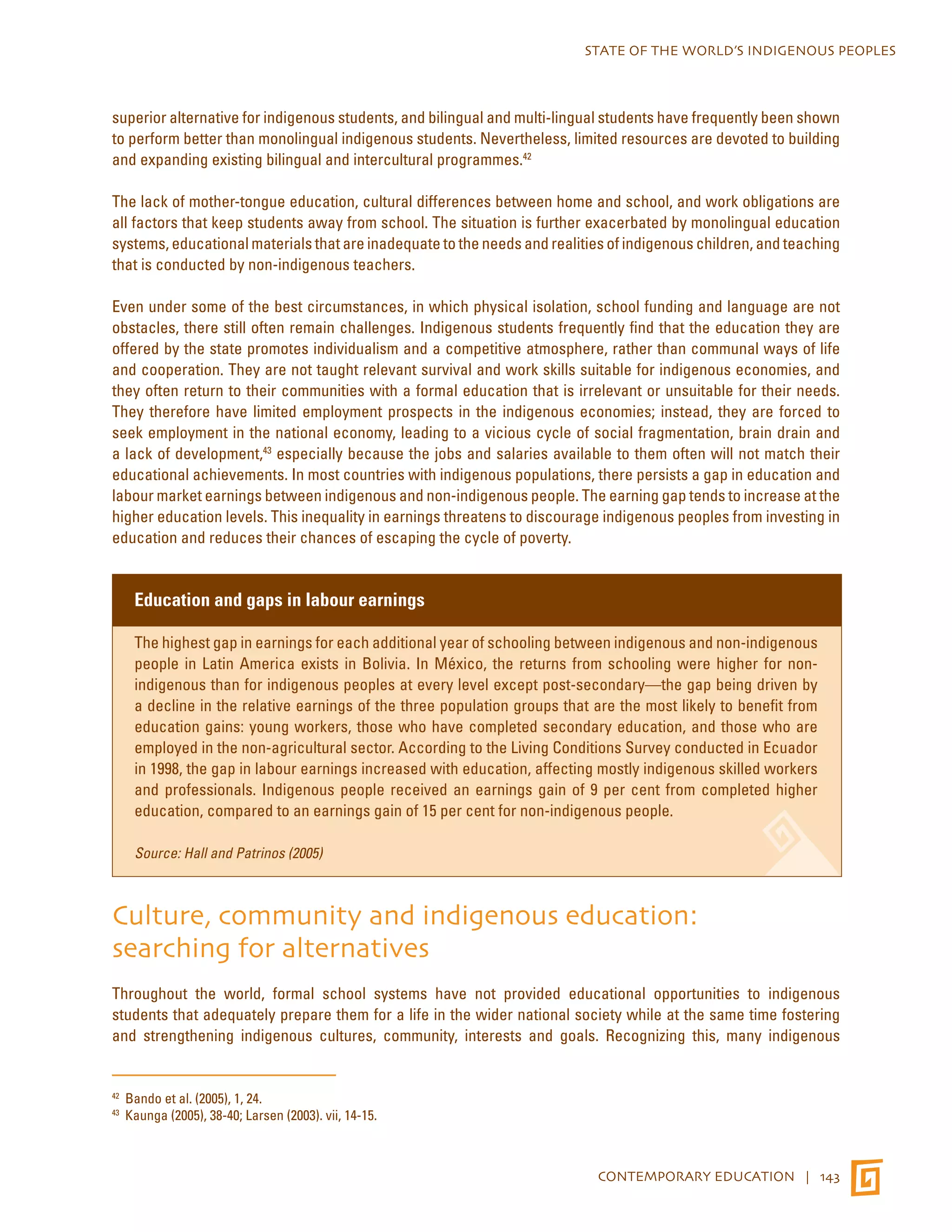 STATE OF THE WORLD’S INDIGENOUS PEOPLES 
superior alternative for indigenous students, and bilingual and multi-lingual students have frequently been shown 
to perform better than monolingual indigenous students. Nevertheless, limited resources are devoted to building 
and expanding existing bilingual and intercultural programmes.42 
The lack of mother-tongue education, cultural differences between home and school, and work obligations are 
all factors that keep students away from school. The situation is further exacerbated by monolingual education 
systems, educational materials that are inadequate to the needs and realities of indigenous children, and teaching 
that is conducted by non-indigenous teachers. 
Even under some of the best circumstances, in which physical isolation, school funding and language are not 
obstacles, there still often remain challenges. Indigenous students frequently find that the education they are 
offered by the state promotes individualism and a competitive atmosphere, rather than communal ways of life 
and cooperation. They are not taught relevant survival and work skills suitable for indigenous economies, and 
they often return to their communities with a formal education that is irrelevant or unsuitable for their needs. 
They therefore have limited employment prospects in the indigenous economies; instead, they are forced to 
seek employment in the national economy, leading to a vicious cycle of social fragmentation, brain drain and 
a lack of development,43 especially because the jobs and salaries available to them often will not match their 
educational achievements. In most countries with indigenous populations, there persists a gap in education and 
labour market earnings between indigenous and non-indigenous people. The earning gap tends to increase at the 
higher education levels. This inequality in earnings threatens to discourage indigenous peoples from investing in 
education and reduces their chances of escaping the cycle of poverty. 
CONTEMPORARY EDUCATION | 143 
Education and gaps in labour earnings 
The highest gap in earnings for each additional year of schooling between indigenous and non-indigenous 
people in Latin America exists in Bolivia. In México, the returns from schooling were higher for non-indigenous 
than for indigenous peoples at every level except post-secondary—the gap being driven by 
a decline in the relative earnings of the three population groups that are the most likely to benefit from 
education gains: young workers, those who have completed secondary education, and those who are 
employed in the non-agricultural sector. According to the Living Conditions Survey conducted in Ecuador 
in 1998, the gap in labour earnings increased with education, affecting mostly indigenous skilled workers 
and professionals. Indigenous people received an earnings gain of 9 per cent from completed higher 
education, compared to an earnings gain of 15 per cent for non-indigenous people. 
Source: Hall and Patrinos (2005) 
Culture, community and indigenous education: 
searching for alternatives 
Throughout the world, formal school systems have not provided educational opportunities to indigenous 
students that adequately prepare them for a life in the wider national society while at the same time fostering 
and strengthening indigenous cultures, community, interests and goals. Recognizing this, many indigenous 
42 Bando et al. (2005), 1, 24. 
43 Kaunga (2005), 38-40; Larsen (2003). vii, 14-15. 
 