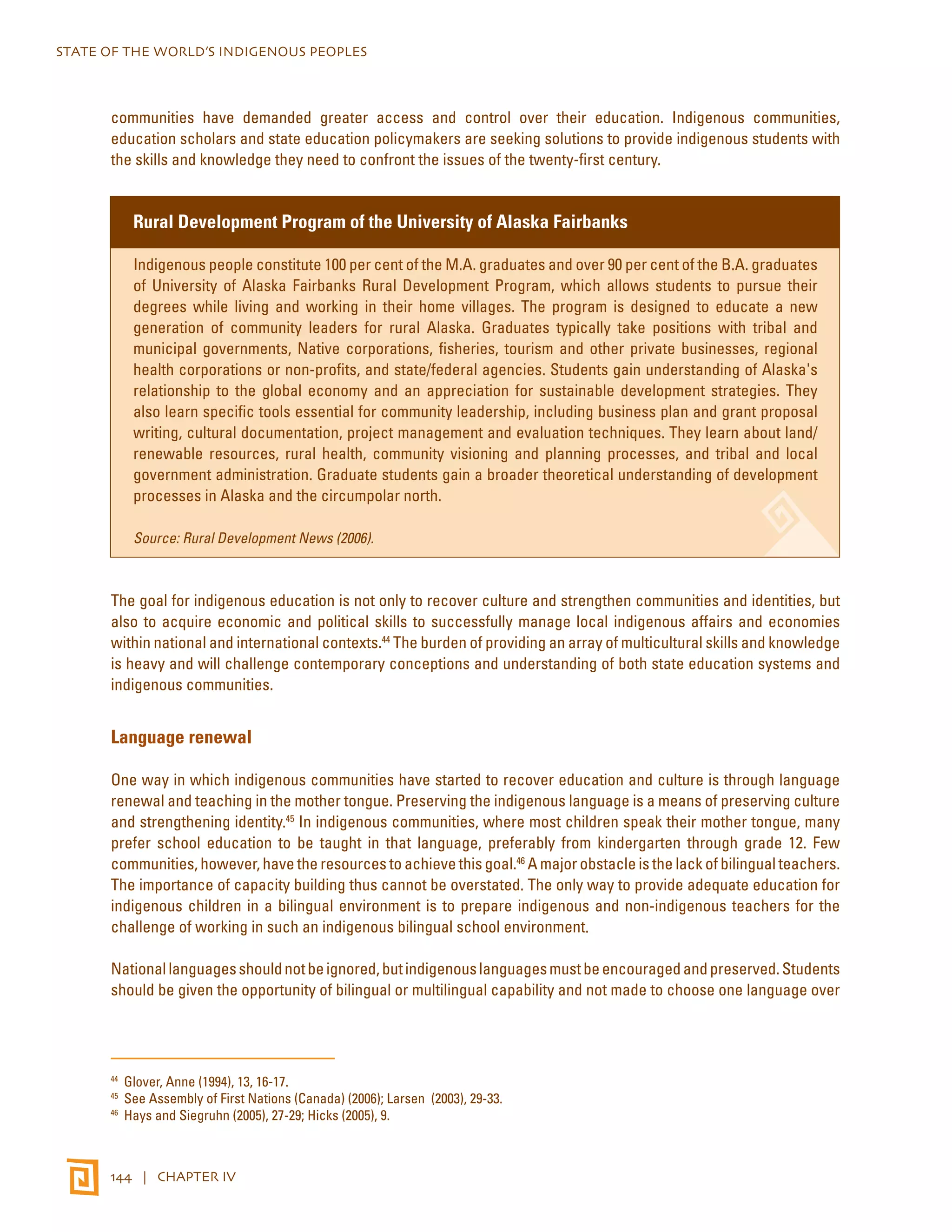 STATE OF THE WORLD’S INDIGENOUS PEOPLES 
communities have demanded greater access and control over their education. Indigenous communities, 
education scholars and state education policymakers are seeking solutions to provide indigenous students with 
the skills and knowledge they need to confront the issues of the twenty-first century. 
Rural Development Program of the University of Alaska Fairbanks 
Indigenous people constitute 100 per cent of the M.A. graduates and over 90 per cent of the B.A. graduates 
of University of Alaska Fairbanks Rural Development Program, which allows students to pursue their 
degrees while living and working in their home villages. The program is designed to educate a new 
generation of community leaders for rural Alaska. Graduates typically take positions with tribal and 
municipal governments, Native corporations, fisheries, tourism and other private businesses, regional 
health corporations or non-profits, and state/federal agencies. Students gain understanding of Alaska's 
relationship to the global economy and an appreciation for sustainable development strategies. They 
also learn specific tools essential for community leadership, including business plan and grant proposal 
writing, cultural documentation, project management and evaluation techniques. They learn about land/ 
renewable resources, rural health, community visioning and planning processes, and tribal and local 
government administration. Graduate students gain a broader theoretical understanding of development 
processes in Alaska and the circumpolar north. 
Source: Rural Development News (2006). 
The goal for indigenous education is not only to recover culture and strengthen communities and identities, but 
also to acquire economic and political skills to successfully manage local indigenous affairs and economies 
within national and international contexts.44 The burden of providing an array of multicultural skills and knowledge 
is heavy and will challenge contemporary conceptions and understanding of both state education systems and 
indigenous communities. 
Language renewal 
One way in which indigenous communities have started to recover education and culture is through language 
renewal and teaching in the mother tongue. Preserving the indigenous language is a means of preserving culture 
and strengthening identity.45 In indigenous communities, where most children speak their mother tongue, many 
prefer school education to be taught in that language, preferably from kindergarten through grade 12. Few 
communities, however, have the resources to achieve this goal.46 A major obstacle is the lack of bilingual teachers. 
The importance of capacity building thus cannot be overstated. The only way to provide adequate education for 
indigenous children in a bilingual environment is to prepare indigenous and non-indigenous teachers for the 
challenge of working in such an indigenous bilingual school environment. 
National languages should not be ignored, but indigenous languages must be encouraged and preserved. Students 
should be given the opportunity of bilingual or multilingual capability and not made to choose one language over 
44 Glover, Anne (1994), 13, 16-17. 
45 See Assembly of First Nations (Canada) (2006); Larsen (2003), 29-33. 
46 Hays and Siegruhn (2005), 27-29; Hicks (2005), 9. 
144 | CHAPTER IV 
 