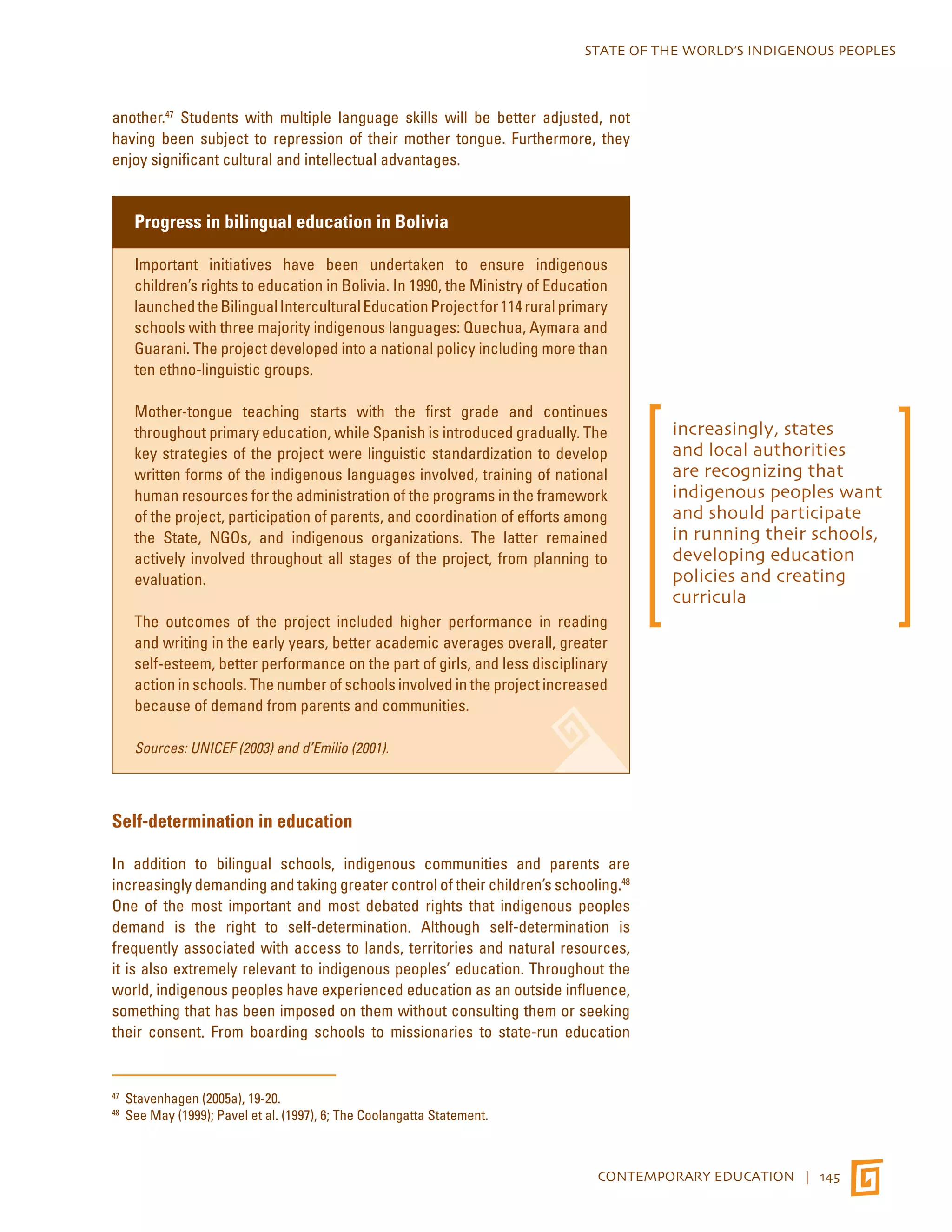 STATE OF THE WORLD’S INDIGENOUS PEOPLES 
another.47 Students with multiple language skills will be better adjusted, not 
having been subject to repression of their mother tongue. Furthermore, they 
enjoy significant cultural and intellectual advantages. 
CONTEMPORARY EDUCATION | 145 
Progress in bilingual education in Bolivia 
Important initiatives have been undertaken to ensure indigenous 
children’s rights to education in Bolivia. In 1990, the Ministry of Education 
launched the Bilingual Intercultural Education Project for 114 rural primary 
schools with three majority indigenous languages: Quechua, Aymara and 
Guarani. The project developed into a national policy including more than 
ten ethno-linguistic groups. 
Mother-tongue teaching starts with the first grade and continues 
throughout primary education, while Spanish is introduced gradually. The 
key strategies of the project were linguistic standardization to develop 
written forms of the indigenous languages involved, training of national 
human resources for the administration of the programs in the framework 
of the project, participation of parents, and coordination of efforts among 
the State, NGOs, and indigenous organizations. The latter remained 
actively involved throughout all stages of the project, from planning to 
evaluation. 
The outcomes of the project included higher performance in reading 
and writing in the early years, better academic averages overall, greater 
self-esteem, better performance on the part of girls, and less disciplinary 
action in schools. The number of schools involved in the project increased 
because of demand from parents and communities. 
Sources: UNICEF (2003) and d’Emilio (2001). 
Self-determination in education 
In addition to bilingual schools, indigenous communities and parents are 
increasingly demanding and taking greater control of their children’s schooling.48 
One of the most important and most debated rights that indigenous peoples 
demand is the right to self-determination. Although self-determination is 
frequently associated with access to lands, territories and natural resources, 
it is also extremely relevant to indigenous peoples’ education. Throughout the 
world, indigenous peoples have experienced education as an outside influence, 
something that has been imposed on them without consulting them or seeking 
their consent. From boarding schools to missionaries to state-run education 
47 Stavenhagen (2005a), 19-20. 
48 See May (1999); Pavel et al. (1997), 6; The Coolangatta Statement. 
increasingly, states 
and local authorities 
are recognizing that 
indigenous peoples want 
and should participate 
in running their schools, 
developing education 
policies and creating 
curricula 
 