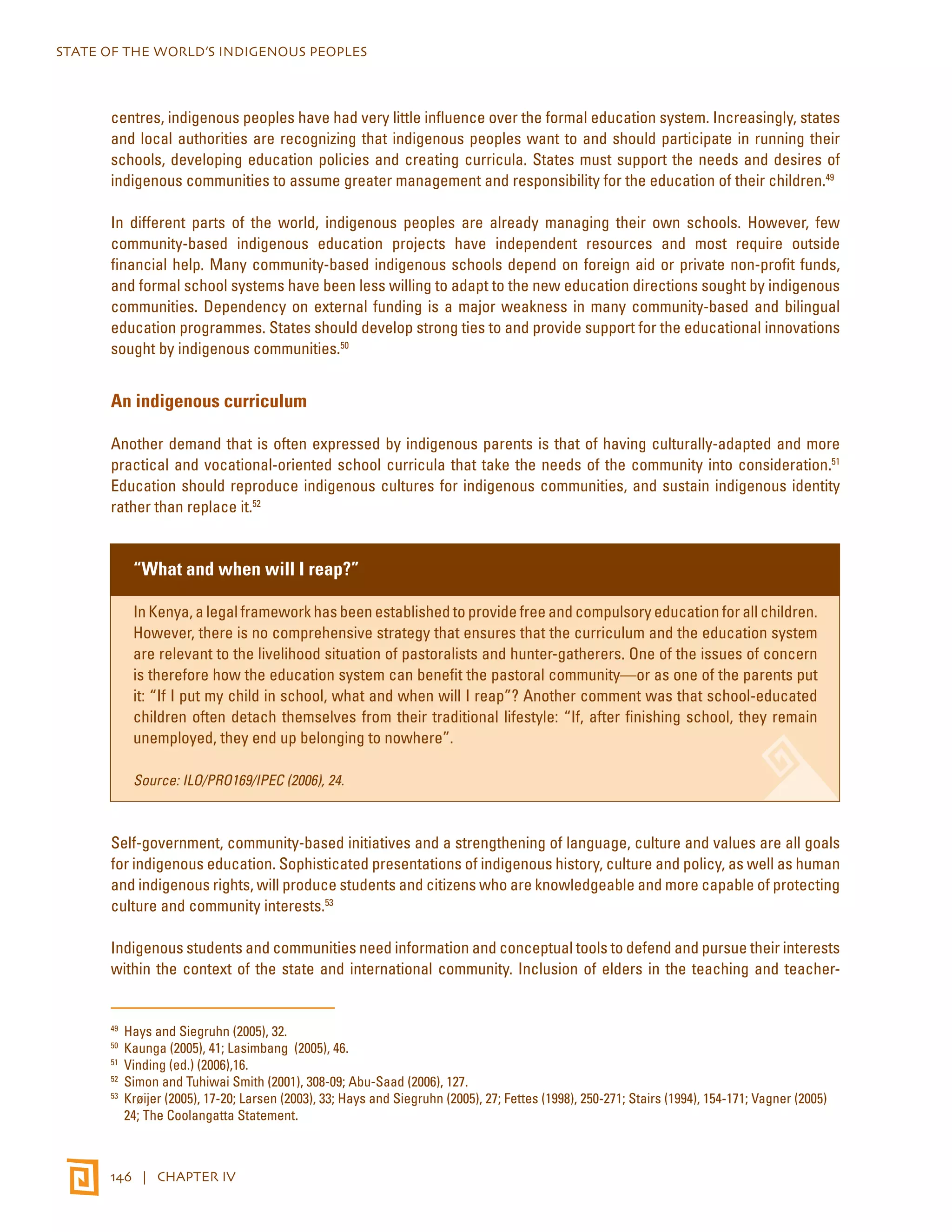 STATE OF THE WORLD’S INDIGENOUS PEOPLES 
centres, indigenous peoples have had very little influence over the formal education system. Increasingly, states 
and local authorities are recognizing that indigenous peoples want to and should participate in running their 
schools, developing education policies and creating curricula. States must support the needs and desires of 
indigenous communities to assume greater management and responsibility for the education of their children.49 
In different parts of the world, indigenous peoples are already managing their own schools. However, few 
community-based indigenous education projects have independent resources and most require outside 
financial help. Many community-based indigenous schools depend on foreign aid or private non-profit funds, 
and formal school systems have been less willing to adapt to the new education directions sought by indigenous 
communities. Dependency on external funding is a major weakness in many community-based and bilingual 
education programmes. States should develop strong ties to and provide support for the educational innovations 
sought by indigenous communities.50 
An indigenous curriculum 
Another demand that is often expressed by indigenous parents is that of having culturally-adapted and more 
practical and vocational-oriented school curricula that take the needs of the community into consideration.51 
Education should reproduce indigenous cultures for indigenous communities, and sustain indigenous identity 
rather than replace it.52 
“What and when will I reap?” 
In Kenya, a legal framework has been established to provide free and compulsory education for all children. 
However, there is no comprehensive strategy that ensures that the curriculum and the education system 
are relevant to the livelihood situation of pastoralists and hunter-gatherers. One of the issues of concern 
is therefore how the education system can benefit the pastoral community—or as one of the parents put 
it: “If I put my child in school, what and when will I reap”? Another comment was that school-educated 
children often detach themselves from their traditional lifestyle: “If, after finishing school, they remain 
unemployed, they end up belonging to nowhere”. 
Source: ILO/PRO169/IPEC (2006), 24. 
Self-government, community-based initiatives and a strengthening of language, culture and values are all goals 
for indigenous education. Sophisticated presentations of indigenous history, culture and policy, as well as human 
and indigenous rights, will produce students and citizens who are knowledgeable and more capable of protecting 
culture and community interests.53 
Indigenous students and communities need information and conceptual tools to defend and pursue their interests 
within the context of the state and international community. Inclusion of elders in the teaching and teacher- 
49 Hays and Siegruhn (2005), 32. 
50 Kaunga (2005), 41; Lasimbang (2005), 46. 
51 Vinding (ed.) (2006),16. 
52 Simon and Tuhiwai Smith (2001), 308-09; Abu-Saad (2006), 127. 
53 Krøijer (2005), 17-20; Larsen (2003), 33; Hays and Siegruhn (2005), 27; Fettes (1998), 250-271; Stairs (1994), 154-171; Vagner (2005) 
24; The Coolangatta Statement. 
146 | CHAPTER IV 
 