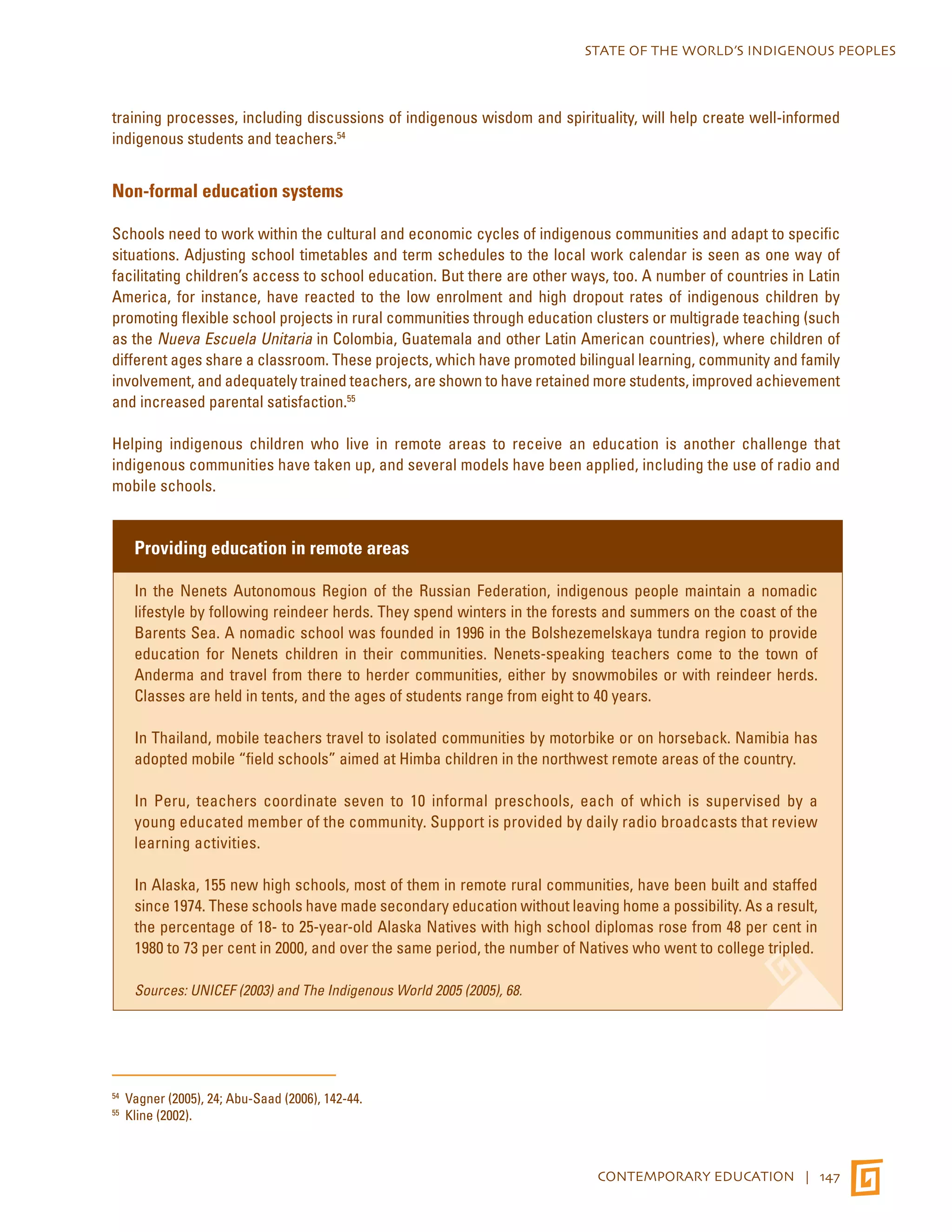 STATE OF THE WORLD’S INDIGENOUS PEOPLES 
training processes, including discussions of indigenous wisdom and spirituality, will help create well-informed 
indigenous students and teachers.54 
CONTEMPORARY EDUCATION | 147 
Non-formal education systems 
Schools need to work within the cultural and economic cycles of indigenous communities and adapt to specific 
situations. Adjusting school timetables and term schedules to the local work calendar is seen as one way of 
facilitating children’s access to school education. But there are other ways, too. A number of countries in Latin 
America, for instance, have reacted to the low enrolment and high dropout rates of indigenous children by 
promoting flexible school projects in rural communities through education clusters or multigrade teaching (such 
as the Nueva Escuela Unitaria in Colombia, Guatemala and other Latin American countries), where children of 
different ages share a classroom. These projects, which have promoted bilingual learning, community and family 
involvement, and adequately trained teachers, are shown to have retained more students, improved achievement 
and increased parental satisfaction.55 
Helping indigenous children who live in remote areas to receive an education is another challenge that 
indigenous communities have taken up, and several models have been applied, including the use of radio and 
mobile schools. 
Providing education in remote areas 
In the Nenets Autonomous Region of the Russian Federation, indigenous people maintain a nomadic 
lifestyle by following reindeer herds. They spend winters in the forests and summers on the coast of the 
Barents Sea. A nomadic school was founded in 1996 in the Bolshezemelskaya tundra region to provide 
education for Nenets children in their communities. Nenets-speaking teachers come to the town of 
Anderma and travel from there to herder communities, either by snowmobiles or with reindeer herds. 
Classes are held in tents, and the ages of students range from eight to 40 years. 
In Thailand, mobile teachers travel to isolated communities by motorbike or on horseback. Namibia has 
adopted mobile “field schools” aimed at Himba children in the northwest remote areas of the country. 
In Peru, teachers coordinate seven to 10 informal preschools, each of which is supervised by a 
young educated member of the community. Support is provided by daily radio broadcasts that review 
learning activities. 
In Alaska, 155 new high schools, most of them in remote rural communities, have been built and staffed 
since 1974. These schools have made secondary education without leaving home a possibility. As a result, 
the percentage of 18- to 25-year-old Alaska Natives with high school diplomas rose from 48 per cent in 
1980 to 73 per cent in 2000, and over the same period, the number of Natives who went to college tripled. 
Sources: UNICEF (2003) and The Indigenous World 2005 (2005), 68. 
54 Vagner (2005), 24; Abu-Saad (2006), 142-44. 
55 Kline (2002). 
 