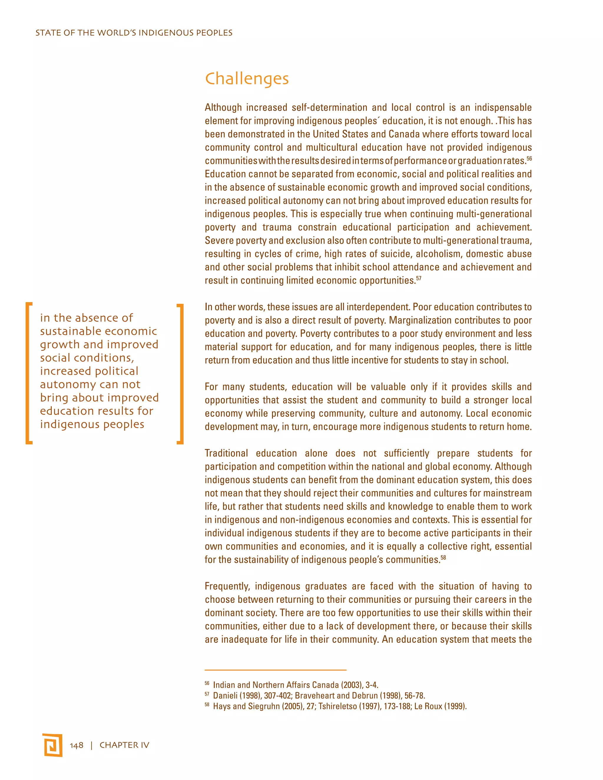 STATE OF THE WORLD’S INDIGENOUS PEOPLES 
148 | CHAPTER IV 
Challenges 
Although increased self-determination and local control is an indispensable 
element for improving indigenous peoples´ education, it is not enough. .This has 
been demonstrated in the United States and Canada where efforts toward local 
community control and multicultural education have not provided indigenous 
communities with the results desired in terms of performance or graduation rates.56 
Education cannot be separated from economic, social and political realities and 
in the absence of sustainable economic growth and improved social conditions, 
increased political autonomy can not bring about improved education results for 
indigenous peoples. This is especially true when continuing multi-generational 
poverty and trauma constrain educational participation and achievement. 
Severe poverty and exclusion also often contribute to multi-generational trauma, 
resulting in cycles of crime, high rates of suicide, alcoholism, domestic abuse 
and other social problems that inhibit school attendance and achievement and 
result in continuing limited economic opportunities.57 
In other words, these issues are all interdependent. Poor education contributes to 
poverty and is also a direct result of poverty. Marginalization contributes to poor 
education and poverty. Poverty contributes to a poor study environment and less 
material support for education, and for many indigenous peoples, there is little 
return from education and thus little incentive for students to stay in school. 
For many students, education will be valuable only if it provides skills and 
opportunities that assist the student and community to build a stronger local 
economy while preserving community, culture and autonomy. Local economic 
development may, in turn, encourage more indigenous students to return home. 
Traditional education alone does not sufficiently prepare students for 
participation and competition within the national and global economy. Although 
indigenous students can benefit from the dominant education system, this does 
not mean that they should reject their communities and cultures for mainstream 
life, but rather that students need skills and knowledge to enable them to work 
in indigenous and non-indigenous economies and contexts. This is essential for 
individual indigenous students if they are to become active participants in their 
own communities and economies, and it is equally a collective right, essential 
for the sustainability of indigenous people’s communities.58 
Frequently, indigenous graduates are faced with the situation of having to 
choose between returning to their communities or pursuing their careers in the 
dominant society. There are too few opportunities to use their skills within their 
communities, either due to a lack of development there, or because their skills 
are inadequate for life in their community. An education system that meets the 
56 Indian and Northern Affairs Canada (2003), 3-4. 
57 Danieli (1998), 307-402; Braveheart and Debrun (1998), 56-78. 
58 Hays and Siegruhn (2005), 27; Tshireletso (1997), 173-188; Le Roux (1999). 
in the absence of 
sustainable economic 
growth and improved 
social conditions, 
increased political 
autonomy can not 
bring about improved 
education results for 
indigenous peoples 
 