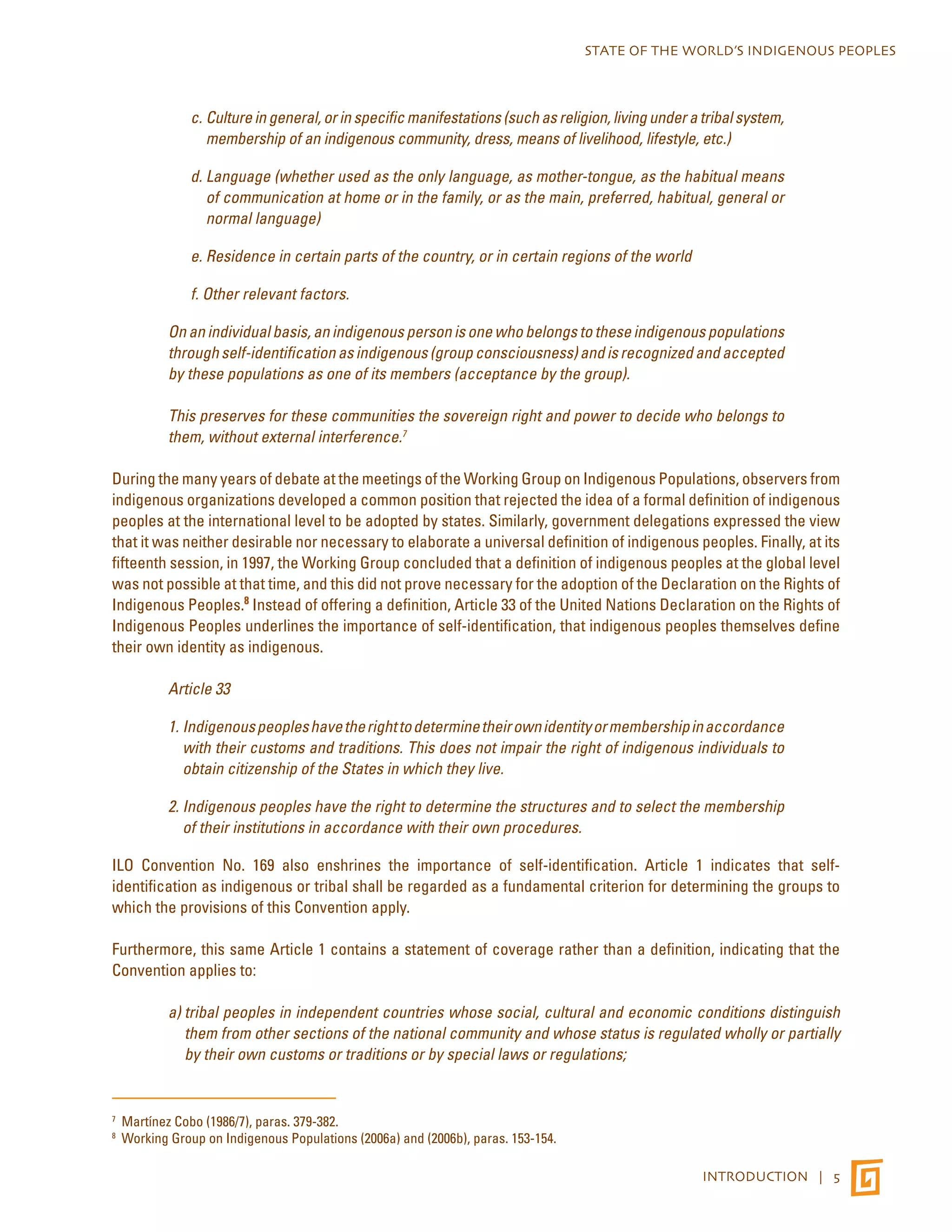 STATE OF THE WORLD’S INDIGENOUS PEOPLES 
c. Culture in general, or in specific manifestations (such as religion, living under a tribal system, 
membership of an indigenous community, dress, means of livelihood, lifestyle, etc.) 
d. Language (whether used as the only language, as mother-tongue, as the habitual means 
of communication at home or in the family, or as the main, preferred, habitual, general or 
normal language) 
e. Residence in certain parts of the country, or in certain regions of the world 
f. Other relevant factors. 
On an individual basis, an indigenous person is one who belongs to these indigenous populations 
through self-identification as indigenous (group consciousness) and is recognized and accepted 
by these populations as one of its members (acceptance by the group). 
This preserves for these communities the sovereign right and power to decide who belongs to 
them, without external interference.7 
During the many years of debate at the meetings of the Working Group on Indigenous Populations, observers from 
indigenous organizations developed a common position that rejected the idea of a formal definition of indigenous 
peoples at the international level to be adopted by states. Similarly, government delegations expressed the view 
that it was neither desirable nor necessary to elaborate a universal definition of indigenous peoples. Finally, at its 
fifteenth session, in 1997, the Working Group concluded that a definition of indigenous peoples at the global level 
was not possible at that time, and this did not prove necessary for the adoption of the Declaration on the Rights of 
Indigenous Peoples.8 Instead of offering a definition, Article 33 of the United Nations Declaration on the Rights of 
Indigenous Peoples underlines the importance of self-identification, that indigenous peoples themselves define 
their own identity as indigenous. 
Article 33 
1. Indigenous peoples have the right to determine their own identity or membership in accordance 
with their customs and traditions. This does not impair the right of indigenous individuals to 
obtain citizenship of the States in which they live. 
2. Indigenous peoples have the right to determine the structures and to select the membership 
of their institutions in accordance with their own procedures. 
ILO Convention No. 169 also enshrines the importance of self-identification. Article 1 indicates that self-identification 
as indigenous or tribal shall be regarded as a fundamental criterion for determining the groups to 
INTRODUCTION | 5 
which the provisions of this Convention apply. 
Furthermore, this same Article 1 contains a statement of coverage rather than a definition, indicating that the 
Convention applies to: 
a) tribal peoples in independent countries whose social, cultural and economic conditions distinguish 
them from other sections of the national community and whose status is regulated wholly or partially 
by their own customs or traditions or by special laws or regulations; 
7 Martínez Cobo (1986/7), paras. 379-382. 
8 Working Group on Indigenous Populations (2006a) and (2006b), paras. 153-154. 
 