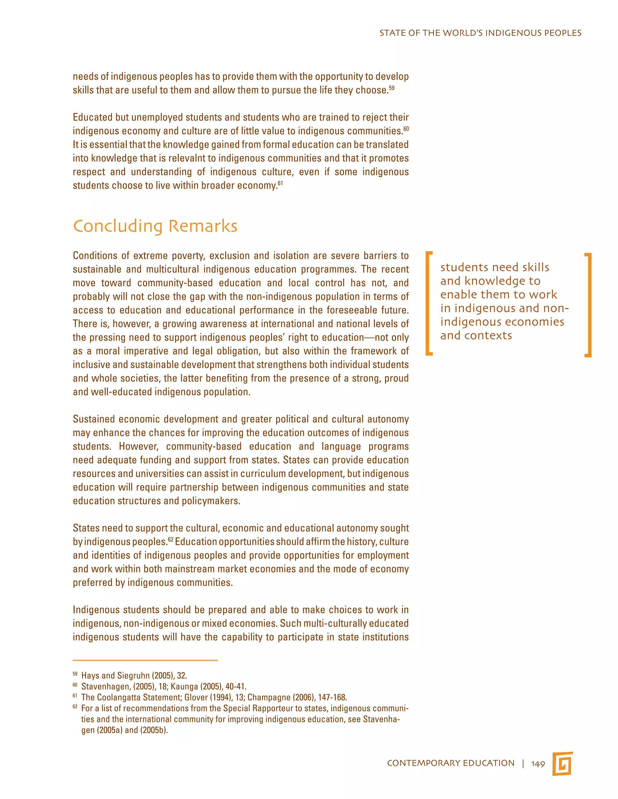 STATE OF THE WORLD’S INDIGENOUS PEOPLES 
needs of indigenous peoples has to provide them with the opportunity to develop 
skills that are useful to them and allow them to pursue the life they choose.59 
Educated but unemployed students and students who are trained to reject their 
indigenous economy and culture are of little value to indigenous communities.60 
It is essential that the knowledge gained from formal education can be translated 
into knowledge that is relevalnt to indigenous communities and that it promotes 
respect and understanding of indigenous culture, even if some indigenous 
students choose to live within broader economy.61 
Concluding Remarks 
Conditions of extreme poverty, exclusion and isolation are severe barriers to 
sustainable and multicultural indigenous education programmes. The recent 
move toward community-based education and local control has not, and 
probably will not close the gap with the non-indigenous population in terms of 
access to education and educational performance in the foreseeable future. 
There is, however, a growing awareness at international and national levels of 
the pressing need to support indigenous peoples’ right to education—not only 
as a moral imperative and legal obligation, but also within the framework of 
inclusive and sustainable development that strengthens both individual students 
and whole societies, the latter benefiting from the presence of a strong, proud 
and well-educated indigenous population. 
Sustained economic development and greater political and cultural autonomy 
may enhance the chances for improving the education outcomes of indigenous 
students. However, community-based education and language programs 
need adequate funding and support from states. States can provide education 
resources and universities can assist in curriculum development, but indigenous 
education will require partnership between indigenous communities and state 
education structures and policymakers. 
States need to support the cultural, economic and educational autonomy sought 
by indigenous peoples.62 Education opportunities should affirm the history, culture 
and identities of indigenous peoples and provide opportunities for employment 
and work within both mainstream market economies and the mode of economy 
preferred by indigenous communities. 
Indigenous students should be prepared and able to make choices to work in 
indigenous, non-indigenous or mixed economies. Such multi-culturally educated 
indigenous students will have the capability to participate in state institutions 
59 Hays and Siegruhn (2005), 32. 
60 Stavenhagen, (2005), 18; Kaunga (2005), 40-41. 
61 The Coolangatta Statement; Glover (1994), 13; Champagne (2006), 147-168. 
62 For a list of recommendations from the Special Rapporteur to states, indigenous communi-ties 
and the international community for improving indigenous education, see Stavenha-gen 
(2005a) and (2005b). 
students need skills 
and knowledge to 
enable them to work 
in indigenous and non-indigenous 
economies 
and contexts 
CONTEMPORARY EDUCATION | 149 
 