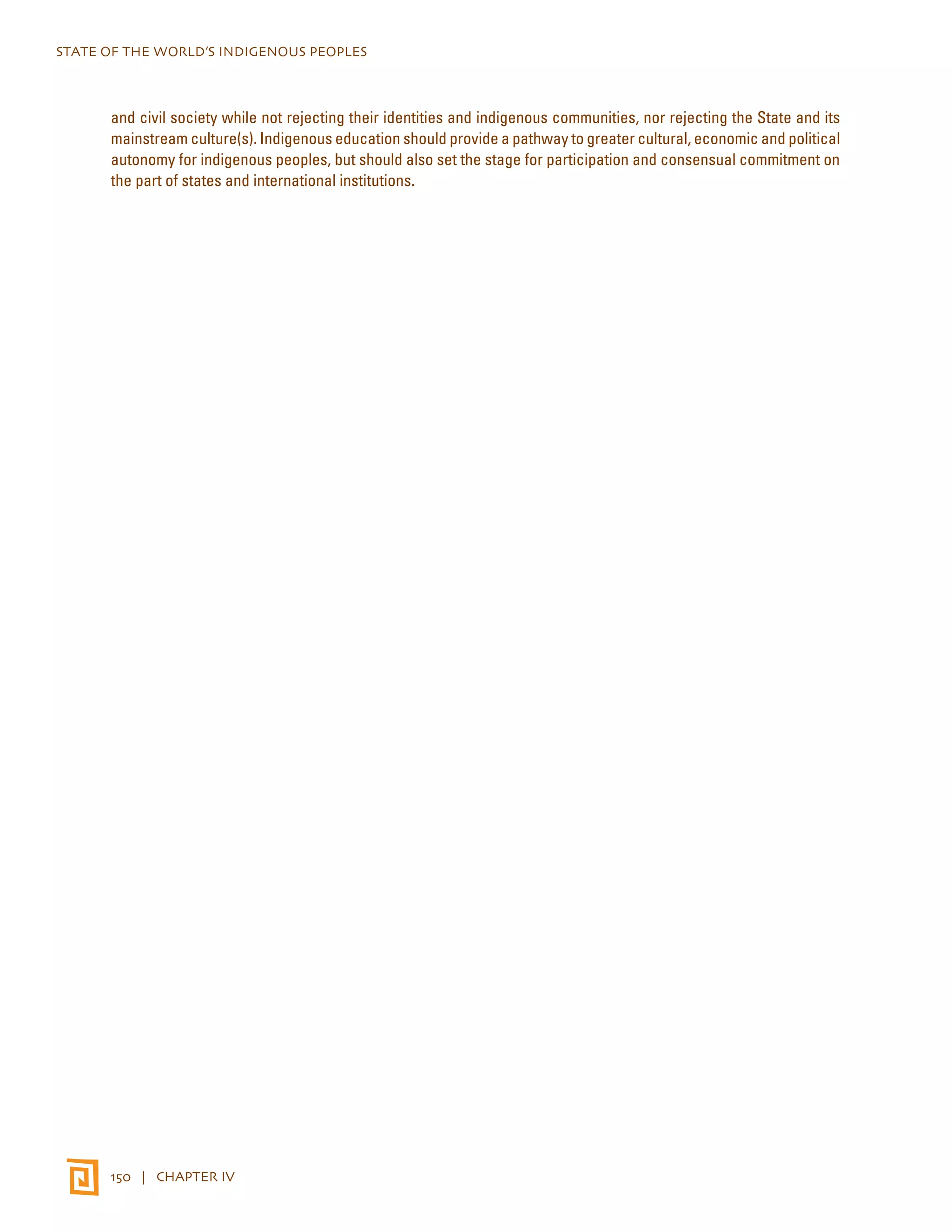 STATE OF THE WORLD’S INDIGENOUS PEOPLES 
and civil society while not rejecting their identities and indigenous communities, nor rejecting the State and its 
mainstream culture(s). Indigenous education should provide a pathway to greater cultural, economic and political 
autonomy for indigenous peoples, but should also set the stage for participation and consensual commitment on 
the part of states and international institutions. 
150 | CHAPTER IV 
 