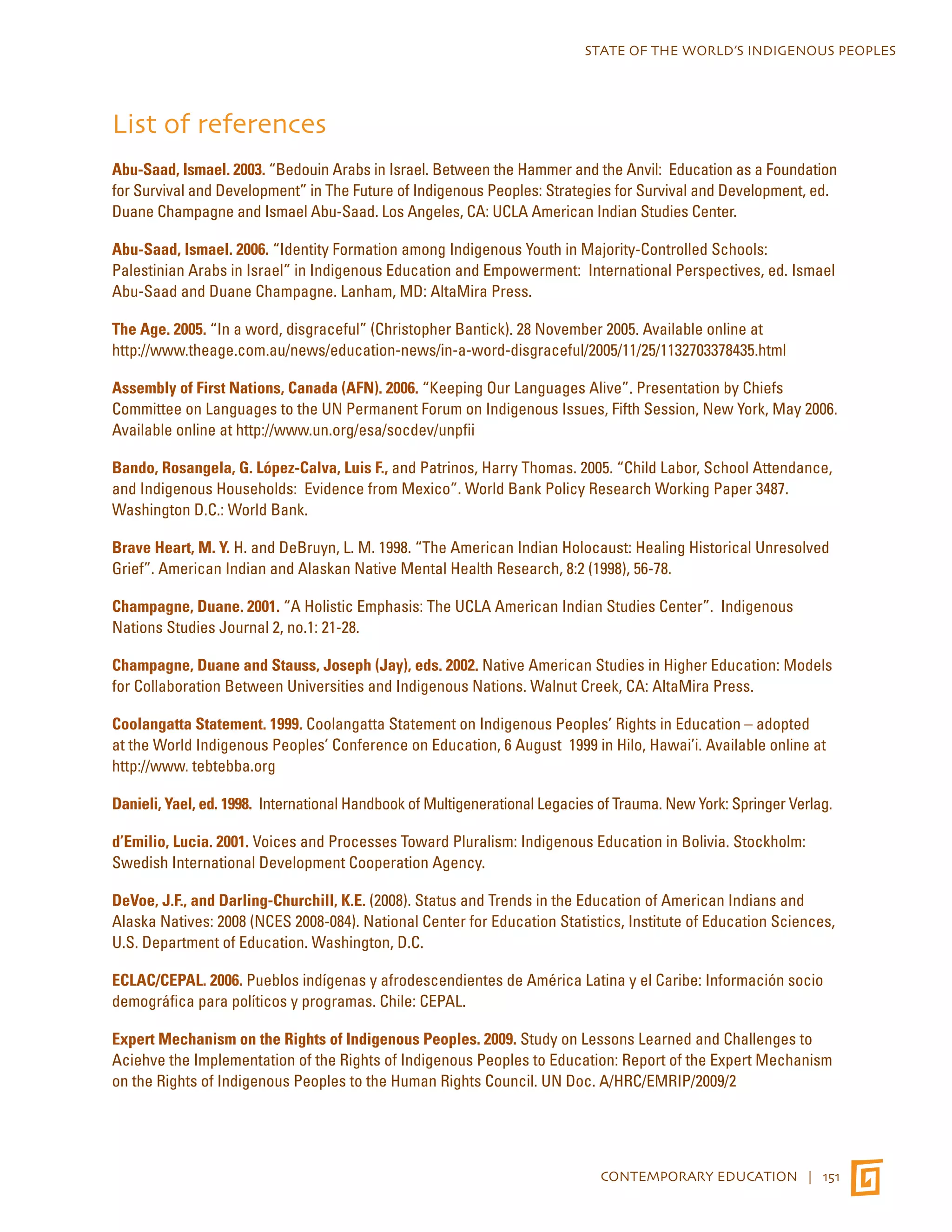 STATE OF THE WORLD’S INDIGENOUS PEOPLES 
List of references 
Abu-Saad, Ismael. 2003. “Bedouin Arabs in Israel. Between the Hammer and the Anvil: Education as a Foundation 
for Survival and Development” in The Future of Indigenous Peoples: Strategies for Survival and Development, ed. 
Duane Champagne and Ismael Abu-Saad. Los Angeles, CA: UCLA American Indian Studies Center. 
Abu-Saad, Ismael. 2006. “Identity Formation among Indigenous Youth in Majority-Controlled Schools: 
Palestinian Arabs in Israel” in Indigenous Education and Empowerment: International Perspectives, ed. Ismael 
Abu-Saad and Duane Champagne. Lanham, MD: AltaMira Press. 
The Age. 2005. “In a word, disgraceful” (Christopher Bantick). 28 November 2005. Available online at 
http://www.theage.com.au/news/education-news/in-a-word-disgraceful/2005/11/25/1132703378435.html 
Assembly of First Nations, Canada (AFN). 2006. “Keeping Our Languages Alive”. Presentation by Chiefs 
Committee on Languages to the UN Permanent Forum on Indigenous Issues, Fifth Session, New York, May 2006. 
Available online at http://www.un.org/esa/socdev/unpfii 
Bando, Rosangela, G. López-Calva, Luis F., and Patrinos, Harry Thomas. 2005. “Child Labor, School Attendance, 
and Indigenous Households: Evidence from Mexico”. World Bank Policy Research Working Paper 3487. 
Washington D.C.: World Bank. 
Brave Heart, M. Y. H. and DeBruyn, L. M. 1998. “The American Indian Holocaust: Healing Historical Unresolved 
Grief”. American Indian and Alaskan Native Mental Health Research, 8:2 (1998), 56-78. 
Champagne, Duane. 2001. “A Holistic Emphasis: The UCLA American Indian Studies Center”. Indigenous 
Nations Studies Journal 2, no.1: 21-28. 
Champagne, Duane and Stauss, Joseph (Jay), eds. 2002. Native American Studies in Higher Education: Models 
for Collaboration Between Universities and Indigenous Nations. Walnut Creek, CA: AltaMira Press. 
Coolangatta Statement. 1999. Coolangatta Statement on Indigenous Peoples’ Rights in Education – adopted 
at the World Indigenous Peoples’ Conference on Education, 6 August 1999 in Hilo, Hawai’i. Available online at 
http://www. tebtebba.org 
Danieli, Yael, ed. 1998. International Handbook of Multigenerational Legacies of Trauma. New York: Springer Verlag. 
d’Emilio, Lucia. 2001. Voices and Processes Toward Pluralism: Indigenous Education in Bolivia. Stockholm: 
Swedish International Development Cooperation Agency. 
DeVoe, J.F., and Darling-Churchill, K.E. (2008). Status and Trends in the Education of American Indians and 
Alaska Natives: 2008 (NCES 2008-084). National Center for Education Statistics, Institute of Education Sciences, 
U.S. Department of Education. Washington, D.C. 
ECLAC/CEPAL. 2006. Pueblos indígenas y afrodescendientes de América Latina y el Caribe: Información socio 
demográfica para políticos y programas. Chile: CEPAL. 
Expert Mechanism on the Rights of Indigenous Peoples. 2009. Study on Lessons Learned and Challenges to 
Aciehve the Implementation of the Rights of Indigenous Peoples to Education: Report of the Expert Mechanism 
on the Rights of Indigenous Peoples to the Human Rights Council. UN Doc. A/HRC/EMRIP/2009/2 
CONTEMPORARY EDUCATION | 151 
 