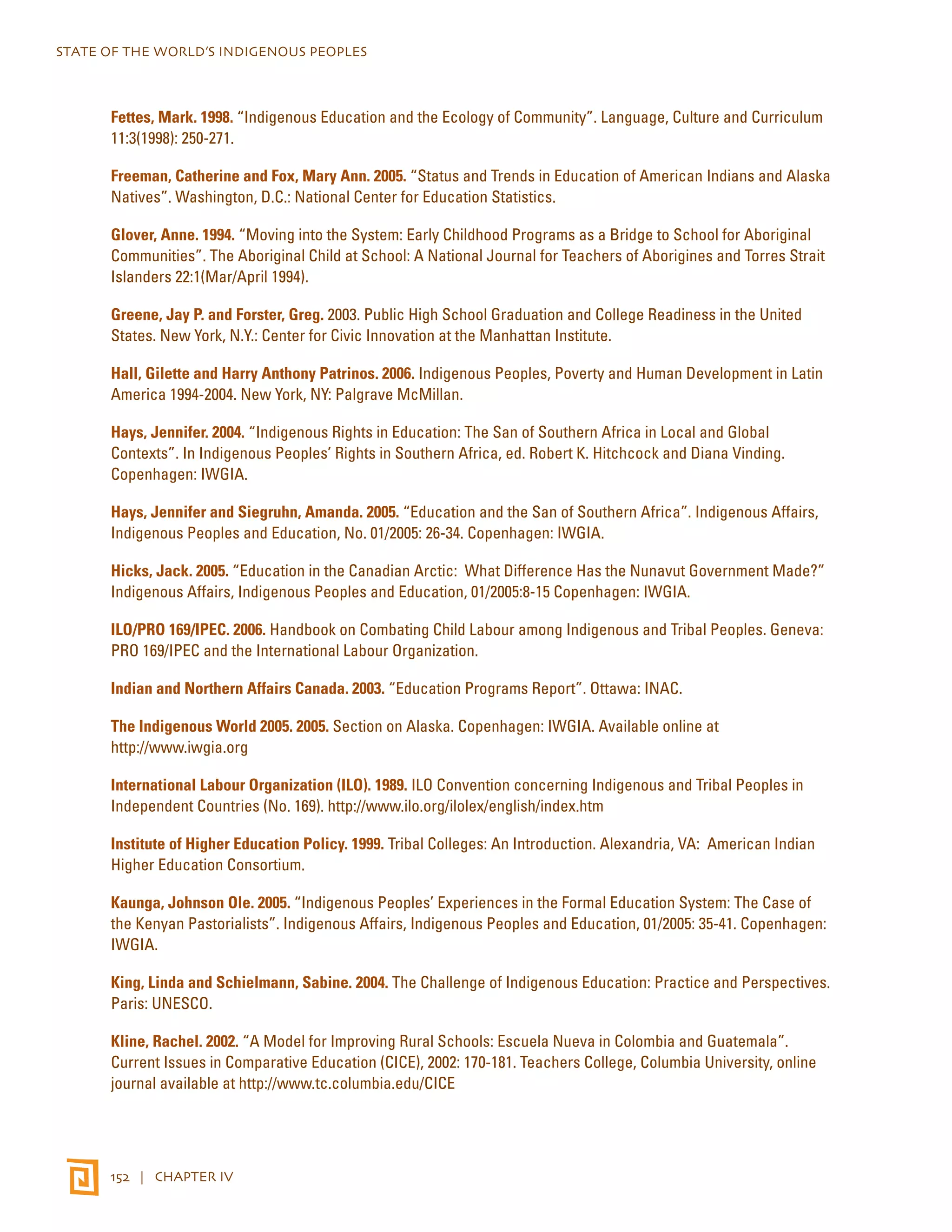 STATE OF THE WORLD’S INDIGENOUS PEOPLES 
Fettes, Mark. 1998. “Indigenous Education and the Ecology of Community”. Language, Culture and Curriculum 
11:3(1998): 250-271. 
Freeman, Catherine and Fox, Mary Ann. 2005. “Status and Trends in Education of American Indians and Alaska 
Natives”. Washington, D.C.: National Center for Education Statistics. 
Glover, Anne. 1994. “Moving into the System: Early Childhood Programs as a Bridge to School for Aboriginal 
Communities”. The Aboriginal Child at School: A National Journal for Teachers of Aborigines and Torres Strait 
Islanders 22:1(Mar/April 1994). 
Greene, Jay P. and Forster, Greg. 2003. Public High School Graduation and College Readiness in the United 
States. New York, N.Y.: Center for Civic Innovation at the Manhattan Institute. 
Hall, Gilette and Harry Anthony Patrinos. 2006. Indigenous Peoples, Poverty and Human Development in Latin 
America 1994-2004. New York, NY: Palgrave McMillan. 
Hays, Jennifer. 2004. “Indigenous Rights in Education: The San of Southern Africa in Local and Global 
Contexts”. In Indigenous Peoples’ Rights in Southern Africa, ed. Robert K. Hitchcock and Diana Vinding. 
Copenhagen: IWGIA. 
Hays, Jennifer and Siegruhn, Amanda. 2005. “Education and the San of Southern Africa”. Indigenous Affairs, 
Indigenous Peoples and Education, No. 01/2005: 26-34. Copenhagen: IWGIA. 
Hicks, Jack. 2005. “Education in the Canadian Arctic: What Difference Has the Nunavut Government Made?” 
Indigenous Affairs, Indigenous Peoples and Education, 01/2005:8-15 Copenhagen: IWGIA. 
ILO/PRO 169/IPEC. 2006. Handbook on Combating Child Labour among Indigenous and Tribal Peoples. Geneva: 
PRO 169/IPEC and the International Labour Organization. 
Indian and Northern Affairs Canada. 2003. “Education Programs Report”. Ottawa: INAC. 
The Indigenous World 2005. 2005. Section on Alaska. Copenhagen: IWGIA. Available online at 
http://www.iwgia.org 
International Labour Organization (ILO). 1989. ILO Convention concerning Indigenous and Tribal Peoples in 
Independent Countries (No. 169). http://www.ilo.org/ilolex/english/index.htm 
Institute of Higher Education Policy. 1999. Tribal Colleges: An Introduction. Alexandria, VA: American Indian 
Higher Education Consortium. 
Kaunga, Johnson Ole. 2005. “Indigenous Peoples’ Experiences in the Formal Education System: The Case of 
the Kenyan Pastorialists”. Indigenous Affairs, Indigenous Peoples and Education, 01/2005: 35-41. Copenhagen: 
IWGIA. 
King, Linda and Schielmann, Sabine. 2004. The Challenge of Indigenous Education: Practice and Perspectives. 
Paris: UNESCO. 
Kline, Rachel. 2002. “A Model for Improving Rural Schools: Escuela Nueva in Colombia and Guatemala”. 
Current Issues in Comparative Education (CICE), 2002: 170-181. Teachers College, Columbia University, online 
journal available at http://www.tc.columbia.edu/CICE 
152 | CHAPTER IV 
 