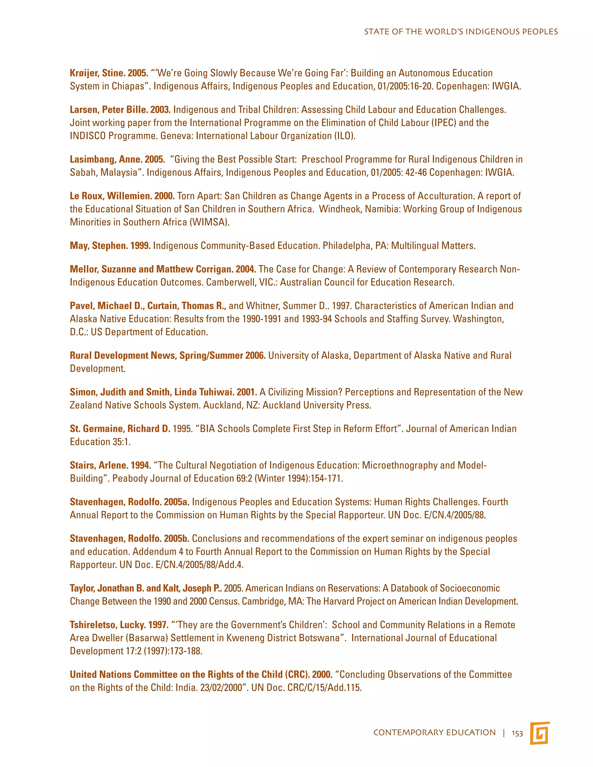 STATE OF THE WORLD’S INDIGENOUS PEOPLES 
Krøijer, Stine. 2005. “‘We’re Going Slowly Because We’re Going Far’: Building an Autonomous Education 
System in Chiapas”. Indigenous Affairs, Indigenous Peoples and Education, 01/2005:16-20. Copenhagen: IWGIA. 
Larsen, Peter Bille. 2003. Indigenous and Tribal Children: Assessing Child Labour and Education Challenges. 
Joint working paper from the International Programme on the Elimination of Child Labour (IPEC) and the 
INDISCO Programme. Geneva: International Labour Organization (ILO). 
Lasimbang, Anne. 2005. “Giving the Best Possible Start: Preschool Programme for Rural Indigenous Children in 
Sabah, Malaysia”. Indigenous Affairs, Indigenous Peoples and Education, 01/2005: 42-46 Copenhagen: IWGIA. 
Le Roux, Willemien. 2000. Torn Apart: San Children as Change Agents in a Process of Acculturation. A report of 
the Educational Situation of San Children in Southern Africa. Windheok, Namibia: Working Group of Indigenous 
Minorities in Southern Africa (WIMSA). 
May, Stephen. 1999. Indigenous Community-Based Education. Philadelpha, PA: Multilingual Matters. 
Mellor, Suzanne and Matthew Corrigan. 2004. The Case for Change: A Review of Contemporary Research Non- 
Indigenous Education Outcomes. Camberwell, VIC.: Australian Council for Education Research. 
Pavel, Michael D., Curtain, Thomas R., and Whitner, Summer D.. 1997. Characteristics of American Indian and 
Alaska Native Education: Results from the 1990-1991 and 1993-94 Schools and Staffing Survey. Washington, 
D.C.: US Department of Education. 
Rural Development News, Spring/Summer 2006. University of Alaska, Department of Alaska Native and Rural 
Development. 
Simon, Judith and Smith, Linda Tuhiwai. 2001. A Civilizing Mission? Perceptions and Representation of the New 
Zealand Native Schools System. Auckland, NZ: Auckland University Press. 
St. Germaine, Richard D. 1995. “BIA Schools Complete First Step in Reform Effort”. Journal of American Indian 
Education 35:1. 
Stairs, Arlene. 1994. “The Cultural Negotiation of Indigenous Education: Microethnography and Model- 
Building”. Peabody Journal of Education 69:2 (Winter 1994):154-171. 
Stavenhagen, Rodolfo. 2005a. Indigenous Peoples and Education Systems: Human Rights Challenges. Fourth 
Annual Report to the Commission on Human Rights by the Special Rapporteur. UN Doc. E/CN.4/2005/88. 
Stavenhagen, Rodolfo. 2005b. Conclusions and recommendations of the expert seminar on indigenous peoples 
and education. Addendum 4 to Fourth Annual Report to the Commission on Human Rights by the Special 
Rapporteur. UN Doc. E/CN.4/2005/88/Add.4. 
Taylor, Jonathan B. and Kalt, Joseph P.. 2005. American Indians on Reservations: A Databook of Socioeconomic 
Change Between the 1990 and 2000 Census. Cambridge, MA: The Harvard Project on American Indian Development. 
Tshireletso, Lucky. 1997. “‘They are the Government’s Children’: School and Community Relations in a Remote 
Area Dweller (Basarwa) Settlement in Kweneng District Botswana”. International Journal of Educational 
Development 17:2 (1997):173-188. 
United Nations Committee on the Rights of the Child (CRC). 2000. “Concluding Observations of the Committee 
on the Rights of the Child: India. 23/02/2000”. UN Doc. CRC/C/15/Add.115. 
CONTEMPORARY EDUCATION | 153 
 