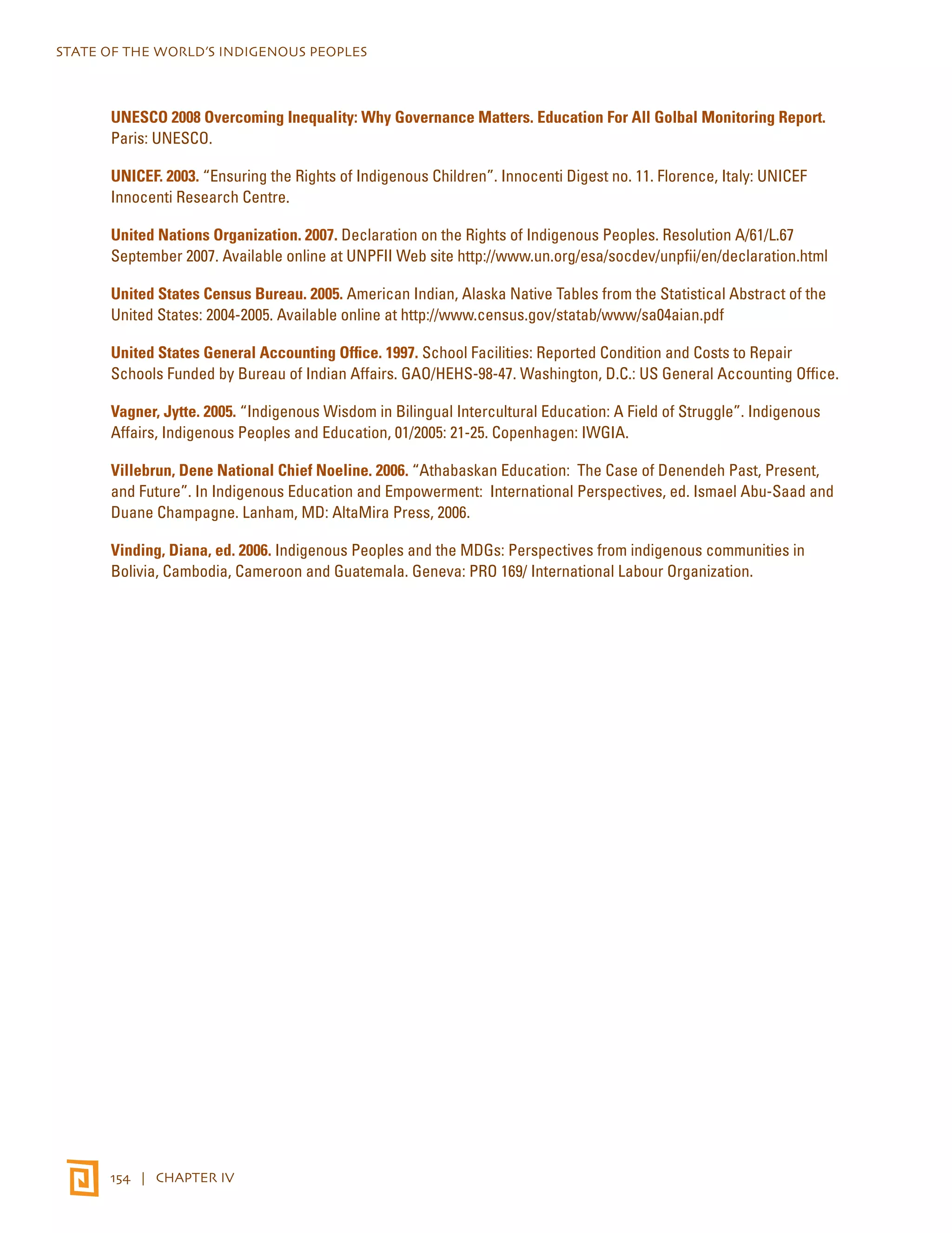 STATE OF THE WORLD’S INDIGENOUS PEOPLES 
UNESCO 2008 Overcoming Inequality: Why Governance Matters. Education For All Golbal Monitoring Report. 
Paris: UNESCO. 
UNICEF. 2003. “Ensuring the Rights of Indigenous Children”. Innocenti Digest no. 11. Florence, Italy: UNICEF 
Innocenti Research Centre. 
United Nations Organization. 2007. Declaration on the Rights of Indigenous Peoples. Resolution A/61/L.67 
September 2007. Available online at UNPFII Web site http://www.un.org/esa/socdev/unpfii/en/declaration.html 
United States Census Bureau. 2005. American Indian, Alaska Native Tables from the Statistical Abstract of the 
United States: 2004-2005. Available online at http://www.census.gov/statab/www/sa04aian.pdf 
United States General Accounting Office. 1997. School Facilities: Reported Condition and Costs to Repair 
Schools Funded by Bureau of Indian Affairs. GAO/HEHS-98-47. Washington, D.C.: US General Accounting Office. 
Vagner, Jytte. 2005. “Indigenous Wisdom in Bilingual Intercultural Education: A Field of Struggle”. Indigenous 
Affairs, Indigenous Peoples and Education, 01/2005: 21-25. Copenhagen: IWGIA. 
Villebrun, Dene National Chief Noeline. 2006. “Athabaskan Education: The Case of Denendeh Past, Present, 
and Future”. In Indigenous Education and Empowerment: International Perspectives, ed. Ismael Abu-Saad and 
Duane Champagne. Lanham, MD: AltaMira Press, 2006. 
Vinding, Diana, ed. 2006. Indigenous Peoples and the MDGs: Perspectives from indigenous communities in 
Bolivia, Cambodia, Cameroon and Guatemala. Geneva: PRO 169/ International Labour Organization. 
154 | CHAPTER IV 
 