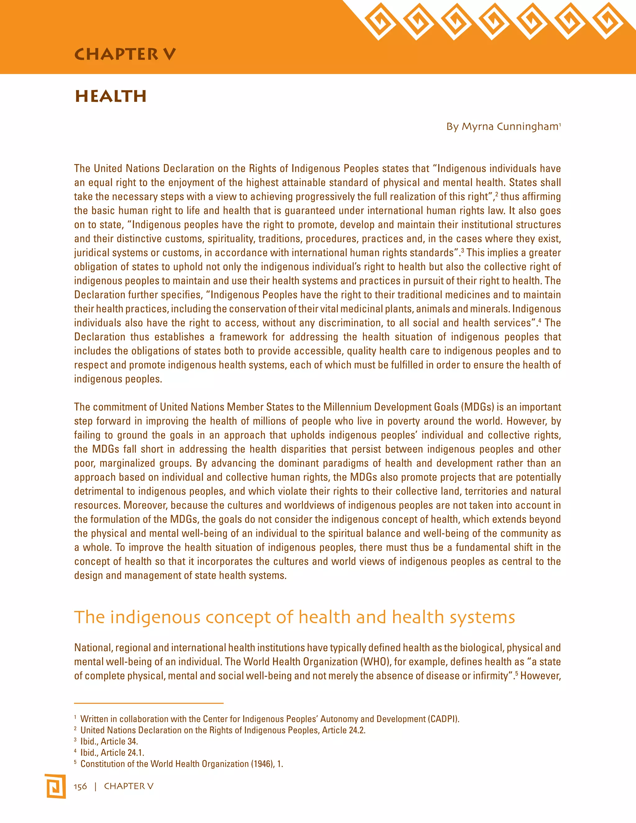 STATE OF THE WORLD’S INDIGENOUS PEOPLES 
CHAPTER V 
HEALTH 
156 | CHAPTER V 
By Myrna Cunningham1 
The United Nations Declaration on the Rights of Indigenous Peoples states that “Indigenous individuals have 
an equal right to the enjoyment of the highest attainable standard of physical and mental health. States shall 
take the necessary steps with a view to achieving progressively the full realization of this right”,2 thus affirming 
the basic human right to life and health that is guaranteed under international human rights law. It also goes 
on to state, “Indigenous peoples have the right to promote, develop and maintain their institutional structures 
and their distinctive customs, spirituality, traditions, procedures, practices and, in the cases where they exist, 
juridical systems or customs, in accordance with international human rights standards”.3 This implies a greater 
obligation of states to uphold not only the indigenous individual’s right to health but also the collective right of 
indigenous peoples to maintain and use their health systems and practices in pursuit of their right to health. The 
Declaration further specifies, “Indigenous Peoples have the right to their traditional medicines and to maintain 
their health practices, including the conservation of their vital medicinal plants, animals and minerals. Indigenous 
individuals also have the right to access, without any discrimination, to all social and health services”.4 The 
Declaration thus establishes a framework for addressing the health situation of indigenous peoples that 
includes the obligations of states both to provide accessible, quality health care to indigenous peoples and to 
respect and promote indigenous health systems, each of which must be fulfilled in order to ensure the health of 
indigenous peoples. 
The commitment of United Nations Member States to the Millennium Development Goals (MDGs) is an important 
step forward in improving the health of millions of people who live in poverty around the world. However, by 
failing to ground the goals in an approach that upholds indigenous peoples’ individual and collective rights, 
the MDGs fall short in addressing the health disparities that persist between indigenous peoples and other 
poor, marginalized groups. By advancing the dominant paradigms of health and development rather than an 
approach based on individual and collective human rights, the MDGs also promote projects that are potentially 
detrimental to indigenous peoples, and which violate their rights to their collective land, territories and natural 
resources. Moreover, because the cultures and worldviews of indigenous peoples are not taken into account in 
the formulation of the MDGs, the goals do not consider the indigenous concept of health, which extends beyond 
the physical and mental well-being of an individual to the spiritual balance and well-being of the community as 
a whole. To improve the health situation of indigenous peoples, there must thus be a fundamental shift in the 
concept of health so that it incorporates the cultures and world views of indigenous peoples as central to the 
design and management of state health systems. 
The indigenous concept of health and health systems 
National, regional and international health institutions have typically defined health as the biological, physical and 
mental well-being of an individual. The World Health Organization (WHO), for example, defines health as “a state 
of complete physical, mental and social well-being and not merely the absence of disease or infirmity”.5 However, 
1 Written in collaboration with the Center for Indigenous Peoples’ Autonomy and Development (CADPI). 
2 United Nations Declaration on the Rights of Indigenous Peoples, Article 24.2. 
3 Ibid., Article 34. 
4 Ibid., Article 24.1. 
5 Constitution of the World Health Organization (1946), 1. 
 