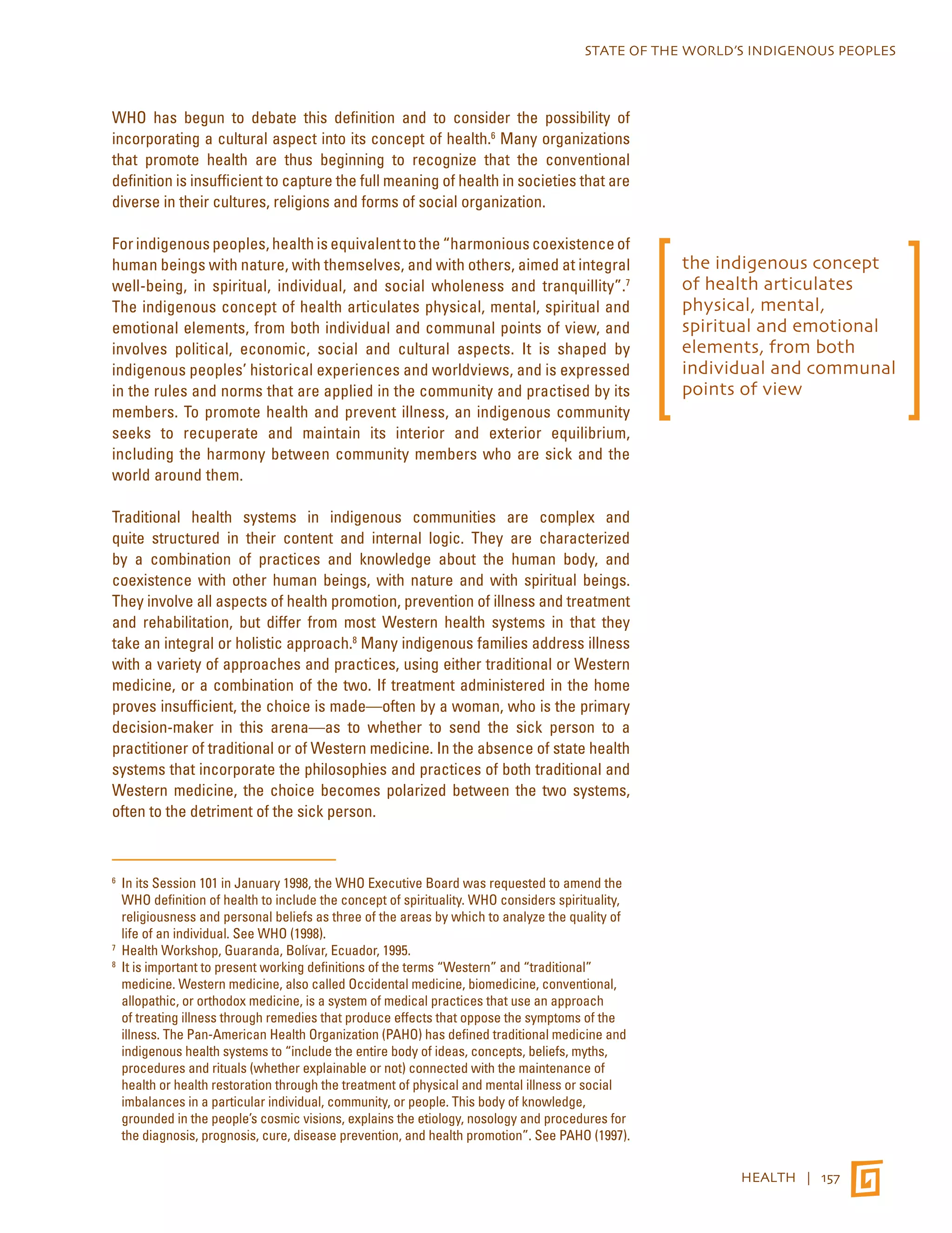 STATE OF THE WORLD’S INDIGENOUS PEOPLES 
HEALTH | 157 
WHO has begun to debate this definition and to consider the possibility of 
incorporating a cultural aspect into its concept of health.6 Many organizations 
that promote health are thus beginning to recognize that the conventional 
definition is insufficient to capture the full meaning of health in societies that are 
diverse in their cultures, religions and forms of social organization. 
For indigenous peoples, health is equivalent to the “harmonious coexistence of 
human beings with nature, with themselves, and with others, aimed at integral 
well-being, in spiritual, individual, and social wholeness and tranquillity”.7 
The indigenous concept of health articulates physical, mental, spiritual and 
emotional elements, from both individual and communal points of view, and 
involves political, economic, social and cultural aspects. It is shaped by 
indigenous peoples’ historical experiences and worldviews, and is expressed 
in the rules and norms that are applied in the community and practised by its 
members. To promote health and prevent illness, an indigenous community 
seeks to recuperate and maintain its interior and exterior equilibrium, 
including the harmony between community members who are sick and the 
world around them. 
Traditional health systems in indigenous communities are complex and 
quite structured in their content and internal logic. They are characterized 
by a combination of practices and knowledge about the human body, and 
coexistence with other human beings, with nature and with spiritual beings. 
They involve all aspects of health promotion, prevention of illness and treatment 
and rehabilitation, but differ from most Western health systems in that they 
take an integral or holistic approach.8 Many indigenous families address illness 
with a variety of approaches and practices, using either traditional or Western 
medicine, or a combination of the two. If treatment administered in the home 
proves insufficient, the choice is made—often by a woman, who is the primary 
decision-maker in this arena—as to whether to send the sick person to a 
practitioner of traditional or of Western medicine. In the absence of state health 
systems that incorporate the philosophies and practices of both traditional and 
Western medicine, the choice becomes polarized between the two systems, 
often to the detriment of the sick person. 
6 In its Session 101 in January 1998, the WHO Executive Board was requested to amend the 
WHO definition of health to include the concept of spirituality. WHO considers spirituality, 
religiousness and personal beliefs as three of the areas by which to analyze the quality of 
life of an individual. See WHO (1998). 
7 Health Workshop, Guaranda, Bolívar, Ecuador, 1995. 
8 It is important to present working definitions of the terms “Western” and “traditional” 
medicine. Western medicine, also called Occidental medicine, biomedicine, conventional, 
allopathic, or orthodox medicine, is a system of medical practices that use an approach 
of treating illness through remedies that produce effects that oppose the symptoms of the 
illness. The Pan-American Health Organization (PAHO) has defined traditional medicine and 
indigenous health systems to “include the entire body of ideas, concepts, beliefs, myths, 
procedures and rituals (whether explainable or not) connected with the maintenance of 
health or health restoration through the treatment of physical and mental illness or social 
imbalances in a particular individual, community, or people. This body of knowledge, 
grounded in the people’s cosmic visions, explains the etiology, nosology and procedures for 
the diagnosis, prognosis, cure, disease prevention, and health promotion”. See PAHO (1997). 
the indigenous concept 
of health articulates 
physical, mental, 
spiritual and emotional 
elements, from both 
individual and communal 
points of view 
 