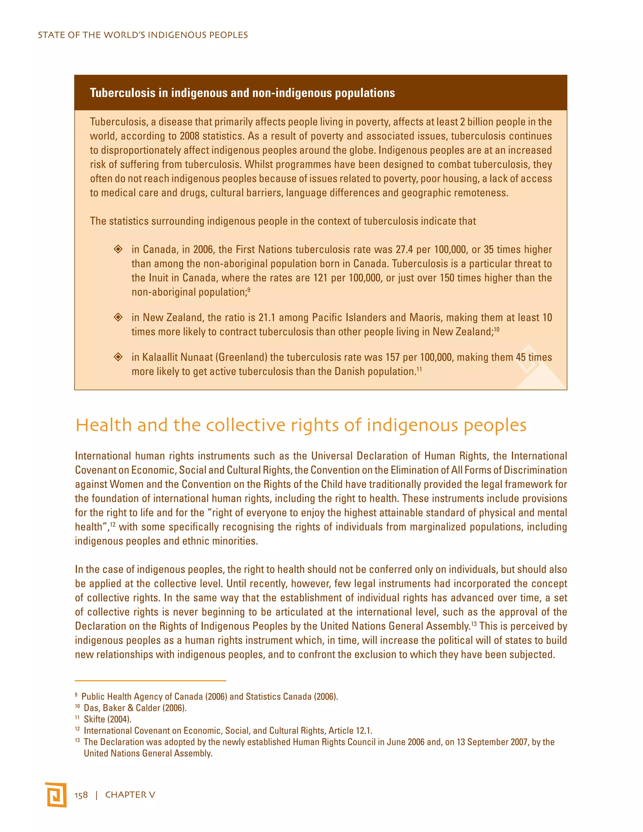 STATE OF THE WORLD’S INDIGENOUS PEOPLES 
Tuberculosis in indigenous and non-indigenous populations 
Tuberculosis, a disease that primarily affects people living in poverty, affects at least 2 billion people in the 
world, according to 2008 statistics. As a result of poverty and associated issues, tuberculosis continues 
to disproportionately affect indigenous peoples around the globe. Indigenous peoples are at an increased 
risk of suffering from tuberculosis. Whilst programmes have been designed to combat tuberculosis, they 
often do not reach indigenous peoples because of issues related to poverty, poor housing, a lack of access 
to medical care and drugs, cultural barriers, language differences and geographic remoteness. 
The statistics surrounding indigenous people in the context of tuberculosis indicate that 
”” in Canada, in 2006, the First Nations tuberculosis rate was 27.4 per 100,000, or 35 times higher 
than among the non-aboriginal population born in Canada. Tuberculosis is a particular threat to 
the Inuit in Canada, where the rates are 121 per 100,000, or just over 150 times higher than the 
non-aboriginal population;9 
”” in New Zealand, the ratio is 21.1 among Pacific Islanders and Maoris, making them at least 10 
times more likely to contract tuberculosis than other people living in New Zealand;10 
”” in Kalaallit Nunaat (Greenland) the tuberculosis rate was 157 per 100,000, making them 45 times 
more likely to get active tuberculosis than the Danish population.11 
Health and the collective rights of indigenous peoples 
International human rights instruments such as the Universal Declaration of Human Rights, the International 
Covenant on Economic, Social and Cultural Rights, the Convention on the Elimination of All Forms of Discrimination 
against Women and the Convention on the Rights of the Child have traditionally provided the legal framework for 
the foundation of international human rights, including the right to health. These instruments include provisions 
for the right to life and for the “right of everyone to enjoy the highest attainable standard of physical and mental 
health”,12 with some specifically recognising the rights of individuals from marginalized populations, including 
indigenous peoples and ethnic minorities. 
In the case of indigenous peoples, the right to health should not be conferred only on individuals, but should also 
be applied at the collective level. Until recently, however, few legal instruments had incorporated the concept 
of collective rights. In the same way that the establishment of individual rights has advanced over time, a set 
of collective rights is never beginning to be articulated at the international level, such as the approval of the 
Declaration on the Rights of Indigenous Peoples by the United Nations General Assembly.13 This is perceived by 
indigenous peoples as a human rights instrument which, in time, will increase the political will of states to build 
new relationships with indigenous peoples, and to confront the exclusion to which they have been subjected. 
9 Public Health Agency of Canada (2006) and Statistics Canada (2006). 
10 Das, Baker & Calder (2006). 
11 Skifte (2004). 
12 International Covenant on Economic, Social, and Cultural Rights, Article 12.1. 
13 The Declaration was adopted by the newly established Human Rights Council in June 2006 and, on 13 September 2007, by the 
United Nations General Assembly. 
158 | CHAPTER V 
 