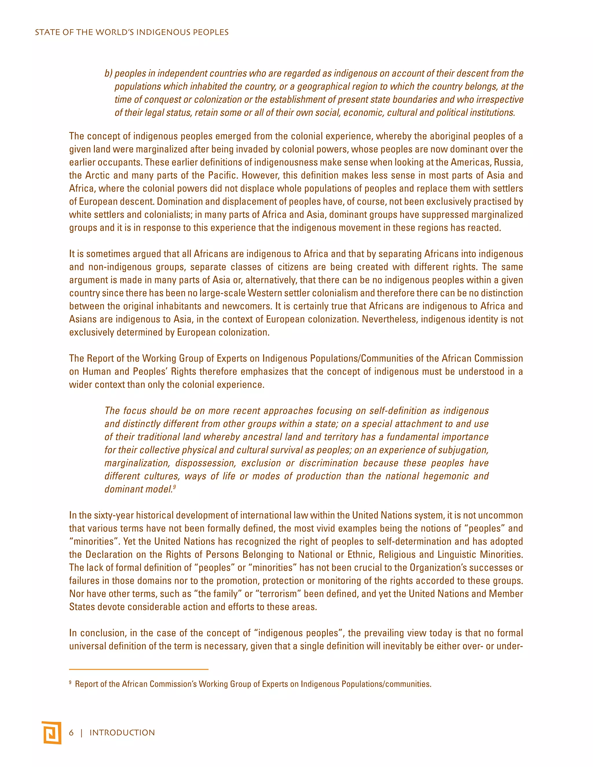 STATE OF THE WORLD’S INDIGENOUS PEOPLES 
b) peoples in independent countries who are regarded as indigenous on account of their descent from the 
populations which inhabited the country, or a geographical region to which the country belongs, at the 
time of conquest or colonization or the establishment of present state boundaries and who irrespective 
of their legal status, retain some or all of their own social, economic, cultural and political institutions. 
The concept of indigenous peoples emerged from the colonial experience, whereby the aboriginal peoples of a 
given land were marginalized after being invaded by colonial powers, whose peoples are now dominant over the 
earlier occupants. These earlier definitions of indigenousness make sense when looking at the Americas, Russia, 
the Arctic and many parts of the Pacific. However, this definition makes less sense in most parts of Asia and 
Africa, where the colonial powers did not displace whole populations of peoples and replace them with settlers 
of European descent. Domination and displacement of peoples have, of course, not been exclusively practised by 
white settlers and colonialists; in many parts of Africa and Asia, dominant groups have suppressed marginalized 
groups and it is in response to this experience that the indigenous movement in these regions has reacted. 
It is sometimes argued that all Africans are indigenous to Africa and that by separating Africans into indigenous 
and non-indigenous groups, separate classes of citizens are being created with different rights. The same 
argument is made in many parts of Asia or, alternatively, that there can be no indigenous peoples within a given 
country since there has been no large-scale Western settler colonialism and therefore there can be no distinction 
between the original inhabitants and newcomers. It is certainly true that Africans are indigenous to Africa and 
Asians are indigenous to Asia, in the context of European colonization. Nevertheless, indigenous identity is not 
exclusively determined by European colonization. 
The Report of the Working Group of Experts on Indigenous Populations/Communities of the African Commission 
on Human and Peoples’ Rights therefore emphasizes that the concept of indigenous must be understood in a 
wider context than only the colonial experience. 
The focus should be on more recent approaches focusing on self-definition as indigenous 
and distinctly different from other groups within a state; on a special attachment to and use 
of their traditional land whereby ancestral land and territory has a fundamental importance 
for their collective physical and cultural survival as peoples; on an experience of subjugation, 
marginalization, dispossession, exclusion or discrimination because these peoples have 
different cultures, ways of life or modes of production than the national hegemonic and 
dominant model.9 
In the sixty-year historical development of international law within the United Nations system, it is not uncommon 
that various terms have not been formally defined, the most vivid examples being the notions of “peoples” and 
“minorities”. Yet the United Nations has recognized the right of peoples to self-determination and has adopted 
the Declaration on the Rights of Persons Belonging to National or Ethnic, Religious and Linguistic Minorities. 
The lack of formal definition of “peoples” or “minorities” has not been crucial to the Organization’s successes or 
failures in those domains nor to the promotion, protection or monitoring of the rights accorded to these groups. 
Nor have other terms, such as “the family” or “terrorism” been defined, and yet the United Nations and Member 
States devote considerable action and efforts to these areas. 
In conclusion, in the case of the concept of “indigenous peoples”, the prevailing view today is that no formal 
universal definition of the term is necessary, given that a single definition will inevitably be either over- or under- 
9 Report of the African Commission’s Working Group of Experts on Indigenous Populations/communities. 
6 | INTRODUCTION 
 