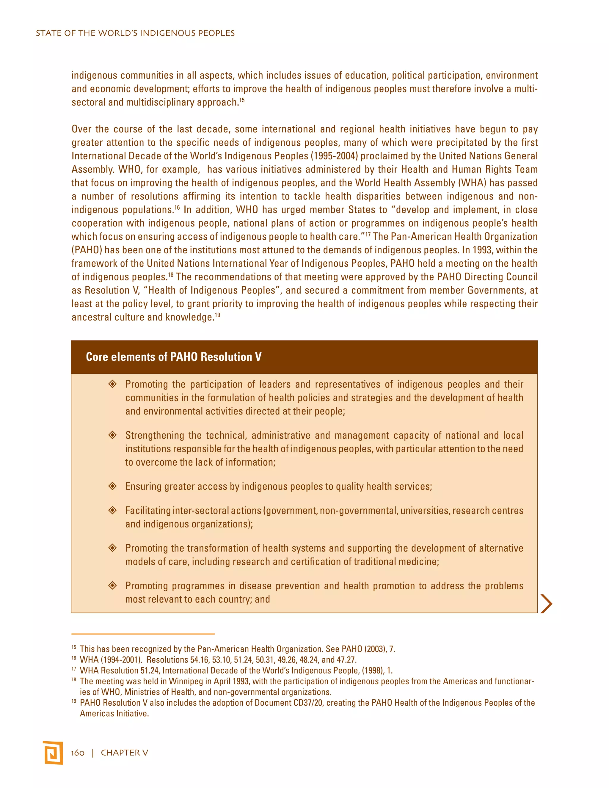 STATE OF THE WORLD’S INDIGENOUS PEOPLES 
indigenous communities in all aspects, which includes issues of education, political participation, environment 
and economic development; efforts to improve the health of indigenous peoples must therefore involve a multi-sectoral 
and multidisciplinary approach.15 
Over the course of the last decade, some international and regional health initiatives have begun to pay 
greater attention to the specific needs of indigenous peoples, many of which were precipitated by the first 
International Decade of the World’s Indigenous Peoples (1995-2004) proclaimed by the United Nations General 
Assembly. WHO, for example, has various initiatives administered by their Health and Human Rights Team 
that focus on improving the health of indigenous peoples, and the World Health Assembly (WHA) has passed 
a number of resolutions affirming its intention to tackle health disparities between indigenous and non-indigenous 
populations.16 In addition, WHO has urged member States to “develop and implement, in close 
cooperation with indigenous people, national plans of action or programmes on indigenous people’s health 
which focus on ensuring access of indigenous people to health care.”17 The Pan-American Health Organization 
(PAHO) has been one of the institutions most attuned to the demands of indigenous peoples. In 1993, within the 
framework of the United Nations International Year of Indigenous Peoples, PAHO held a meeting on the health 
of indigenous peoples.18 The recommendations of that meeting were approved by the PAHO Directing Council 
as Resolution V, “Health of Indigenous Peoples”, and secured a commitment from member Governments, at 
least at the policy level, to grant priority to improving the health of indigenous peoples while respecting their 
ancestral culture and knowledge.19 
Core elements of PAHO Resolution V 
”” Promoting the participation of leaders and representatives of indigenous peoples and their 
communities in the formulation of health policies and strategies and the development of health 
and environmental activities directed at their people; 
”” Strengthening the technical, administrative and management capacity of national and local 
institutions responsible for the health of indigenous peoples, with particular attention to the need 
to overcome the lack of information; 
”” Ensuring greater access by indigenous peoples to quality health services; 
”” Facilitating inter-sectoral actions (government, non-governmental, universities, research centres 
and indigenous organizations); 
”” Promoting the transformation of health systems and supporting the development of alternative 
models of care, including research and certification of traditional medicine; 
”” Promoting programmes in disease prevention and health promotion to address the problems 
most relevant to each country; and 
15 This has been recognized by the Pan-American Health Organization. See PAHO (2003), 7. 
16 WHA (1994-2001). Resolutions 54.16, 53.10, 51.24, 50.31, 49.26, 48.24, and 47.27. 
17 WHA Resolution 51.24, International Decade of the World’s Indigenous People, (1998), 1. 
18 The meeting was held in Winnipeg in April 1993, with the participation of indigenous peoples from the Americas and functionar-ies 
of WHO, Ministries of Health, and non-governmental organizations. 
19 PAHO Resolution V also includes the adoption of Document CD37/20, creating the PAHO Health of the Indigenous Peoples of the 
Americas Initiative. 
160 | CHAPTER V 
 
