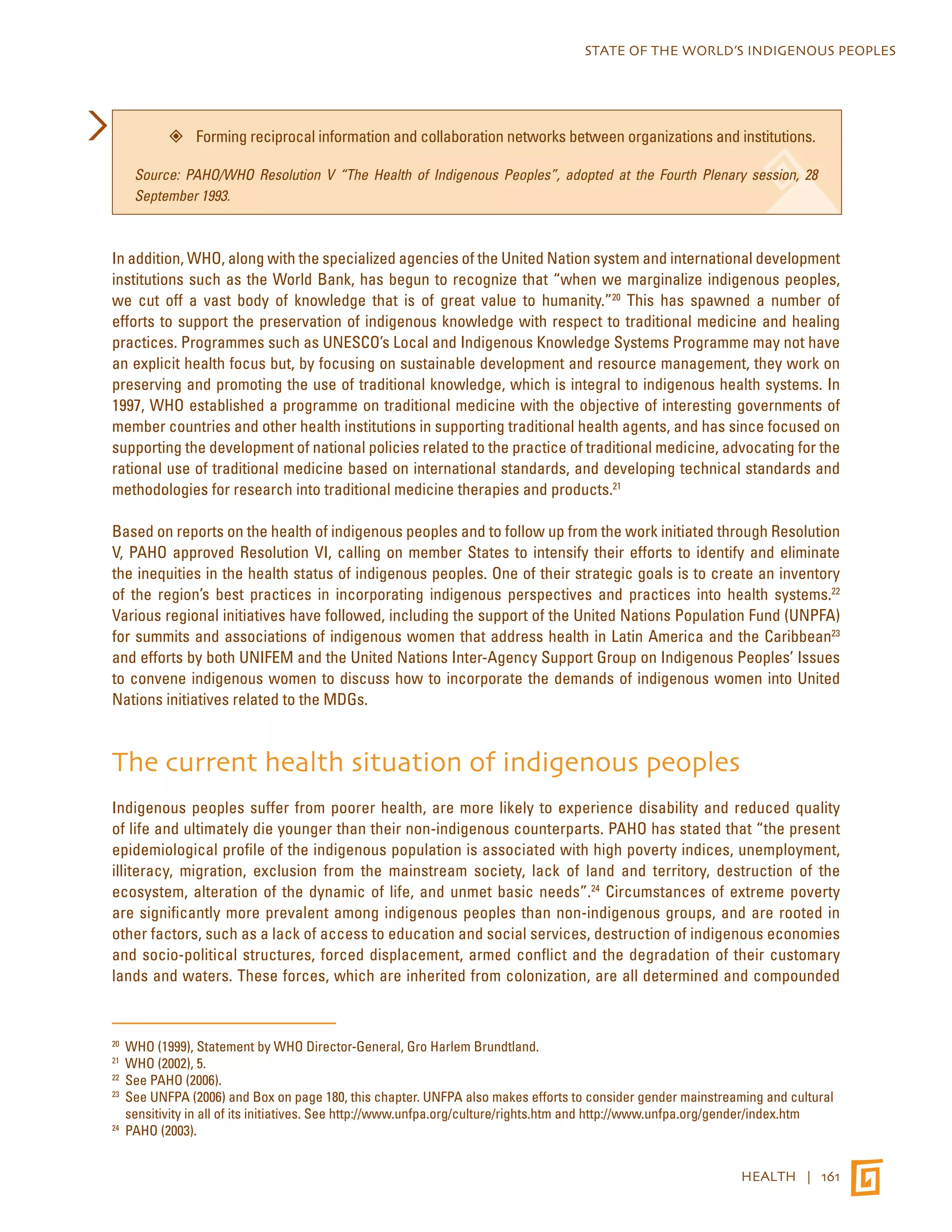 STATE OF THE WORLD’S INDIGENOUS PEOPLES 
”” Forming reciprocal information and collaboration networks between organizations and institutions. 
Source: PAHO/WHO Resolution V “The Health of Indigenous Peoples”, adopted at the Fourth Plenary session, 28 
September 1993. 
In addition, WHO, along with the specialized agencies of the United Nation system and international development 
institutions such as the World Bank, has begun to recognize that “when we marginalize indigenous peoples, 
we cut off a vast body of knowledge that is of great value to humanity.”20 This has spawned a number of 
efforts to support the preservation of indigenous knowledge with respect to traditional medicine and healing 
practices. Programmes such as UNESCO’s Local and Indigenous Knowledge Systems Programme may not have 
an explicit health focus but, by focusing on sustainable development and resource management, they work on 
preserving and promoting the use of traditional knowledge, which is integral to indigenous health systems. In 
1997, WHO established a programme on traditional medicine with the objective of interesting governments of 
member countries and other health institutions in supporting traditional health agents, and has since focused on 
supporting the development of national policies related to the practice of traditional medicine, advocating for the 
rational use of traditional medicine based on international standards, and developing technical standards and 
methodologies for research into traditional medicine therapies and products.21 
Based on reports on the health of indigenous peoples and to follow up from the work initiated through Resolution 
V, PAHO approved Resolution VI, calling on member States to intensify their efforts to identify and eliminate 
the inequities in the health status of indigenous peoples. One of their strategic goals is to create an inventory 
of the region’s best practices in incorporating indigenous perspectives and practices into health systems.22 
Various regional initiatives have followed, including the support of the United Nations Population Fund (UNPFA) 
for summits and associations of indigenous women that address health in Latin America and the Caribbean23 
and efforts by both UNIFEM and the United Nations Inter-Agency Support Group on Indigenous Peoples’ Issues 
to convene indigenous women to discuss how to incorporate the demands of indigenous women into United 
Nations initiatives related to the MDGs. 
The current health situation of indigenous peoples 
Indigenous peoples suffer from poorer health, are more likely to experience disability and reduced quality 
of life and ultimately die younger than their non-indigenous counterparts. PAHO has stated that “the present 
epidemiological profile of the indigenous population is associated with high poverty indices, unemployment, 
illiteracy, migration, exclusion from the mainstream society, lack of land and territory, destruction of the 
ecosystem, alteration of the dynamic of life, and unmet basic needs”.24 Circumstances of extreme poverty 
are significantly more prevalent among indigenous peoples than non-indigenous groups, and are rooted in 
other factors, such as a lack of access to education and social services, destruction of indigenous economies 
and socio-political structures, forced displacement, armed conflict and the degradation of their customary 
lands and waters. These forces, which are inherited from colonization, are all determined and compounded 
20 WHO (1999), Statement by WHO Director-General, Gro Harlem Brundtland. 
21 WHO (2002), 5. 
22 See PAHO (2006). 
23 See UNFPA (2006) and Box on page 180, this chapter. UNFPA also makes efforts to consider gender mainstreaming and cultural 
sensitivity in all of its initiatives. See http://www.unfpa.org/culture/rights.htm and http://www.unfpa.org/gender/index.htm 
24 PAHO (2003). 
HEALTH | 161 
 