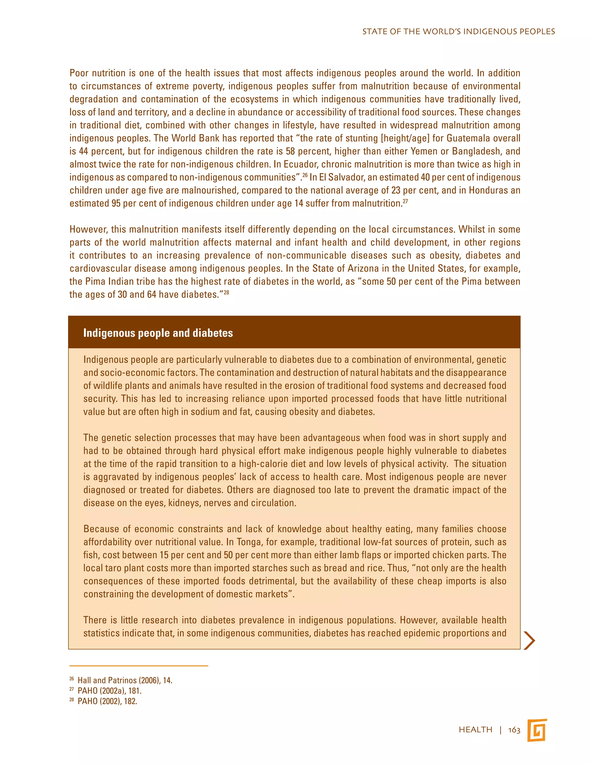 STATE OF THE WORLD’S INDIGENOUS PEOPLES 
Poor nutrition is one of the health issues that most affects indigenous peoples around the world. In addition 
to circumstances of extreme poverty, indigenous peoples suffer from malnutrition because of environmental 
degradation and contamination of the ecosystems in which indigenous communities have traditionally lived, 
loss of land and territory, and a decline in abundance or accessibility of traditional food sources. These changes 
in traditional diet, combined with other changes in lifestyle, have resulted in widespread malnutrition among 
indigenous peoples. The World Bank has reported that “the rate of stunting [height/age] for Guatemala overall 
is 44 percent, but for indigenous children the rate is 58 percent, higher than either Yemen or Bangladesh, and 
almost twice the rate for non-indigenous children. In Ecuador, chronic malnutrition is more than twice as high in 
indigenous as compared to non-indigenous communities”.26 In El Salvador, an estimated 40 per cent of indigenous 
children under age five are malnourished, compared to the national average of 23 per cent, and in Honduras an 
estimated 95 per cent of indigenous children under age 14 suffer from malnutrition.27 
However, this malnutrition manifests itself differently depending on the local circumstances. Whilst in some 
parts of the world malnutrition affects maternal and infant health and child development, in other regions 
it contributes to an increasing prevalence of non-communicable diseases such as obesity, diabetes and 
cardiovascular disease among indigenous peoples. In the State of Arizona in the United States, for example, 
the Pima Indian tribe has the highest rate of diabetes in the world, as “some 50 per cent of the Pima between 
the ages of 30 and 64 have diabetes.”28 
HEALTH | 163 
Indigenous people and diabetes 
Indigenous people are particularly vulnerable to diabetes due to a combination of environmental, genetic 
and socio-economic factors. The contamination and destruction of natural habitats and the disappearance 
of wildlife plants and animals have resulted in the erosion of traditional food systems and decreased food 
security. This has led to increasing reliance upon imported processed foods that have little nutritional 
value but are often high in sodium and fat, causing obesity and diabetes. 
The genetic selection processes that may have been advantageous when food was in short supply and 
had to be obtained through hard physical effort make indigenous people highly vulnerable to diabetes 
at the time of the rapid transition to a high-calorie diet and low levels of physical activity. The situation 
is aggravated by indigenous peoples’ lack of access to health care. Most indigenous people are never 
diagnosed or treated for diabetes. Others are diagnosed too late to prevent the dramatic impact of the 
disease on the eyes, kidneys, nerves and circulation. 
Because of economic constraints and lack of knowledge about healthy eating, many families choose 
affordability over nutritional value. In Tonga, for example, traditional low-fat sources of protein, such as 
fish, cost between 15 per cent and 50 per cent more than either lamb flaps or imported chicken parts. The 
local taro plant costs more than imported starches such as bread and rice. Thus, “not only are the health 
consequences of these imported foods detrimental, but the availability of these cheap imports is also 
constraining the development of domestic markets”. 
There is little research into diabetes prevalence in indigenous populations. However, available health 
statistics indicate that, in some indigenous communities, diabetes has reached epidemic proportions and 
26 Hall and Patrinos (2006), 14. 
27 PAHO (2002a), 181. 
28 PAHO (2002), 182. 
 