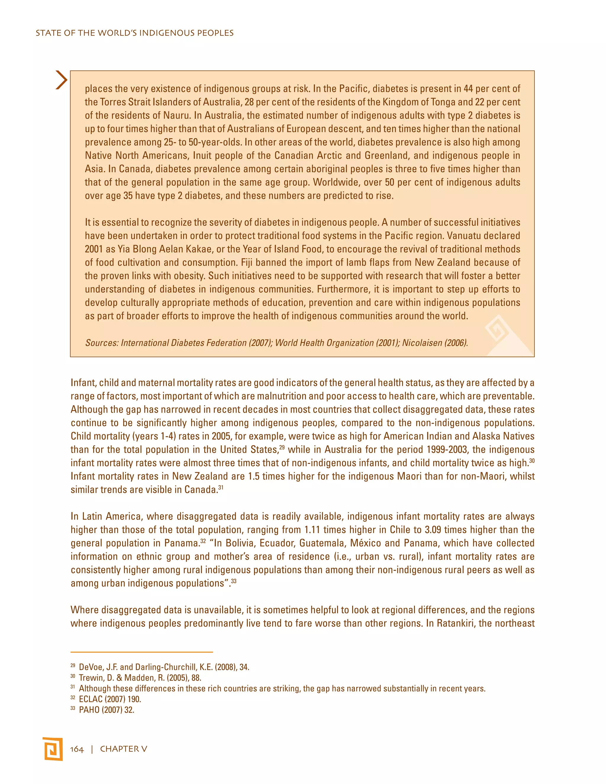 STATE OF THE WORLD’S INDIGENOUS PEOPLES 
places the very existence of indigenous groups at risk. In the Pacific, diabetes is present in 44 per cent of 
the Torres Strait Islanders of Australia, 28 per cent of the residents of the Kingdom of Tonga and 22 per cent 
of the residents of Nauru. In Australia, the estimated number of indigenous adults with type 2 diabetes is 
up to four times higher than that of Australians of European descent, and ten times higher than the national 
prevalence among 25- to 50-year-olds. In other areas of the world, diabetes prevalence is also high among 
Native North Americans, Inuit people of the Canadian Arctic and Greenland, and indigenous people in 
Asia. In Canada, diabetes prevalence among certain aboriginal peoples is three to five times higher than 
that of the general population in the same age group. Worldwide, over 50 per cent of indigenous adults 
over age 35 have type 2 diabetes, and these numbers are predicted to rise. 
It is essential to recognize the severity of diabetes in indigenous people. A number of successful initiatives 
have been undertaken in order to protect traditional food systems in the Pacific region. Vanuatu declared 
2001 as Yia Blong Aelan Kakae, or the Year of Island Food, to encourage the revival of traditional methods 
of food cultivation and consumption. Fiji banned the import of lamb flaps from New Zealand because of 
the proven links with obesity. Such initiatives need to be supported with research that will foster a better 
understanding of diabetes in indigenous communities. Furthermore, it is important to step up efforts to 
develop culturally appropriate methods of education, prevention and care within indigenous populations 
as part of broader efforts to improve the health of indigenous communities around the world. 
Sources: International Diabetes Federation (2007); World Health Organization (2001); Nicolaisen (2006). 
Infant, child and maternal mortality rates are good indicators of the general health status, as they are affected by a 
range of factors, most important of which are malnutrition and poor access to health care, which are preventable. 
Although the gap has narrowed in recent decades in most countries that collect disaggregated data, these rates 
continue to be significantly higher among indigenous peoples, compared to the non-indigenous populations. 
Child mortality (years 1-4) rates in 2005, for example, were twice as high for American Indian and Alaska Natives 
than for the total population in the United States,29 while in Australia for the period 1999-2003, the indigenous 
infant mortality rates were almost three times that of non-indigenous infants, and child mortality twice as high.30 
Infant mortality rates in New Zealand are 1.5 times higher for the indigenous Maori than for non-Maori, whilst 
similar trends are visible in Canada.31 
In Latin America, where disaggregated data is readily available, indigenous infant mortality rates are always 
higher than those of the total population, ranging from 1.11 times higher in Chile to 3.09 times higher than the 
general population in Panama.32 “In Bolivia, Ecuador, Guatemala, México and Panama, which have collected 
information on ethnic group and mother’s area of residence (i.e., urban vs. rural), infant mortality rates are 
consistently higher among rural indigenous populations than among their non-indigenous rural peers as well as 
among urban indigenous populations”.33 
Where disaggregated data is unavailable, it is sometimes helpful to look at regional differences, and the regions 
where indigenous peoples predominantly live tend to fare worse than other regions. In Ratankiri, the northeast 
29 DeVoe, J.F. and Darling-Churchill, K.E. (2008), 34. 
30 Trewin, D. & Madden, R. (2005), 88. 
31 Although these differences in these rich countries are striking, the gap has narrowed substantially in recent years. 
32 ECLAC (2007) 190. 
33 PAHO (2007) 32. 
164 | CHAPTER V 
 