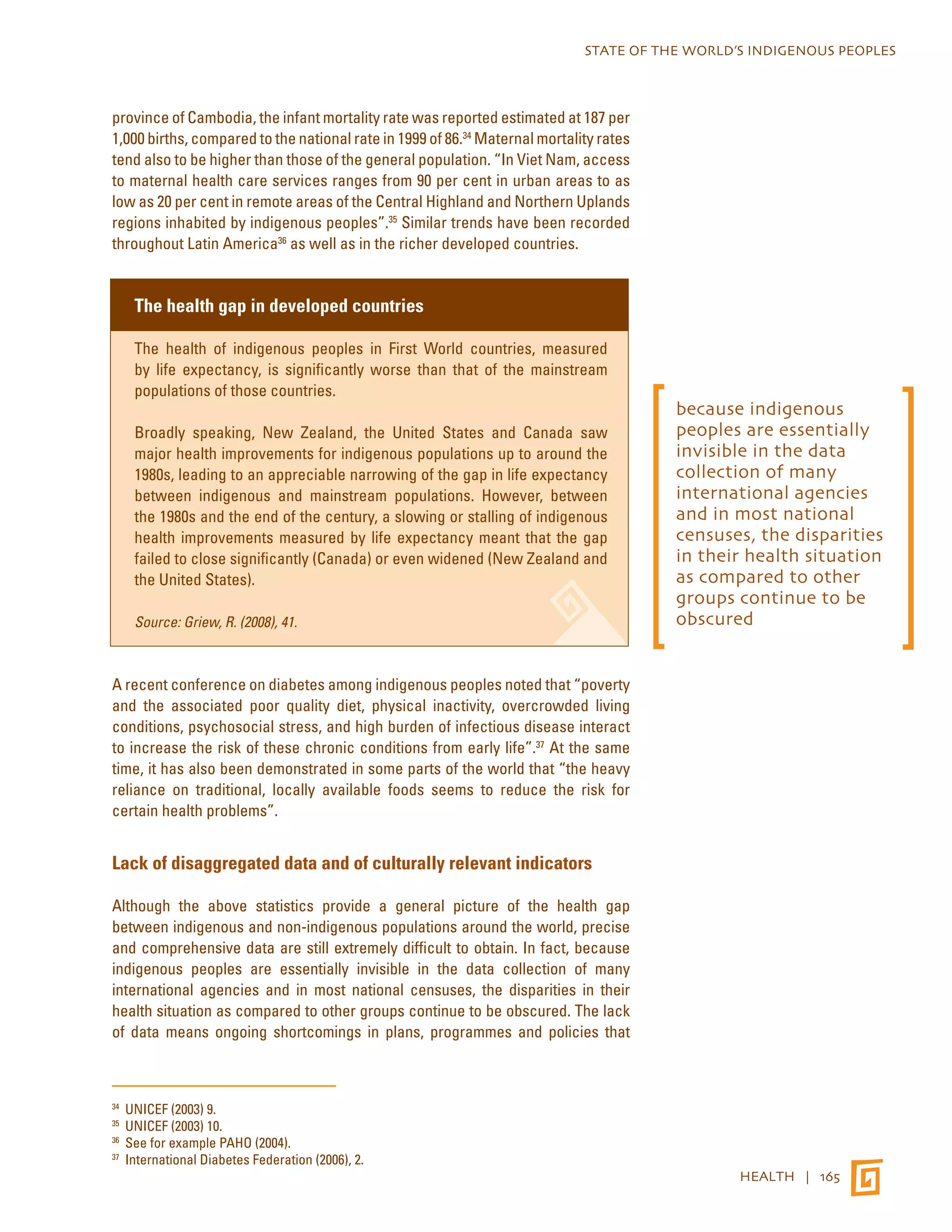 STATE OF THE WORLD’S INDIGENOUS PEOPLES 
HEALTH | 165 
province of Cambodia, the infant mortality rate was reported estimated at 187 per 
1,000 births, compared to the national rate in 1999 of 86.34 Maternal mortality rates 
tend also to be higher than those of the general population. “In Viet Nam, access 
to maternal health care services ranges from 90 per cent in urban areas to as 
low as 20 per cent in remote areas of the Central Highland and Northern Uplands 
regions inhabited by indigenous peoples”.35 Similar trends have been recorded 
throughout Latin America36 as well as in the richer developed countries. 
The health gap in developed countries 
The health of indigenous peoples in First World countries, measured 
by life expectancy, is significantly worse than that of the mainstream 
populations of those countries. 
Broadly speaking, New Zealand, the United States and Canada saw 
major health improvements for indigenous populations up to around the 
1980s, leading to an appreciable narrowing of the gap in life expectancy 
between indigenous and mainstream populations. However, between 
the 1980s and the end of the century, a slowing or stalling of indigenous 
health improvements measured by life expectancy meant that the gap 
failed to close significantly (Canada) or even widened (New Zealand and 
the United States). 
Source: Griew, R. (2008), 41. 
A recent conference on diabetes among indigenous peoples noted that “poverty 
and the associated poor quality diet, physical inactivity, overcrowded living 
conditions, psychosocial stress, and high burden of infectious disease interact 
to increase the risk of these chronic conditions from early life”.37 At the same 
time, it has also been demonstrated in some parts of the world that “the heavy 
reliance on traditional, locally available foods seems to reduce the risk for 
certain health problems”. 
Lack of disaggregated data and of culturally relevant indicators 
Although the above statistics provide a general picture of the health gap 
between indigenous and non-indigenous populations around the world, precise 
and comprehensive data are still extremely difficult to obtain. In fact, because 
indigenous peoples are essentially invisible in the data collection of many 
international agencies and in most national censuses, the disparities in their 
health situation as compared to other groups continue to be obscured. The lack 
of data means ongoing shortcomings in plans, programmes and policies that 
34 UNICEF (2003) 9. 
35 UNICEF (2003) 10. 
36 See for example PAHO (2004). 
37 International Diabetes Federation (2006), 2. 
because indigenous 
peoples are essentially 
invisible in the data 
collection of many 
international agencies 
and in most national 
censuses, the disparities 
in their health situation 
as compared to other 
groups continue to be 
obscured 
 