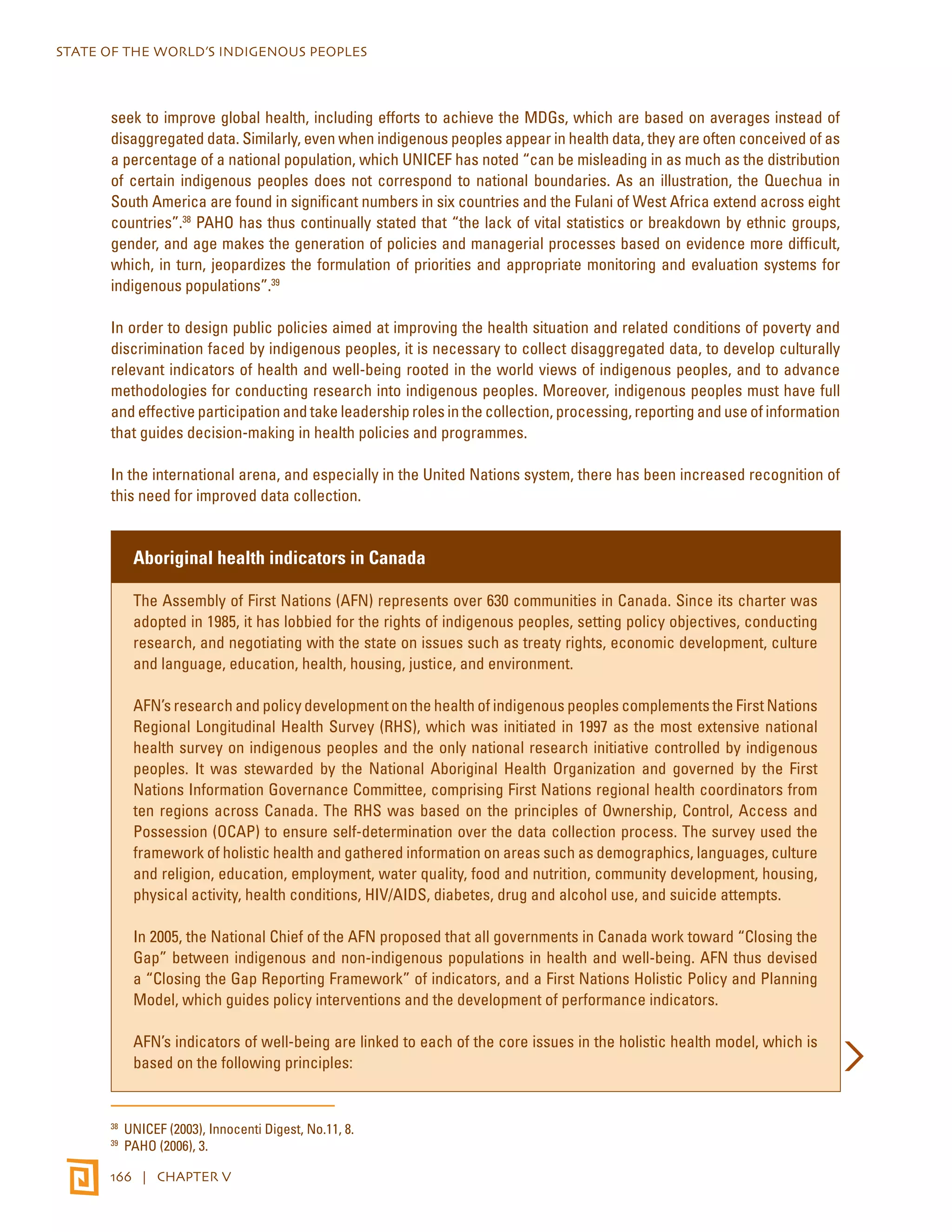 STATE OF THE WORLD’S INDIGENOUS PEOPLES 
seek to improve global health, including efforts to achieve the MDGs, which are based on averages instead of 
disaggregated data. Similarly, even when indigenous peoples appear in health data, they are often conceived of as 
a percentage of a national population, which UNICEF has noted “can be misleading in as much as the distribution 
of certain indigenous peoples does not correspond to national boundaries. As an illustration, the Quechua in 
South America are found in significant numbers in six countries and the Fulani of West Africa extend across eight 
countries”.38 PAHO has thus continually stated that “the lack of vital statistics or breakdown by ethnic groups, 
gender, and age makes the generation of policies and managerial processes based on evidence more difficult, 
which, in turn, jeopardizes the formulation of priorities and appropriate monitoring and evaluation systems for 
indigenous populations”.39 
In order to design public policies aimed at improving the health situation and related conditions of poverty and 
discrimination faced by indigenous peoples, it is necessary to collect disaggregated data, to develop culturally 
relevant indicators of health and well-being rooted in the world views of indigenous peoples, and to advance 
methodologies for conducting research into indigenous peoples. Moreover, indigenous peoples must have full 
and effective participation and take leadership roles in the collection, processing, reporting and use of information 
that guides decision-making in health policies and programmes. 
In the international arena, and especially in the United Nations system, there has been increased recognition of 
this need for improved data collection. 
Aboriginal health indicators in Canada 
The Assembly of First Nations (AFN) represents over 630 communities in Canada. Since its charter was 
adopted in 1985, it has lobbied for the rights of indigenous peoples, setting policy objectives, conducting 
research, and negotiating with the state on issues such as treaty rights, economic development, culture 
and language, education, health, housing, justice, and environment. 
AFN’s research and policy development on the health of indigenous peoples complements the First Nations 
Regional Longitudinal Health Survey (RHS), which was initiated in 1997 as the most extensive national 
health survey on indigenous peoples and the only national research initiative controlled by indigenous 
peoples. It was stewarded by the National Aboriginal Health Organization and governed by the First 
Nations Information Governance Committee, comprising First Nations regional health coordinators from 
ten regions across Canada. The RHS was based on the principles of Ownership, Control, Access and 
Possession (OCAP) to ensure self-determination over the data collection process. The survey used the 
framework of holistic health and gathered information on areas such as demographics, languages, culture 
and religion, education, employment, water quality, food and nutrition, community development, housing, 
physical activity, health conditions, HIV/AIDS, diabetes, drug and alcohol use, and suicide attempts. 
In 2005, the National Chief of the AFN proposed that all governments in Canada work toward “Closing the 
Gap” between indigenous and non-indigenous populations in health and well-being. AFN thus devised 
a “Closing the Gap Reporting Framework” of indicators, and a First Nations Holistic Policy and Planning 
Model, which guides policy interventions and the development of performance indicators. 
AFN’s indicators of well-being are linked to each of the core issues in the holistic health model, which is 
based on the following principles: 
38 UNICEF (2003), Innocenti Digest, No.11, 8. 
39 PAHO (2006), 3. 
166 | CHAPTER V 
 