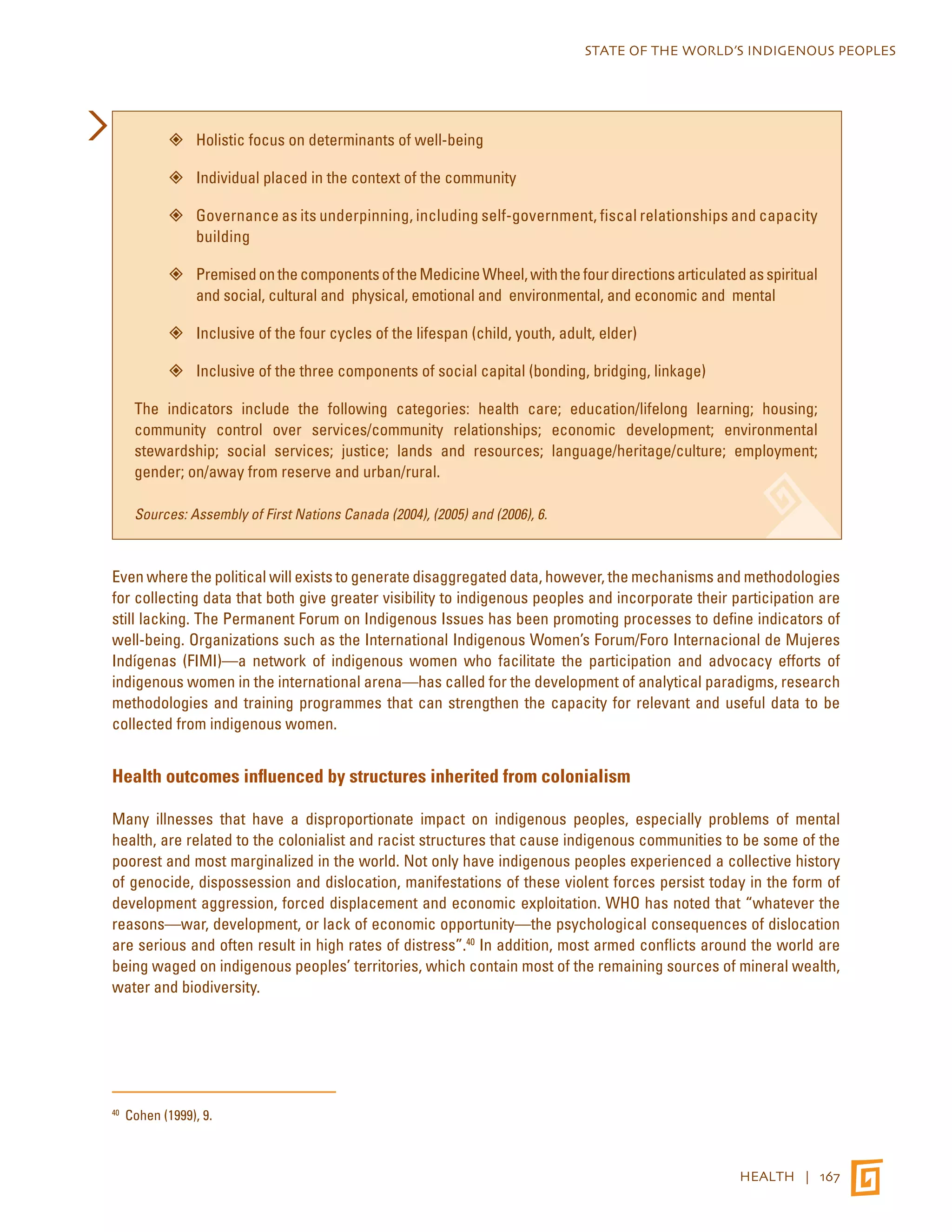 STATE OF THE WORLD’S INDIGENOUS PEOPLES 
HEALTH | 167 
”” Holistic focus on determinants of well-being 
”” Individual placed in the context of the community 
”” Governance as its underpinning, including self-government, fiscal relationships and capacity 
building 
”” Premised on the components of the Medicine Wheel, with the four directions articulated as spiritual 
and social, cultural and physical, emotional and environmental, and economic and mental 
”” Inclusive of the four cycles of the lifespan (child, youth, adult, elder) 
”” Inclusive of the three components of social capital (bonding, bridging, linkage) 
The indicators include the following categories: health care; education/lifelong learning; housing; 
community control over services/community relationships; economic development; environmental 
stewardship; social services; justice; lands and resources; language/heritage/culture; employment; 
gender; on/away from reserve and urban/rural. 
Sources: Assembly of First Nations Canada (2004), (2005) and (2006), 6. 
Even where the political will exists to generate disaggregated data, however, the mechanisms and methodologies 
for collecting data that both give greater visibility to indigenous peoples and incorporate their participation are 
still lacking. The Permanent Forum on Indigenous Issues has been promoting processes to define indicators of 
well-being. Organizations such as the International Indigenous Women’s Forum/Foro Internacional de Mujeres 
Indígenas (FIMI)—a network of indigenous women who facilitate the participation and advocacy efforts of 
indigenous women in the international arena—has called for the development of analytical paradigms, research 
methodologies and training programmes that can strengthen the capacity for relevant and useful data to be 
collected from indigenous women. 
Health outcomes influenced by structures inherited from colonialism 
Many illnesses that have a disproportionate impact on indigenous peoples, especially problems of mental 
health, are related to the colonialist and racist structures that cause indigenous communities to be some of the 
poorest and most marginalized in the world. Not only have indigenous peoples experienced a collective history 
of genocide, dispossession and dislocation, manifestations of these violent forces persist today in the form of 
development aggression, forced displacement and economic exploitation. WHO has noted that “whatever the 
reasons—war, development, or lack of economic opportunity—the psychological consequences of dislocation 
are serious and often result in high rates of distress”.40 In addition, most armed conflicts around the world are 
being waged on indigenous peoples’ territories, which contain most of the remaining sources of mineral wealth, 
water and biodiversity. 
40 Cohen (1999), 9. 
 