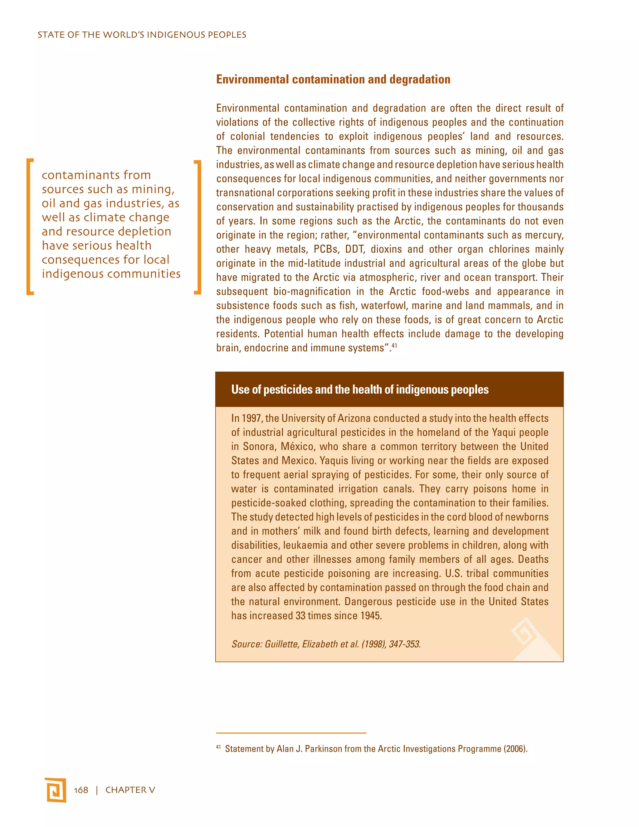 STATE OF THE WORLD’S INDIGENOUS PEOPLES 
168 | CHAPTER V 
Environmental contamination and degradation 
Environmental contamination and degradation are often the direct result of 
violations of the collective rights of indigenous peoples and the continuation 
of colonial tendencies to exploit indigenous peoples’ land and resources. 
The environmental contaminants from sources such as mining, oil and gas 
industries, as well as climate change and resource depletion have serious health 
consequences for local indigenous communities, and neither governments nor 
transnational corporations seeking profit in these industries share the values of 
conservation and sustainability practised by indigenous peoples for thousands 
of years. In some regions such as the Arctic, the contaminants do not even 
originate in the region; rather, “environmental contaminants such as mercury, 
other heavy metals, PCBs, DDT, dioxins and other organ chlorines mainly 
originate in the mid-latitude industrial and agricultural areas of the globe but 
have migrated to the Arctic via atmospheric, river and ocean transport. Their 
subsequent bio-magnification in the Arctic food-webs and appearance in 
subsistence foods such as fish, waterfowl, marine and land mammals, and in 
the indigenous people who rely on these foods, is of great concern to Arctic 
residents. Potential human health effects include damage to the developing 
brain, endocrine and immune systems”.41 
Use of pesticides and the health of indigenous peoples 
In 1997, the University of Arizona conducted a study into the health effects 
of industrial agricultural pesticides in the homeland of the Yaqui people 
in Sonora, México, who share a common territory between the United 
States and Mexico. Yaquis living or working near the fields are exposed 
to frequent aerial spraying of pesticides. For some, their only source of 
water is contaminated irrigation canals. They carry poisons home in 
pesticide-soaked clothing, spreading the contamination to their families. 
The study detected high levels of pesticides in the cord blood of newborns 
and in mothers’ milk and found birth defects, learning and development 
disabilities, leukaemia and other severe problems in children, along with 
cancer and other illnesses among family members of all ages. Deaths 
from acute pesticide poisoning are increasing. U.S. tribal communities 
are also affected by contamination passed on through the food chain and 
the natural environment. Dangerous pesticide use in the United States 
has increased 33 times since 1945. 
Source: Guillette, Elizabeth et al. (1998), 347-353. 
41 Statement by Alan J. Parkinson from the Arctic Investigations Programme (2006). 
contaminants from 
sources such as mining, 
oil and gas industries, as 
well as climate change 
and resource depletion 
have serious health 
consequences for local 
indigenous communities 
 