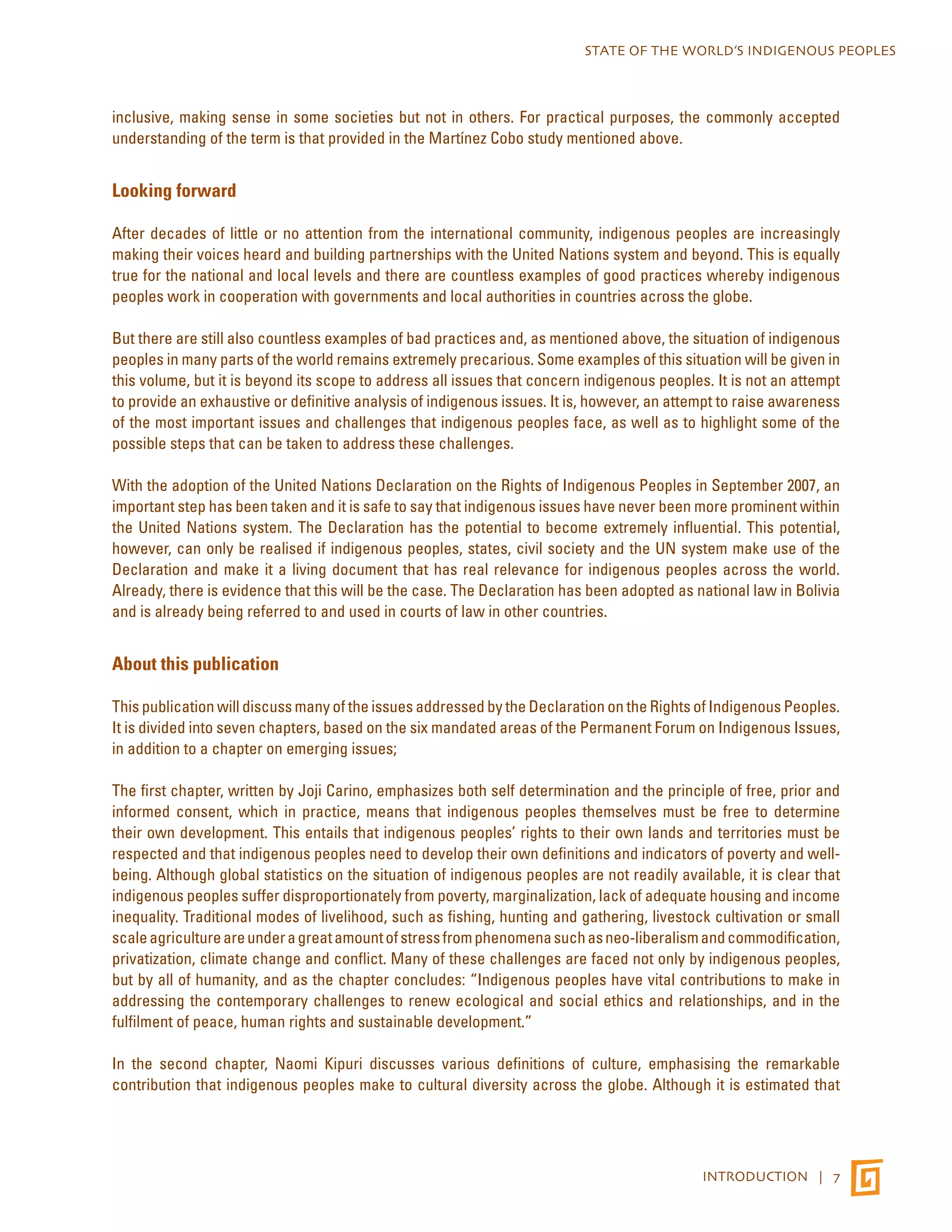 STATE OF THE WORLD’S INDIGENOUS PEOPLES 
inclusive, making sense in some societies but not in others. For practical purposes, the commonly accepted 
understanding of the term is that provided in the Martínez Cobo study mentioned above. 
INTRODUCTION | 7 
Looking forward 
After decades of little or no attention from the international community, indigenous peoples are increasingly 
making their voices heard and building partnerships with the United Nations system and beyond. This is equally 
true for the national and local levels and there are countless examples of good practices whereby indigenous 
peoples work in cooperation with governments and local authorities in countries across the globe. 
But there are still also countless examples of bad practices and, as mentioned above, the situation of indigenous 
peoples in many parts of the world remains extremely precarious. Some examples of this situation will be given in 
this volume, but it is beyond its scope to address all issues that concern indigenous peoples. It is not an attempt 
to provide an exhaustive or definitive analysis of indigenous issues. It is, however, an attempt to raise awareness 
of the most important issues and challenges that indigenous peoples face, as well as to highlight some of the 
possible steps that can be taken to address these challenges. 
With the adoption of the United Nations Declaration on the Rights of Indigenous Peoples in September 2007, an 
important step has been taken and it is safe to say that indigenous issues have never been more prominent within 
the United Nations system. The Declaration has the potential to become extremely influential. This potential, 
however, can only be realised if indigenous peoples, states, civil society and the UN system make use of the 
Declaration and make it a living document that has real relevance for indigenous peoples across the world. 
Already, there is evidence that this will be the case. The Declaration has been adopted as national law in Bolivia 
and is already being referred to and used in courts of law in other countries. 
About this publication 
This publication will discuss many of the issues addressed by the Declaration on the Rights of Indigenous Peoples. 
It is divided into seven chapters, based on the six mandated areas of the Permanent Forum on Indigenous Issues, 
in addition to a chapter on emerging issues; 
The first chapter, written by Joji Carino, emphasizes both self determination and the principle of free, prior and 
informed consent, which in practice, means that indigenous peoples themselves must be free to determine 
their own development. This entails that indigenous peoples’ rights to their own lands and territories must be 
respected and that indigenous peoples need to develop their own definitions and indicators of poverty and well-being. 
Although global statistics on the situation of indigenous peoples are not readily available, it is clear that 
indigenous peoples suffer disproportionately from poverty, marginalization, lack of adequate housing and income 
inequality. Traditional modes of livelihood, such as fishing, hunting and gathering, livestock cultivation or small 
scale agriculture are under a great amount of stress from phenomena such as neo-liberalism and commodification, 
privatization, climate change and conflict. Many of these challenges are faced not only by indigenous peoples, 
but by all of humanity, and as the chapter concludes: “Indigenous peoples have vital contributions to make in 
addressing the contemporary challenges to renew ecological and social ethics and relationships, and in the 
fulfilment of peace, human rights and sustainable development.” 
In the second chapter, Naomi Kipuri discusses various definitions of culture, emphasising the remarkable 
contribution that indigenous peoples make to cultural diversity across the globe. Although it is estimated that 
 
