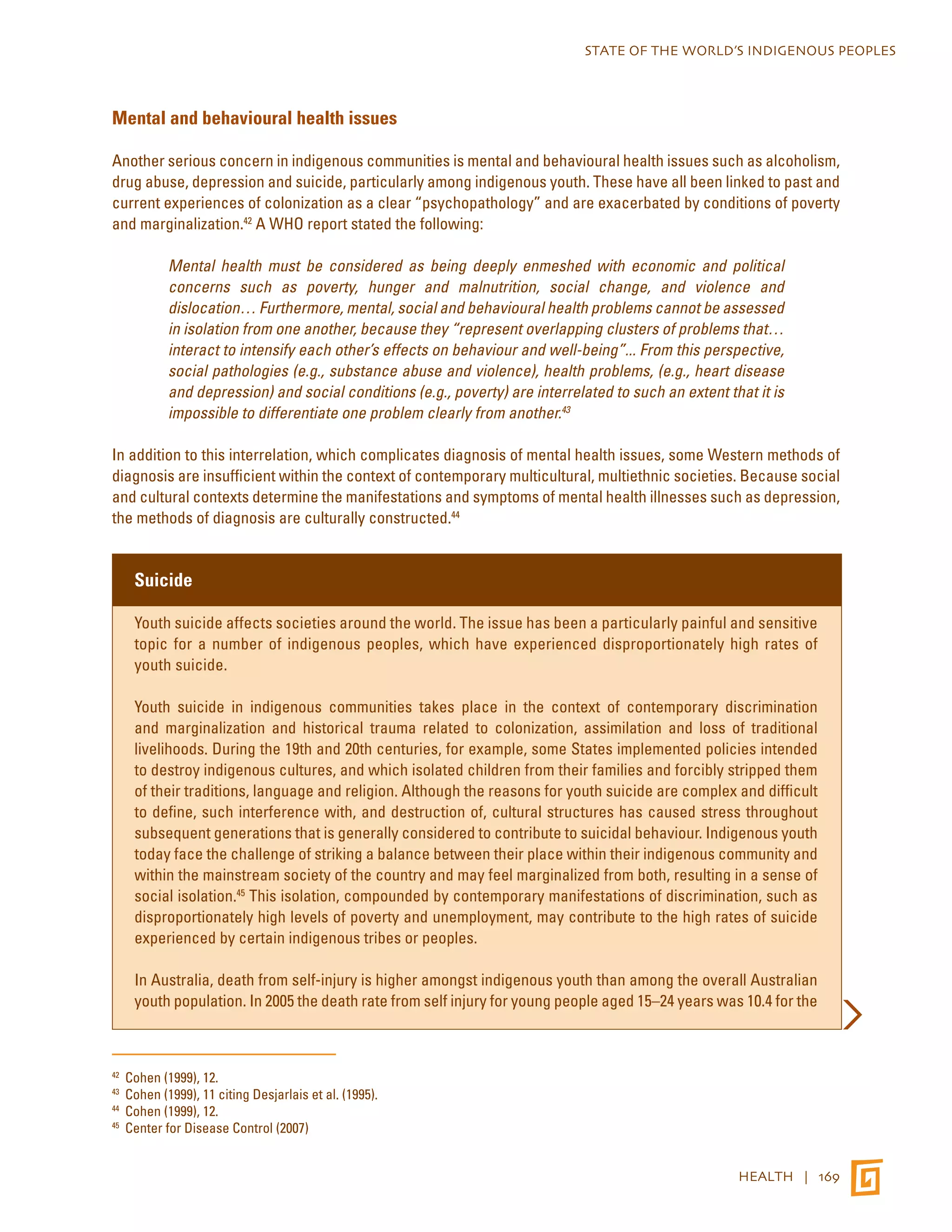 STATE OF THE WORLD’S INDIGENOUS PEOPLES 
HEALTH | 169 
Mental and behavioural health issues 
Another serious concern in indigenous communities is mental and behavioural health issues such as alcoholism, 
drug abuse, depression and suicide, particularly among indigenous youth. These have all been linked to past and 
current experiences of colonization as a clear “psychopathology” and are exacerbated by conditions of poverty 
and marginalization.42 A WHO report stated the following: 
Mental health must be considered as being deeply enmeshed with economic and political 
concerns such as poverty, hunger and malnutrition, social change, and violence and 
dislocation… Furthermore, mental, social and behavioural health problems cannot be assessed 
in isolation from one another, because they “represent overlapping clusters of problems that… 
interact to intensify each other’s effects on behaviour and well-being”... From this perspective, 
social pathologies (e.g., substance abuse and violence), health problems, (e.g., heart disease 
and depression) and social conditions (e.g., poverty) are interrelated to such an extent that it is 
impossible to differentiate one problem clearly from another.43 
In addition to this interrelation, which complicates diagnosis of mental health issues, some Western methods of 
diagnosis are insufficient within the context of contemporary multicultural, multiethnic societies. Because social 
and cultural contexts determine the manifestations and symptoms of mental health illnesses such as depression, 
the methods of diagnosis are culturally constructed.44 
Suicide 
Youth suicide affects societies around the world. The issue has been a particularly painful and sensitive 
topic for a number of indigenous peoples, which have experienced disproportionately high rates of 
youth suicide. 
Youth suicide in indigenous communities takes place in the context of contemporary discrimination 
and marginalization and historical trauma related to colonization, assimilation and loss of traditional 
livelihoods. During the 19th and 20th centuries, for example, some States implemented policies intended 
to destroy indigenous cultures, and which isolated children from their families and forcibly stripped them 
of their traditions, language and religion. Although the reasons for youth suicide are complex and difficult 
to define, such interference with, and destruction of, cultural structures has caused stress throughout 
subsequent generations that is generally considered to contribute to suicidal behaviour. Indigenous youth 
today face the challenge of striking a balance between their place within their indigenous community and 
within the mainstream society of the country and may feel marginalized from both, resulting in a sense of 
social isolation.45 This isolation, compounded by contemporary manifestations of discrimination, such as 
disproportionately high levels of poverty and unemployment, may contribute to the high rates of suicide 
experienced by certain indigenous tribes or peoples. 
In Australia, death from self-injury is higher amongst indigenous youth than among the overall Australian 
youth population. In 2005 the death rate from self injury for young people aged 15–24 years was 10.4 for the 
42 Cohen (1999), 12. 
43 Cohen (1999), 11 citing Desjarlais et al. (1995). 
44 Cohen (1999), 12. 
45 Center for Disease Control (2007) 
 