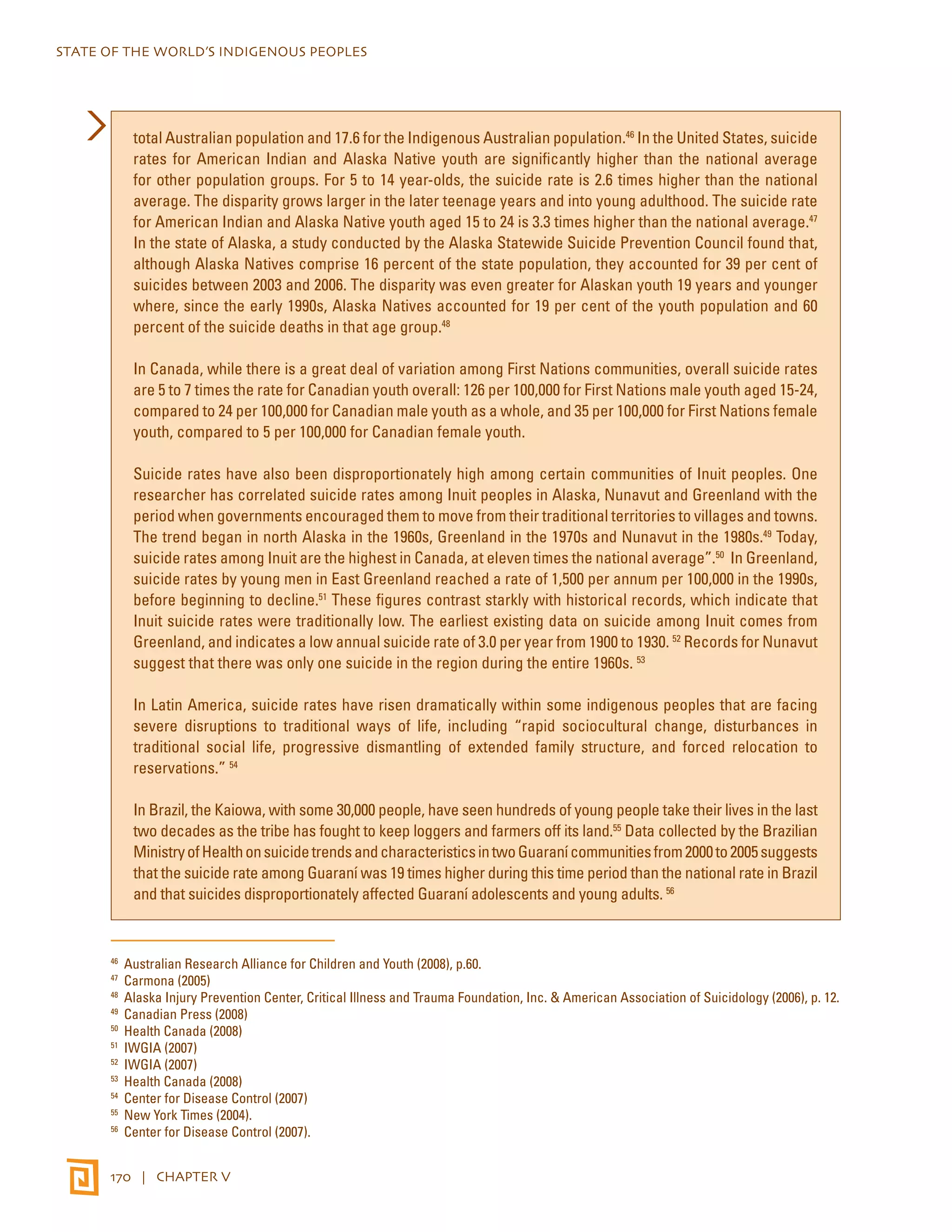 STATE OF THE WORLD’S INDIGENOUS PEOPLES 
total Australian population and 17.6 for the Indigenous Australian population.46 In the United States, suicide 
rates for American Indian and Alaska Native youth are significantly higher than the national average 
for other population groups. For 5 to 14 year-olds, the suicide rate is 2.6 times higher than the national 
average. The disparity grows larger in the later teenage years and into young adulthood. The suicide rate 
for American Indian and Alaska Native youth aged 15 to 24 is 3.3 times higher than the national average.47 
In the state of Alaska, a study conducted by the Alaska Statewide Suicide Prevention Council found that, 
although Alaska Natives comprise 16 percent of the state population, they accounted for 39 per cent of 
suicides between 2003 and 2006. The disparity was even greater for Alaskan youth 19 years and younger 
where, since the early 1990s, Alaska Natives accounted for 19 per cent of the youth population and 60 
percent of the suicide deaths in that age group.48 
In Canada, while there is a great deal of variation among First Nations communities, overall suicide rates 
are 5 to 7 times the rate for Canadian youth overall: 126 per 100,000 for First Nations male youth aged 15-24, 
compared to 24 per 100,000 for Canadian male youth as a whole, and 35 per 100,000 for First Nations female 
youth, compared to 5 per 100,000 for Canadian female youth. 
Suicide rates have also been disproportionately high among certain communities of Inuit peoples. One 
researcher has correlated suicide rates among Inuit peoples in Alaska, Nunavut and Greenland with the 
period when governments encouraged them to move from their traditional territories to villages and towns. 
The trend began in north Alaska in the 1960s, Greenland in the 1970s and Nunavut in the 1980s.49 Today, 
suicide rates among Inuit are the highest in Canada, at eleven times the national average”.50 In Greenland, 
suicide rates by young men in East Greenland reached a rate of 1,500 per annum per 100,000 in the 1990s, 
before beginning to decline.51 These figures contrast starkly with historical records, which indicate that 
Inuit suicide rates were traditionally low. The earliest existing data on suicide among Inuit comes from 
Greenland, and indicates a low annual suicide rate of 3.0 per year from 1900 to 1930. 52 Records for Nunavut 
suggest that there was only one suicide in the region during the entire 1960s. 53 
In Latin America, suicide rates have risen dramatically within some indigenous peoples that are facing 
severe disruptions to traditional ways of life, including “rapid sociocultural change, disturbances in 
traditional social life, progressive dismantling of extended family structure, and forced relocation to 
reservations.” 54 
In Brazil, the Kaiowa, with some 30,000 people, have seen hundreds of young people take their lives in the last 
two decades as the tribe has fought to keep loggers and farmers off its land.55 Data collected by the Brazilian 
Ministry of Health on suicide trends and characteristics in two Guaraní communities from 2000 to 2005 suggests 
that the suicide rate among Guaraní was 19 times higher during this time period than the national rate in Brazil 
and that suicides disproportionately affected Guaraní adolescents and young adults. 56 
46 Australian Research Alliance for Children and Youth (2008), p.60. 
47 Carmona (2005) 
48 Alaska Injury Prevention Center, Critical Illness and Trauma Foundation, Inc. & American Association of Suicidology (2006), p. 12. 
49 Canadian Press (2008) 
50 Health Canada (2008) 
51 IWGIA (2007) 
52 IWGIA (2007) 
53 Health Canada (2008) 
54 Center for Disease Control (2007) 
55 New York Times (2004). 
56 Center for Disease Control (2007). 
170 | CHAPTER V 
 