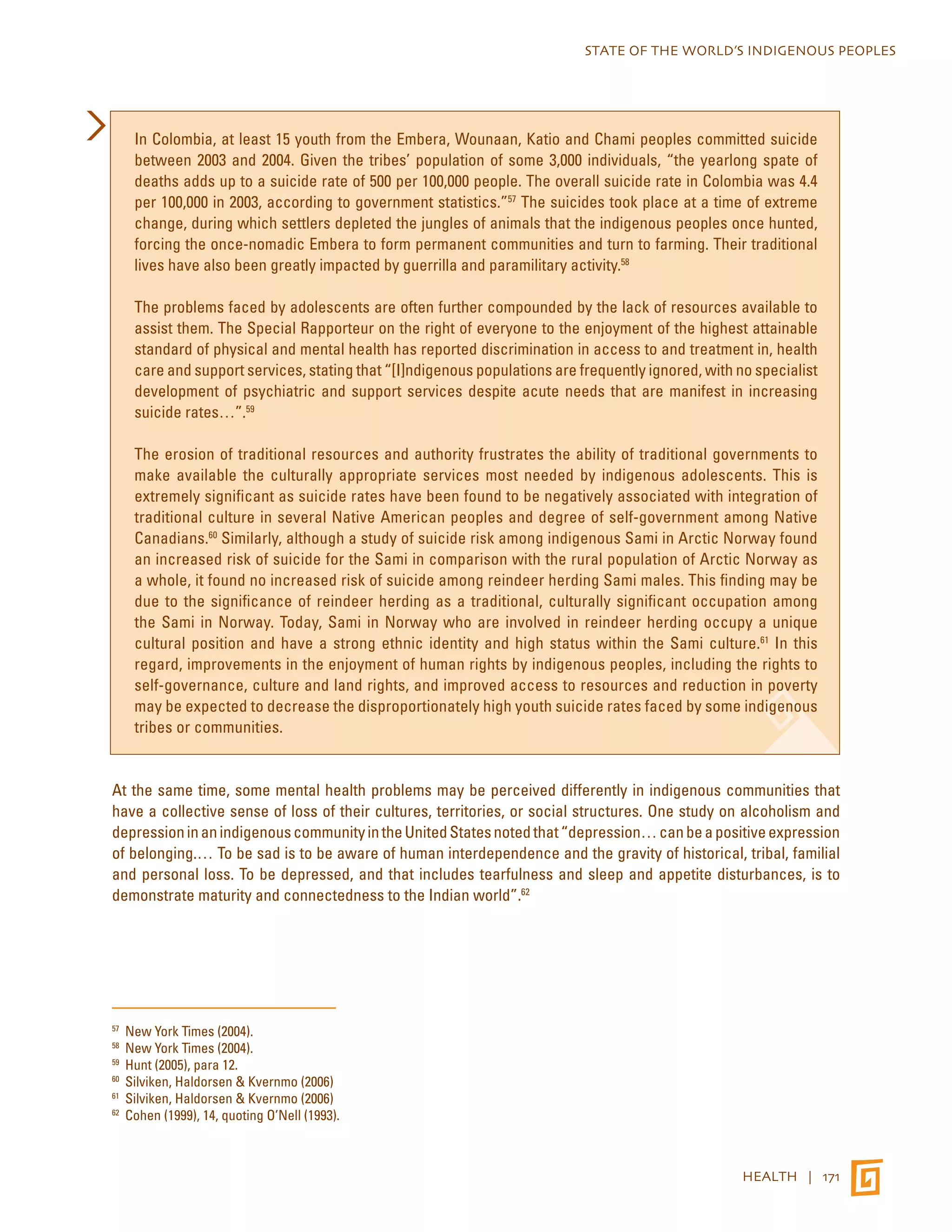 STATE OF THE WORLD’S INDIGENOUS PEOPLES 
In Colombia, at least 15 youth from the Embera, Wounaan, Katio and Chami peoples committed suicide 
between 2003 and 2004. Given the tribes’ population of some 3,000 individuals, “the yearlong spate of 
deaths adds up to a suicide rate of 500 per 100,000 people. The overall suicide rate in Colombia was 4.4 
per 100,000 in 2003, according to government statistics.”57 The suicides took place at a time of extreme 
change, during which settlers depleted the jungles of animals that the indigenous peoples once hunted, 
forcing the once-nomadic Embera to form permanent communities and turn to farming. Their traditional 
lives have also been greatly impacted by guerrilla and paramilitary activity.58 
The problems faced by adolescents are often further compounded by the lack of resources available to 
assist them. The Special Rapporteur on the right of everyone to the enjoyment of the highest attainable 
standard of physical and mental health has reported discrimination in access to and treatment in, health 
care and support services, stating that “[I]ndigenous populations are frequently ignored, with no specialist 
development of psychiatric and support services despite acute needs that are manifest in increasing 
suicide rates…”.59 
The erosion of traditional resources and authority frustrates the ability of traditional governments to 
make available the culturally appropriate services most needed by indigenous adolescents. This is 
extremely significant as suicide rates have been found to be negatively associated with integration of 
traditional culture in several Native American peoples and degree of self-government among Native 
Canadians.60 Similarly, although a study of suicide risk among indigenous Sami in Arctic Norway found 
an increased risk of suicide for the Sami in comparison with the rural population of Arctic Norway as 
a whole, it found no increased risk of suicide among reindeer herding Sami males. This finding may be 
due to the significance of reindeer herding as a traditional, culturally significant occupation among 
the Sami in Norway. Today, Sami in Norway who are involved in reindeer herding occupy a unique 
cultural position and have a strong ethnic identity and high status within the Sami culture.61 In this 
regard, improvements in the enjoyment of human rights by indigenous peoples, including the rights to 
self-governance, culture and land rights, and improved access to resources and reduction in poverty 
may be expected to decrease the disproportionately high youth suicide rates faced by some indigenous 
tribes or communities. 
At the same time, some mental health problems may be perceived differently in indigenous communities that 
have a collective sense of loss of their cultures, territories, or social structures. One study on alcoholism and 
depression in an indigenous community in the United States noted that “depression… can be a positive expression 
of belonging.… To be sad is to be aware of human interdependence and the gravity of historical, tribal, familial 
and personal loss. To be depressed, and that includes tearfulness and sleep and appetite disturbances, is to 
demonstrate maturity and connectedness to the Indian world”.62 
HEALTH | 171 
57 New York Times (2004). 
58 New York Times (2004). 
59 Hunt (2005), para 12. 
60 Silviken, Haldorsen & Kvernmo (2006) 
61 Silviken, Haldorsen & Kvernmo (2006) 
62 Cohen (1999), 14, quoting O’Nell (1993). 
 